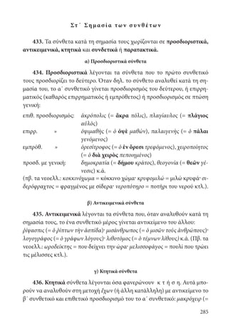 285
Στ΄ Ση μ α σ ί α των σ υν θ έτων
433. Τα σύνθετα κατά τη σημασία τους χωρίζονται σε προσδιοριστικά,
αντικειμενικά, κτητικά και συνδετικά ή παρατακτικά.
α) Προσδιοριστικά σύνθετα
434. Προσδιοριστικά λέγονται τα σύνθετα που το πρώτο συνθετικό
τους προσδιορίζει το δεύτερο. Όταν δηλ. το σύνθετο αναλυθεί κατά τη ση-
μασία του, το α΄ συνθετικό γίνεται προσδιορισμός του δεύτερου, ή επιρρη-
ματικός (καθαρός επιρρηματικός ή εμπρόθετος) ή προσδιορισμός σε πτώση
γενική:
επιθ. προσδιορισμός: ἀκρόπολις (= ἄκρα πόλις), πλαγίαυλος (= πλάγιος
αὐλὸς)
επιρρ. » ὀψιμαθὴς (= ὁ ὀψὲ μαθών), παλαιγενὴς (= ὁ πάλαι
γενόμενος)
εμπρόθ. » ὀρεσίτροφος (= ὁ ἐν ὄρεσι τρεφόμενος), χειροποίητος
(= ὁ διὰ χειρὸς πεποιημένος)
προσδ. με γενική: δημοκρατία (= δήμου κράτος), θεογονία (= θεῶν γέ-
νεσις) κ.ά.
(πβ. τα νεοελλ.: κοκκινόχωμα = κόκκινο χώμα· κρυφομιλώ = μιλώ κρυφά· σι-
δερόφραχτος = φραγμένος με σίδερα· νεροπότηρο = ποτήρι του νερού κτλ.).
β) Αντικειμενικά σύνθετα
435. Αντικειμενικά λέγονται τα σύνθετα που, όταν αναλυθούν κατά τη
σημασία τους, το ένα συνθετικό μέρος γίνεται αντικείμενο του άλλου:
ῥίψασπις (= ὁ ῥίπτων τὴν ἀσπίδα)· μισάνθρωπος (= ὁ μισῶν τοὺς ἀνθρώπους)·
λογογράφος (= ὁ γράφων λόγους)· λιθοτόμος (= ὁ τέμνων λίθους) κ.ά. (Πβ. τα
νεοελλ.: ωροδείκτης = που δείχνει την ώρα· μελισσοφάγος = πουλί που τρώει
τις μέλισσες κτλ.).
γ) Κτητικά σύνθετα
436. Κτητικά σύνθετα λέγονται όσα φανερώνουν κ τ ή σ η. Αυτά μπο-
ρούν να αναλυθούν στη μετοχή ἔχων (ή άλλη κατάλληλη) με αντικείμενο το
β΄ συνθετικό και επιθετικό προσδιορισμό του το α΄ συνθετικό: μακρόχειρ (=
22-0012.indd 285 2/19/14 5:36 PM
 