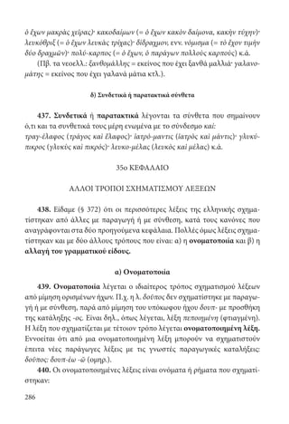 286
ὁ ἔχων μακρὰς χεῖρας)· κακοδαίμων (= ὁ ἔχων κακὸν δαίμονα, κακὴν τύχην)·
λευκόθριξ (= ὁ ἔχων λευκὰς τρίχας)· δίδραχμον, ενν. νόμισμα (= τὸ ἔχον τιμὴν
δύο δραχμῶν)· πολύ-καρπος (= ὁ ἔχων, ὁ παράγων πολλοὺς καρποὺς) κ.ά.
(Πβ. τα νεοελλ.: ξανθομάλλης = εκείνος που έχει ξανθά μαλλιά· γαλανο-
μάτης = εκείνος που έχει γαλανά μάτια κτλ.).
δ) Συνδετικά ή παρατακτικά σύνθετα
437. Συνδετικά ή παρατακτικά λέγονται τα σύνθετα που σημαίνουν
ό,τι και τα συνθετικά τους μέρη ενωμένα με το σύνδεσμο καί:
τραγ-έλαφος (τράγος καὶ ἔλαφος)· ἰατρό-μαντις (ἰατρὸς καὶ μάντις)· γλυκύ-
πικρος (γλυκὺς καὶ πικρός)· λευκο-μέλας (λευκὸς καὶ μέλας) κ.ά.
35ο ΚΕΦΑΛΑΙΟ
ΑΛΛΟΙ ΤΡΟΠΟΙ ΣΧΗΜΑΤΙΣΜΟΥ ΛΕΞΕΩΝ
438. Είδαμε (§ 372) ότι οι περισσότερες λέξεις της ελληνικής σχημα-
τίστηκαν από άλλες με παραγωγή ή με σύνθεση, κατά τους κανόνες που
αναγράφονται στα δύο προηγούμενα κεφάλαια. Πολλές όμως λέξεις σχημα-
τίστηκαν και με δύο άλλους τρόπους που είναι: α) η ονοματοποιία και β) η
αλλαγή του γραμματικού είδους.
α) Ονοματοποιία
439. Ονοματοποιία λέγεται ο ιδιαίτερος τρόπος σχηματισμού λέξεων
από μίμηση ορισμένων ήχων. Π.χ. η λ. δοῦπος δεν σχηματίστηκε με παραγω-
γή ή με σύνθεση, παρά από μίμηση του υπόκωφου ήχου δουπ- με προσθήκη
της κατάληξης -ος. Είναι δηλ., όπως λέγεται, λέξη πεποιημένη (φτιαγμένη).
Η λέξη που σχηματίζεται με τέτοιον τρόπο λέγεται ονοματοποιημένη λέξη.
Εννοείται ότι από μια ονοματοποιημένη λέξη μπορούν να σχηματιστούν
έπειτα νέες παράγωγες λέξεις με τις γνωστές παραγωγικές καταλήξεις:
δοῦπος: δουπ-έω -ῶ (ομηρ.).
440. Οι ονοματοποιημένες λέξεις είναι ονόματα ή ρήματα που σχηματί-
στηκαν:
22-0012.indd 286 2/19/14 5:36 PM
 