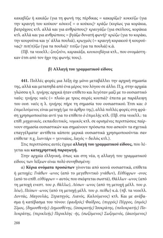 288
κακαβίζω ή κακάζω (για τη φωνή της πέρδικας = κακαρίζω)· κοκκύζω (για
την κραυγή του κούκου· κόκκυξ = ο κούκος)· κράζω (κυρίως για κοράκια,
βατράχους κτλ. αλλά και για ανθρώπους)· κραυγάζω (για σκύλους, κοράκια
κτλ. αλλά και για ανθρώπους = βγάζω δυνατή φωνή)· κρώζω (για το κοράκι,
την κουρούνα και γι’ άλλα πουλιά), κρωγμὸς (= κραυγή κορακιού ή κουρού-
νας)· πιπ(π)ίζω (για τα πουλιά)· τιτίζω (για τα πουλιά) κ.ά.
(Πβ. τα νεοελλ.: ζουζούνι, καρακάξα, κουκουβάγια κτλ., που ονομάστη-
καν έτσι από τον ήχο της φωνής τους).
β) Αλλαγή του γραμματικού είδους
441. Πολλές φορές μια λέξη όχι μόνο μεταβάλλει την αρχική σημασία
της, αλλά και μεταπηδά από ένα μέρος του λόγου σε άλλο. Π.χ. στην αρχαία
γλώσσα η λ. τριήρης αρχικά ήταν επίθετο και λεγόταν μαζί με το ουσιαστικό
ναῦς: τριήρης ναῦς (= πλοίο με τρεις σειρές κουπιά)· έπειτα με παράλειψη
του ουσ. ναῦς η λ. τριήρης πήρε τη σημασία του ουσιαστικού. Έτσι και: ὁ
ἐπιμελούμενος είναι μετοχή (με το άρθρο της), αλλά πολλές φορές στη φρά-
ση χρησιμοποιείται αντί για το επίθετο ὁ ἐπιμελὴς κτλ. (Πβ. στα νεοελλ.: τα
επίθ. μηχανικός, εκπαιδευτικός, νομικός κτλ. σε ορισμένες περιπτώσεις παίρ-
νουν σημασία ουσιαστικών και σημαίνουν πρόσωπα που ασκούν τα σχετικά
επαγγέλματα· αντίθετα κάποτε μερικά ουσιαστικά χρησιμοποιούνται σαν
επίθετα· π.χ. λιοντάρι = γενναίος, λαγός = δειλός κτλ.).
Στις περιπτώσεις αυτές έχομε αλλαγή του γραμματικού είδους, που λέ-
γεται και καταχρηστική παραγωγή.
Στην αρχαία ελληνική, όπως και στη νέα, η αλλαγή του γραμματικού
είδους των λέξεων είναι πολύ συνηθισμένη:
α) Κύρια ονόματα προσώπων γίνονται από κοινά ουσιαστικά, επίθετα
ή μετοχές: Γνάθων -ωνος (από το μεγεθυντικό γνάθων), Εὐθύφρων -ονος
(από το επίθ. εὐθύφρων = αυτός που σκέφτεται σωστά), Θάλλων -ωνος (από
τη μετοχή ενεστ. του ρ. θάλλω), Λύσων -ωνος (από τη μετοχή μέλλ. του ρ.
λύω), Πείσων -ωνος (από τη μετοχή μέλλ. του ρ. πείθω) κ.ά. (πβ. τα νεοελλ.
Δοντάς, Μαγουλάς, Στρατηγός, Λιανός, Καλούμενος) κτλ. Και με ανέβα-
σμα ή κατέβασμα του τόνου: (φαιδρός) Φαῖδρος, (πυρρός) Πύρρος, (σιμός)
Σῖμος, (δημοσθενής) Δημοσθένης, (ἰσοκρατής) Ἰσοκράτης, (πολυκρατής) Πο-
λυκράτης, (περικλεής) Περικλέης -ῆς, (σωζόμενος) Σωζομενός, (ἀκούμενος)
22-0012.indd 288 2/19/14 5:36 PM
 
