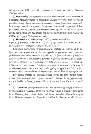 289
Ἀκουμενὸς κ.ά. (Πβ. τα νεοελλ.: σταυρός – Σταύρος· χοντρός - [Χόντρος]
Χόνδρος κτλ.).
β) Τοπωνυμίες (γεωγραφικά ονόματα) γίνονται από κοινά ουσιαστικά
ή επίθετα: Μαραθὼν (από το περιεκτικό μαραθὼν = τόπος που έχει πολλά
μάραθα), Σικυὼν (από το περιεκτικό σικυὼν = τόπος όπου παράγονται πολ-
λά αγγούρια· σικυὸς = αγγούρι), Κεραμεικὸς (από το επίθ. κεραμεικός). Έτσι
και: Ἑλλάς, Κρόνιον, Ἀρτεμίσιον, Θησεῖον, που αρχικώς ήταν επίθετα, έγιναν
έπειτα ουσιαστικά από παράλειψη του αρχικού ουσιαστικού που συνόδευαν
(Ἑλλὰς γῆ ή χώρα, Κρόνιον ἱερόν) κτλ.
γ) Κοινά ουσιαστικά (προσηγορικά) γίνονται από επίθετα:
κεραμεική, μαντική, πολεμικὴ κτλ. (ενν. τέχνη)· θεωρικά, στρατιωτικὰ κτλ.
(ενν. χρήματα)· νικητήρια, σωτήρια κτλ. (ενν. ἱερά).
Επίσης ως ουσιαστικά χρησιμοποιούνται επίθετα και μετοχές με το άρ-
θρο τους, που αρχικά ήταν επιθετικοί προσδιορισμοί ουσιαστικών που πα-
ραλείπονται: ὁ ἀγαθός, ὁ σοφός, ὁ πλούσιος κτλ. (ενν. ἄνθρωπος ή ἀνήρ)· οἱ
ἄριστοι, οἱ ὀλίγοι, οἱ πολλοὶ (ενν. πολῖται)· οἱ ζῶντες, οἱ τεθνεῶτες, οἱ προγε-
γενημένοι, οἱ παρόντες, οἱ ἀπόντες (ενν. ἄνθρωποι)· ὁ λέγων (= ο ρήτορας),
ὁ διώκων (= ο κατήγορος), ὁ φεύγων (= ο κατηγορούμενος), οἱ ἔχοντες (=
οι πλούσιοι), ὁ νικῶν (= ο νικητής), ἡ εἱμαρμένη (= η μοίρα), ἡ ἐπιοῦσα (= η
επόμενη μέρα), τὸ παρελθόν, τὸ παρόν, τὸ μέλλον, τὸ δέον, τὸ προσῆκον κ.ά.
Έτσι μερικά επίθετα και μερικές μετοχές έγιναν στο τέλος τέλεια ουσια-
στικά: τριήρης, τετρήρης, πεντήρης (ενν. ναῦς), ὁ ἄρχων (= αρχηγός, κυβερ-
νήτης), ἡ αἴθουσα (μετοχή του ρ. αἴθω = λάμπω: αυτή που λάμπει, ενν. στοά)
κ.ά.
δ) Ως επίθετα χρησιμοποιούνται πολλές επιθετικές μετοχές (επιθετικοί
προσδιορισμοί): ὁ λάμπων ἥλιος (= ὁ λαμπρὸς ἥλιος), ἡ εὐδαιμονοῦσα χώρα
(= ἡ εὐδαίμων χώρα), τὸ ζέον ὕδωρ (=τὸ θερμὸν ὕδωρ), ὁ εὐδοκιμῶν ποιητὴς
(= ὁ εὐδόκιμος ποιητής), οἱ εὐποροῦντες πολῖται (= οἱ εὔποροι πολῖται) κ.ά.
22-0012.indd 289 2/19/14 5:36 PM
 