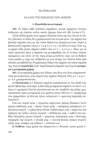 290
36ο ΚΕΦΑΛΑΙΟ
ΑΛΛΑΓΗ ΤΗΣ ΣΗΜΑΣΙΑΣ ΤΩΝ ΛΕΞΕΩΝ
1. Κυριολεξία και μεταφορά
442. Οι λέξεις κάθε γλώσσας εκφράζουν γενικά ορισμένες έννοιες:
ἄνθρωπος, γῆ, οὐρανός, καλός, κακός, ἔρχομαι, λέγω κτλ. (βλ. § 6 και § 27).
Αλλά πολλές φορές στην αρχαία ελληνική (όπως και στη νέα και σε άλ-
λες γλώσσες) οι λέξεις δεν χρησιμοποιούνται στη μία μόνο, την αρχική (και
βασική) σημασία τους με την οποία δηλώνεται ορισμένη έννοια· συχνά η
βασική αυτή σημασία τους μ ε τ α φ έ ρ ε τ α ι σε άλλες έννοιες. Έτσι π.χ.
η αρχαία λέξη ῥεῦμα σήμαινε καθετί που ρ έ ε ι, τ ρ έ χ ε ι, ιδίως για τα
υγρά· αργότερα όμως η σημασία της μεταφέρθηκε και σε έννοιες νοητών
πραγμάτων, και είπαν: τὸ τῆς τύχης ῥεῦμα μεταπίπτει ταχύ, για να δείξουν
πόσο μοιάζει η τύχη των ανθρώπων με ένα ποτάμι που ολοένα κυλά, άρα
αλλάζει, μεταβάλλεται. Η χρήση μιας λέξης στην αρχική, την κύρια σημασία
της, λέγεται κυριολεξία, στην παραλλαγμένη σημασία της λέγεται μεταφο-
ρά ή μεταφορική χρήση.
443. Η μεταφορική χρήση των λέξεων, που δίνει στο λόγο εκφραστικό-
τητα και ζωηρότητα, είναι συχνή στην αρχαία ελληνική. Έτσι, μ ε τ α φ ο -
ρ ι κ ά χρησιμοποιούνται:
α) Ουσιαστικά: η λ. βλαστὸς σημαίνει κυριολεκτικά το νέο κλαδί ενός
φυτού (βλαστάρι, κλωνάρι)· η ίδια λέξη μεταφορικά σημαίνει το τέκνο· η λ.
ἕρκος (= φραγμός) λέγεται κυριολεκτικά για τον περίβολο της αυλής, χρη-
σιμοποιείται όμως μεταφορικά στις φράσεις ἕρκος ὀδόντων (= περίφραγμα
που σχηματίζουν τα δόντια), ἕρκος πολεμιστῶν (= αμυντική παράταξη πο-
λεμιστών).
Έτσι και: ποιμὴν (μτφ. = ηγεμόνας, άρχοντας), ἡμέρας βλέφαρον (αντί:
ἡμέρας ὀφθαλμός, μτφ. = ήλιος), λιμὴν (μτφ. = καταφυγή, καταφύγιο), κυ-
βερνήτης (κυριολ. = κυβερνήτης πλοίου, πηδαλιούχος· μτφ. = άρχοντας που
κυβερνά την πόλη), οἶστρος (κυριολ. = βοϊδόμυγα· μτφ. = καθετί που ερε-
θίζει, διέγερση), χειμὼν (κυριολ. = χειμώνας, κακοκαιρία· μτφ. = δυστυχία,
συμφορά), ἔαρ (κυριολ. = άνοιξη· μτφ. = νεανική ηλικία), σκάφος (κυριολ.
πλοίο· μτφ. «σκάφος της πόλεως» = πολιτεία) κ.ά.
β) Επίθετα: τείχη χαλκᾶ καὶ ἀδαμάντινα (= δυνατά), ὑγίεια χρυσῆ (=
22-0012.indd 290 2/19/14 5:36 PM
 