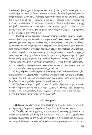 291
πολύτιμη), ἡμέρα χρυσῆ (= ηλιόλουστη), ἀνὴρ σκληρὸς (= αυστηρός, πει-
σματάρης), μαλακὸς (= ήπιος, πράος ή άτολμος, δειλός), θυμὸς σιδηροῦς (=
ψυχή σκληρή, αλύγιστη), γέροντες πρίνινοι (= δυνατοί και ακμαίοι), ψιλὸς
(κυριολ. για το έδαφος = άδεντρος· για ζώα = άτριχος· μτφ. = στερημένος
από κάτι, ακάλυπτος· πβ. στρατιώτης ψιλὸς = ελαφρά οπλισμένος· ἡ ψυχὴ
ψιλὴ οὖσα τοῦ σώματος = στερημένη από το σώμα, χωρίς το σώμα· νεκρὸς
ψιλὸς = που δεν σκεπάστηκε με χώμα κτλ.), πτερόεις (κυριολ. = φτερωτός·
μτφ. = ελαφρός, φευγαλέος) κ.ά.
γ) Ρήματα: δάκνω (κυριολ. = δαγκάνω· μτφ. = λυπώ), ὑφαίνω (κυριολ.
ὑφαίνω ἱστόν· μτφ. ὑφαίνω δόλον = παρασκευάζω δόλο, δολοπλοκώ), ἀνθῶ
(κυριολ. για φυτά· μτφ. = ακμάζω), ἀναχαιτίζω (κυριολ. = σταματώ το άλογο
κρατώντας το από τη χαίτη· μτφ. = σταματώ κάτι με τη δύναμή μου, συγκρα-
τώ), στέγω (κυριολ. = στεγάζω, σκεπάζω· μτφ. = προστατεύω, υπερασπίζω),
ἡγοῦμαι (κυριολ. = προπορεύομαι· μτφ. = άρχω), λάμπω (κυριολ. = παρέχω
φως, λαμποκοπώ· μτφ. = διακρίνομαι, διαπρέπω, π.χ. λάμπει ἡ ἀρετή, ή φαί-
νομαι φαιδρός, χαρούμενος, π.χ. φαιδρὸς λάμποντι μετώπῳ), πίνω (κυριολ.
= πίνω νερό κτλ.· μτφ. ἡ γῆ πίνει τὸν ὄμβρον, ὁ λύχνος πίνει τὸ ἔλαιον κτλ.),
πίπτω (κυριολ. = ρίχνομαι κάτω· μτφ. πίπτω ἐν μάχῃ = φονεύομαι· για τον
άνεμο = κοπάζω· για ενέργεια = αποτυχαίνω) κ.ά.
δ) Επιρρήματα, κυρίως τροπικά, παράγωγα από επίθετα: ἀσθενῶς - βα-
ρέως φέρω τι (= ελαφρά, λίγο - δύσκολα υποφέρω κάτι, δυσφορώ για κάτι),
κούφως φέρω τι (= εύκολα υποφέρω κάτι, θεωρώ κάτι εύκολο), καινῶς λαλῶ
(= μιλώ με νέο, παράδοξο τρόπο, παραδοξολογώ) κ.ά.
ε) Προθέσεις: ἀμφὶ (κυριολ. = και από τα δύο μέρη· μτφ. ἀμφὶ τὰ πεντή-
κοντα = περίπου, επάνω κάτω...), περὶ (κυριολ. = ολόγυρα· μτφ. περὶ μέσας
νύκτας = περίπου, σχεδόν...), ἐπὶ (κυριολ. = επάνω· μτφ. ὁ ἐπὶ τῶν νεῶν =
αυτός που έχει την επιστασία των πλοίων) κτλ.
2. Είδη μεταφοράς
444. Γενικά οι αλλαγές που παρουσιάζουν οι σημασίες των λέξεων με τη
μεταφορική χρήση τους μπορούν να διαιρεθούν σε δύο κατηγορίες:
α) Το πλάτεμα της σημασίας, όταν αυτή από την αρχική έννοια στην
οποία είχε αποδοθεί μια λέξη ε π ε κ τ ε ί ν ε τ α ι και σε άλλες, εξαιτίας
κάποιας ομοιότητας με την πρώτη έννοια. Π.χ. η λ. κυβερνήτης, που λεγό-
ταν αρχικά μόνο για τον κυβερνήτη του πλοίου, πήρε αργότερα π λ α τ ύ -
22-0012.indd 291 2/19/14 5:36 PM
 