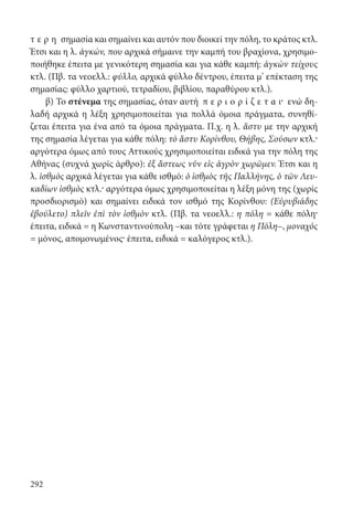 292
τ ε ρ η σημασία και σημαίνει και αυτόν που διοικεί την πόλη, το κράτος κτλ.
Έτσι και η λ. ἀγκών, που αρχικά σήμαινε την καμπή του βραχίονα, χρησιμο-
ποιήθηκε έπειτα με γενικότερη σημασία και για κάθε καμπή: ἀγκὼν τείχους
κτλ. (Πβ. τα νεοελλ.: φύλλο, αρχικά φύλλο δέντρου, έπειτα μ’ επέκταση της
σημασίας: φύλλο χαρτιού, τετραδίου, βιβλίου, παραθύρου κτλ.).
β) Το στένεμα της σημασίας, όταν αυτή π ε ρ ι ο ρ ί ζ ε τ α ι· ενώ δη-
λαδή αρχικά η λέξη χρησιμοποιείται για πολλά όμοια πράγματα, συνηθί-
ζεται έπειτα για ένα από τα όμοια πράγματα. Π.χ. η λ. ἄστυ με την αρχική
της σημασία λέγεται για κάθε πόλη: τὸ ἄστυ Κορίνθου, Θήβης, Σούσων κτλ.·
αργότερα όμως από τους Αττικούς χρησιμοποιείται ειδικά για την πόλη της
Αθήνας (συχνά χωρίς άρθρο): ἐξ ἄστεως νῦν εἰς ἀγρὸν χωρῶμεν. Έτσι και η
λ. ἰσθμὸς αρχικά λέγεται για κάθε ισθμό: ὁ ἰσθμὸς τῆς Παλλήνης, ὁ τῶν Λευ-
καδίων ἰσθμὸς κτλ.· αργότερα όμως χρησιμοποιείται η λέξη μόνη της (χωρίς
προσδιορισμό) και σημαίνει ειδικά τον ισθμό της Κορίνθου: (Εὐρυβιάδης
ἐβούλετο) πλεῖν ἐπὶ τὸν ἰσθμὸν κτλ. (Πβ. τα νεοελλ.: η πόλη = κάθε πόλη·
έπειτα, ειδικά = η Κωνσταντινούπολη –και τότε γράφεται η Πόλη–, μοναχός
= μόνος, απομονωμένος· έπειτα, ειδικά = καλόγερος κτλ.).
22-0012.indd 292 2/19/14 5:36 PM
 