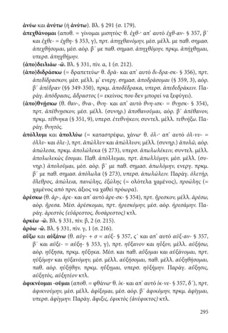 295
ἀνύω και ἀνύτω (ή ἁνύτω). Βλ. § 291 (σ. 179).
ἀπεχθάνομαι (αποθ. = γίνομαι μισητός· θ. ἐχθ-· απ’ αυτό ἐχθ-αν- § 357, β΄
και ἐχθε- = ἐχθη- § 353, γ), πρτ. ἀπηχθανόμην, μέσ. μέλλ. με παθ. σημασ.
ἀπεχθήσομαι, μέσ. αόρ. β΄ με παθ. σημασ. ἀπηχθόμην, πρκμ. ἀπήχθημαι,
υπερσ. ἀπηχθήμην.
(ἀπο)δειλιάω -ῶ. Βλ. § 331, πίν. α, 1 (σ. 212).
(ἀπο)διδράσκω (= δραπετεύω· θ. δρᾱ- και απ’ αυτό δι-δρα-σκ- § 356), πρτ.
ἀπεδίδρασκον, μέσ. μέλλ. μ’ ενεργ. σημασ. ἀποδράσομαι (§ 359, 3), αόρ.
β΄ ἀπέδραν (§§ 349-350), πρκμ. ἀποδέδρακα, υπερσ. ἀπεδεδράκειν. Πα-
ράγ. ἀπόδρασις, ἄδραστος (= εκείνος που δεν μπορεί να ξεφύγει).
(ἀπο)θνῄσκω (θ. θαν-, θνα-, θνη- και απ’ αυτό θνη-ισκ- = θνῃσκ- § 354),
πρτ. ἀπέθνῃσκον, μέσ. μέλλ. (συνηρ.) ἀποθανοῦμαι, αόρ. β΄ ἀπέθανον,
πρκμ. τέθνηκα (§ 351, 9), υπερσ. ἐτεθνήκειν, συντελ. μέλλ. τεθνήξω. Πα-
ράγ. θνητός.
ἀπόλλυμι και ἀπολλύω (= καταστρέφω, χάνω· θ. ὀλ-· απ’ αυτό ὀλ-νυ- =
ὀλλυ- και ὀλε-), πρτ. ἀπώλλυν και ἀπώλλυον, μέλλ. (συνηρ.) ἀπολῶ, αόρ.
ἀπώλεσα, πρκμ. ἀπολώλεκα (§ 273), υπερσ. ἀπωλωλέκειν, συντελ. μέλλ.
ἀπολωλεκὼς ἔσομαι. Παθ. ἀπόλλυμαι, πρτ. ἀπωλλύμην, μέσ. μέλλ. (συ-
νηρ.) ἀπολοῦμαι, μέσ. αόρ. β΄ με παθ. σημασ. ἀπωλόμην, ενεργ. πρκμ.
β΄ με παθ. σημασ. ἀπόλωλα (§ 273), υπερσ. ἀπωλώλειν. Παράγ. ὀλετήρ,
ὄλεθρος, ἀπώλεια, πανώλης, ἐξώλης (= ολότελα χαμένος), προώλης (=
χαμένος από πριν, άξιος να χαθεί πρόωρα).
ἀρέσκω (θ. ἀρ-, ἀρε- και απ’ αυτό ἀρε-σκ- § 354), πρτ. ἤρεσκον, μέλλ. ἀρέσω,
αόρ. ἤρεσα. Μέσ. ἀρέσκομαι, πρτ. ἠρεσκόμην, μέσ. αόρ. ἠρεσάμην. Πα-
ράγ. ἀρεστὸς (εὐάρεστος, δυσάρεστος) κτλ.
ἀρκέω -ῶ. Βλ. § 331, πίν. β, 2 (σ. 215).
ἀρόω -ῶ. Βλ. § 331, πίν. γ, 1 (σ. 216).
αὔξω και αὐξάνω (θ. αὐγ- + σ = αὐξ- § 357, ς΄ και απ’ αυτό αὐξ-αν- § 357,
β΄ και αὐξε- = αὐξη- § 353, γ), πρτ. ηὔξανον και ηὖξον, μέλλ. αὐξήσω,
αόρ. ηὔξησα, πρκμ. ηὔξηκα. Μέσ. και παθ. αὔξομαι και αὐξάνομαι, πρτ.
ηὐξόμην και ηὐξανόμην, μέσ. μέλλ. αὐξήσομαι, παθ. μέλλ. αὐξηθήσομαι,
παθ. αόρ. ηὐξήθην, πρκμ. ηὔξημαι, υπερσ. ηὐξήμην. Παράγ. αὔξησις,
αὐξητός, αὐξητέον κτλ.
ἀφικνέομαι -οῦμαι (αποθ. = φθάνω· θ. ἱκ- και απ’ αυτό ἱκ-νε- § 357, δ΄), πρτ.
ἀφικνούμην, μέσ. μέλλ. ἀφίξομαι, μέσ. αόρ. β΄ ἀφικόμην, πρκμ. ἀφῖγμαι,
υπερσ. ἀφίγμην. Παράγ. ἄφιξις, ἐφικτὸς (ἀνέφικτος) κτλ.
22-0012.indd 295 2/19/14 5:36 PM
 