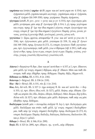 297
γηράσκω και (σπάν.) γηράω -ῶ (θ. γηρα- και απ’ αυτό γηρα-σκ- § 354), πρτ.
ἐγήρασκον,μέλλ.γηράσωκαιμέσ.ωςενεργ.-γηράσομαι,αόρ.α΄ἐγήρασα,
αόρ. β΄ ἐγήραν (§§ 349-350), πρκμ. γεγήρακα. Παράγ. ἀγήρατος.
γίγνομαι (αποθ., θ. γεν-, γενε- = γενη- και γι-γν- § 355), πρτ. ἐγιγνόμην, μέσ.
μέλλ. γενήσομαι, μέσ. αόρ. β΄ ἐγενόμην (βλ. § 314, 1, γ), πρκμ. γεγένημαι
και ενεργ. πρκμ. β΄ (με την ίδια σημασ.) γέγονα, υπερσ. ἐγεγενήμην και
ενεργ. υπερσ. β΄ (με την ίδια σημασ.) ἐγεγόνειν. Παράγ. γένος, γενεά, γέ-
νεσις, γενέτης ή γενετὴρ (θηλ. γενέτειρα), γονεύς, γόνος κτλ.
γιγνώσκω (= ξέρω, φρονώ, αποφασίζω· θ. γνω- και απ’ αυτό γι-γνω-σκ- §
356), πρτ. ἐγίγνωσκον, μέσ. μέλλ. γνώσομαι (§ 359, 3), αόρ. β΄ ἔγνων
(§§ 349-350), πρκμ. ἔγνωκα (§ 272, 1), υπερσ. ἐγνώκειν. Παθ. γιγνώσκο-
μαι, πρτ. ἐγιγνωσκόμην, παθ. μέλλ. γνω-σ-θήσομαι (πβ. § 291), παθ. αόρ.
ἐγνώ-σ-θην, πρκμ. ἔγνω-σ-μαι, υπερσ. ἐγνώ-σ-μην. Παράγ. γνῶσις, γνώ-
στης, γνώμη, γνωστὸς (ἄγνωστος), γνωστέος κτλ.
Δ
Δάκνω(=δαγκώνω·θ.δηκ-,δακ-καιαπ’αυτόδακ-ν-§357,α΄),πρτ. ἔδακνον,
μέσ. μέλλ. (μ’ ενεργ. σημασ.) δήξομαι, αόρ. β΄ ἔδακον. Μέσ. και παθ. δά-
κνομαι, παθ. αόρ. ἐδήχθην, πρκμ. δέδηγμαι. Παράγ. δῆξις, δῆγμα κτλ.
δέδοικα και δέδια. Βλ. § 351, 8 (σ. 236).
δείκνυμι (= δείχνω). Βλ. § 336 (σ. 219).
δέω - δῶ (= δένω). Βλ. § 331, πίν. β, 1 (σ. 214).
δέω, δεῖς, δεῖ κτλ. Βλ. § 327 (= έχω ανάγκη· θ. δε- και απ’ αυτό δεε- = δεη-
§ 353, γ), πρτ. ἔδεον, ἔδεις κτλ. (§ 327), μέλλ. δεήσω, αόρ. ἐδέησα. (Συ-
νηθ. ως απρόσ. δεῖ, ἔδει, δεήσει, ἐδέησε, δεδέηκε). Μέσ. δέομαι, δέῃ ή δέει,
δεῖται κτλ. (§ 327), πρτ. ἐδεόμην, μέσ. μέλλ. δεήσομαι, παθ. αόρ. ως μέσ.
ἐδεήθην, πρκμ. δεδέημαι.
διαλέγομαι (αποθ. μέσ. = συνομιλώ, συζητώ· θ. λεγ-), πρτ. διελεγόμην, μέσ.
μέλλ. διαλέξομαι και σπάν. παθ. μέλλ. (μ’ ενεργ. σημασ.) διαλεχθήσο-
μαι, παθ, αόρ. (μ’ ενεργ. σημασ.) διελέχθην, πρκμ. διείλεγμαι (§ 272, 6),
υπερσ. διειλέγμην. Παράγ. διάλεξις, διάλογος, διάλεκτος, διαλεκτέον. Βλ.
και ρ. λέγω (= μιλώ).
δίδωμι (= δίνω). Βλ. § 346, δ (σ. 299).
διψῶ. Βλ. § 325 (σ. 209), πρτ. ἐδίψων, -ης, -η κτλ., αόρ. ἐδίψησα.
22-0012.indd 297 2/19/14 5:36 PM
 