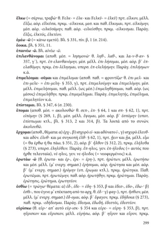 299
ἕλκω (= σέρνω, τραβώ· θ. Fελκ- = ἑλκ- και Fελκῠ- = ἑλκῠ) πρτ. εἷλκον, μέλλ.
ἕλξω, αόρ. εἵλκῠσα, πρκμ. -είλκυκα, μεσ. και παθ. ἕλκομαι, πρτ. εἱλκόμην,
μέσ. αόρ. -ειλκῠσάμην, παθ. αόρ. -ειλκύσθην, πρκμ. -είλκυσμαι. Παράγ.
ἕλξις, ἑλκτός, ἑλκτέον.
ἐμέω -ῶ (= κάνω εμετό). Βλ. § 331, πίν. β, 1 (σ. 214).
ἔοικα. βλ. § 351, 11.
ἐπαινέω -ῶ. Βλ. αἰνέω -ῶ.
ἐπιλανθάνομαι (αποθ. μέσ. = λησμονώ· θ. ληθ-, λαθ-, και λα-ν-θ-αν- §
357, γ΄), πρτ. ἐπ-ελανθανόμην, μέσ. μέλλ. ἐπι-λήσομαι, μέσ. αόρ. β΄ ἐπ-
ελαθόμην, πρκμ. ἐπι-λέλησμαι, υπερσ. ἐπ-ελελήσμην. Παράγ. ἐπιλήσμων
κ.ά.
ἐπιμελέομαι -οῦμαι και ἐπιμέλομαι (αποθ. παθ. = φροντίζω· θ. ἐπι-μελ- και
ἐπι-μελε- = ἐπι-μελη- § 353, γ), πρτ. ἐπεμελούμην και ἐπεμελόμην, μέσ.
μέλλ. ἐπιμελήσομαι, παθ. μέλλ. (ως μέσ.) ἐπιμεληθήσομαι, παθ. αόρ. (ως
μέσος) ἐπεμελήθην, πρκμ. ἐπιμεμέλημαι. Παράγ. ἐπιμελητής, ἐπιμέλημα,
ἐπιμελητέον κ.ά.
ἐπίσταμαι. Βλ. § 347, 6 (σ. 230).
ἕπομαι (αποθ. μέσ. = ακολουθώ· θ. σεπ-, ἑπ- § 64, 1 και σπ- § 62, 1), πρτ.
εἱπόμην (§ 269, 1, β), μέσ. μέλλ. ἕψομαι, μέσ. αόρ. β΄ ἑσπόμην (υποτ.
ἐπίσπωμαι κτλ., βλ. § 313, 2 και 314, β). Τα λοιπά από το συνών.
ἀκολουθῶ.
ἔρχομαι(αποθ., θέματα: α) ἐρχ-, β) ισχυρό εἰ- και αδύνατο ἰ-, γ) ισχυρό ἐλευθ-
και αδύν. ἐλυθ- και με συγκοπή ἐλθ- § 62, 1), πρτ. ᾔειν και ᾖα, μέλλ. εἶμι
(= θα έρθω ή θα πάω, § 351, 2), αόρ. β΄ ἦλθον (§ 312, 2), πρκμ. ἐλήλυθα
(§ 273), υπερσ. ἐληλύθειν. Παράγ. ἔπ-ηλυς, γεν. ἐπ-ήλυδος (= αυτός που
ήρθε τελευταία), νέ-ηλυς, γεν. νε-ήλυδος (= νεοφερμένος) κ.ά.
ἐρωτάω -ῶ (θ. ἐρωτα- και ἐρ-, ἐρε- = ἐρη-), πρτ. ἠρώτων, μέλλ. ἐρωτήσω
και μέσ. μέλλ. (μ’ ενεργ. σημασ.) ἐρήσομαι, αόρ. ἠρώτησα και μέσ. αόρ.
β΄ (μ’ ενεργ. σημασ.) ἠρόμην (υπ. ἔρωμαι κτλ.), πρκμ. ἠρώτηκα. Παθ.
ἐρωτῶμαι, πρτ. ἠρωτώμην, παθ. αόρ. ἠρωτήθην, πρκμ. ἠρώτημαι. Παράγ.
ἐρώτησις, ἐρώτημα, ἐρωτητέον.
ἐσθίω (= τρώγω· θέματα: α) ἐδ-, ἐδε- = ἐδη- § 353, β και ἐδεσ-, ἐδο-, ἐδω-· β)
ἐσθι-, που έγινε μ’ επέκταση από το αρχ. θ. ἐδ-· γ) φαγ-), πρτ. ἤσθιον, μέσ.
μέλλ. (μ’ ενεργ. σημασ.) ἔδ-ομαι, αόρ. β΄ ἔφαγον, πρκμ. ἐδήδοκα (§ 273),
παθ. πρκμ. -εδήδεσμαι. Παράγ. ἔδεσμα, ἐδωδή, ἐδεστός, ἐδεστέον.
εὑρίσκω (θ. εὑρ-· απ’ αυτό εὑρ-ισκ- § 354 και εὑρε- = εὑρη- § 353, β), πρτ.
ηὕρισκον και εὕρισκον, μέλλ. εὑρήσω, αόρ. β΄ ηὗρον και εὗρον, πρκμ.
22-0012.indd 299 2/19/14 5:36 PM
 
