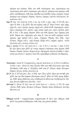 300
ηὕρηκα και εὕρηκα. Μέσ. και παθ. εὑρίσκομαι, πρτ. ηὑρισκόμην και
εὑρισκόμην, μέσ. μέλλ. εὑρήσομαι, μέσ. αόρ. β΄ ηὑρόμην και εὑρόμην, παθ.
μέλλ. εὑρεθήσομαι, παθ. αόρ. ηὑρέθην και εὑρέθην, πρκμ. εὕρημαι, υπερσ.
ηὑρήμην και εὑρήμην. Παράγ. εὕρεσις, εὕρημα, εὑρετὸς (ἀνεύρετος, δυ-
σεύρετος κτλ.).
ἔχω (θ. σεχ-· απ’ αυτό ἑχ- § 64, 1, ἐχ-, σχ- § 62, 1, σχε-, σχη-, § 353, β), πρτ.,
εἶχον (§ 269, 1, β), μέλλ. ἕξω και σχήσω, αόρ. β΄ ἔσχον (υποτ. σχῶ, σχῇς,
σχῇ κτλ., ευκτ. σχοίην, σχοίης, σχοίη κτλ., αλλά σύνθ. παράσχοιμι, παρά-
σχοις, παράσχοι κτλ., προστ., σχές, απαρ. σχεῖν, μετ. σχών, σχοῦσα, σχόν,
βλ. § 314, 1, Β), πρκμ. ἔσχηκα. Μέσ. και παθ. ἔχομαι, πρτ. εἰχόμην, μέσ.
μέλλ. ἕξομαι και -σχήσομαι, μέσ. αόρ. β΄ (και ως παθ.) ἐσχόμην (υποτ.
σχῶμαι, σχῇ, σχῆται κτλ.), πρκμ. -έσχημαι. Παράγ. ἕξις, ἑξῆς, -οχος
(ἔνοχος, ἔξοχος κτλ.), -οχὴ (ἐσοχή, ἐξοχὴ κτλ.), σχῆμα, σχέσις, -εκτὸς
(ἀνεκτὸς κτλ.), ἑκτέος, ἑκτέον κ.ά.
ἕψω (= βράζω· θ. ἑπ-· απ’ αυτό ἑπ-σ- = ἑψ- § 357, ς΄ και ἑψε- = ἑψη- § 353,
β), πρτ. ἧψον, μέσ. μέλλ. (μ’ ενεργ. σημασ.) ἑψήσομαι, αόρ. ἥψησα. Παθ.
ἕψομαι. Παράγ. ἕψησις, ἕψημα (μτγν. ἀφέψημα), ἑψητὸς ή ἑφθὸς (= βρα-
στός) και ὀπτὸς (= ψητός), όπου δεν κρατήθηκε η δασεία του θέματος.
Ζ
Ζεύγνυμι (= ζεύω· θ. 1) ισχυρό ζευγ- και απ’ αυτό ζευγ-νυ- § 333, α· 2) αδύνα-
το ζῠγ-), πρτ. -εζεύγνυν, αόρ. ἔζευξα. Μέσ. και παθ. ζεύγνυμαι, μέσ. αόρ.
ἐζευξάμην, παθ. αόρ. α΄ ἐζεύχθην, παθ. αόρ. β΄ ἐζύγην, πρκμ. ἔζευγμαι.
Παράγ. ζεῦγος, ζεῦξις, ζευκτὸς κ.ά.
ζῶ (θ. ζη- § 325 και βιω-, βιο- § 358), πρτ. ἔζων, μέλλ. ζήσω και συνήθ. μέσ.
μέλλ. (με την ίδια σημασ.) βιώσομαι, αόρ. β΄ ἐβίων (§ 349), πρκμ. βεβίω-
κα. Παθ. πρκμ. βεβίωται, μτχ. ὁ βεβιωμένος (βίος) και τὰ βεβιωμένα. Πα-
ράγ. βιωτὸς (ἀβίωτος), βιωτέος, -τέον.
ζώννυμι (= ζώνω· θ. ζωσ- και απ’ αυτό ζωσ-νυ- = ζωννυ- § 333, δ), αόρ.
-έζωσα. Παθ. πρκμ. ἔζωσμαι ή ἔζωμαι. Παράγ. ζῶμα (διάζωμα), ζωστήρ,
ἄζωστος κ.ά.
Η
Ἥδομαι (αποθ. = ευχαριστιέμαι, ευφραίνομαι· θ. ἡδ-), πρτ. ἡδόμην, παθ.
μέλλ. (ως μέσος) ἡσθήσομαι, παθ. αόρ. (ως μέσος) ἥσθην.
22-0012.indd 300 2/19/14 5:36 PM
 