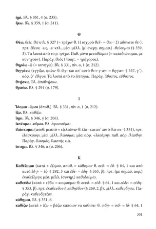 301
ἠμί. Βλ. § 351, 4 (σ. 235).
ἥκω. Βλ. § 359, 1 (σ. 241).
Θ
Θέω, θεῖς, θεῖ κτλ. § 327 (= τρέχω· θ. 1) ισχυρό θεF- = θευ-· 2) αδύνατο θε-),
πρτ. ἔθεον, -εις, -ει κτλ., μέσ. μέλλ. (μ’ ενεργ. σημασ.) -θεύσομαι (§ 359,
3). Τα λοιπά από το ρ. τρέχω. Παθ. μόνο μεταθέομαι (= καταδιώκομαι, με
κυνηγούν). Παράγ. θοὸς (ποιητ. = γρήγορος).
θηράω -ῶ (= κυνηγώ). Βλ. § 331, πίν. α, 1 (σ. 212).
θιγγάνω (εγγίζω, ψαύω· θ. θιγ- και απ’ αυτό θι-ν-γ-αν- = θιγγαν- § 357, γ΄),
αόρ. β΄ ἔθιγον. Τα λοιπά από το ἅπτομαι. Παράγ. ἄθικτος, εὔθικτος.
θνῄσκω. Βλ. ἀποθνῄσκω.
θραύω. Βλ. § 291 (σ. 179).
I
Ἰάομαι -ῶμαι (ἀποθ.). Βλ. § 331, πίν. α, 1 (σ. 212).
ἵζω. Βλ. καθίζω.
ἵημι. Βλ. § 346, γ (σ. 206).
ἱκνέομαι -οῦμαι. Βλ. ἀφικνοῦμαι.
ἱλάσκομαι (αποθ. μεικτό = εξιλεώνω· θ. ἱλα- και απ’ αυτό ἱλα-σκ- § 354), πρτ.
ἱλασκόμην, μέσ. μέλλ. ἱλάσομαι, μέσ. αόρ. -ιλασάμην, παθ. αόρ. ἱλάσθην.
Παράγ. ἱλασμός, ἱλαστὴς κ.ά.
ἵστημι. Βλ. § 346, α (σ. 206).
Κ
Καθέζομαι (κατὰ + ἕζομαι, αποθ. = κάθομαι· θ. σεδ- = ἑδ- § 64, 1 και από
αυτό ἑδ-j- = ἑζ- § 292, 3 και ἑδε- = ἑδη- § 353, β), πρτ. (με σημασ. αορ.)
ἐκαθεζόμην, μέσ. μέλλ. (συνηρ.) καθεδοῦμαι.
καθεύδω (κατὰ + εὕδω = κοιμούμαι· θ. σευδ- = εὐδ- § 64, 1 και εὑδε- = εὑδη-
§ 353, β), πρτ. ἐκάθευδον ή καθηῦδον (§ 269, 2, β), μέλλ. καθευδήσω. Πα-
ράγ. καθευδητέον.
κάθημαι. Βλ. § 351, 6.
καθίζω (κατὰ + ἵζω = βάζω κάποιον να καθίσει· θ. σιδη- = σιδ- = ἱδ- § 64, 1
22-0012.indd 301 2/19/14 5:36 PM
 