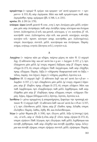 303
κρεμάννυμι (= κρεμώ· θ. κρέμα- και κρεμασ-· απ’ αυτό κρεμασ-νυ- = κρε-
μαννυ- § 333, δ), αόρ. ἐκρέμασα. Μέσ. και παθ. κρεμάννυμαι, παθ. αόρ.
ἐκρεμάσθην, πρκμ. κρέμαμαι (βλ. § 348, 1, σ. 231).
κρούω. Βλ. § 291 (σ. 179).
κτάομαι -ῶμαι (αποθ. μεικτό· θ. κτα-, κτη-), πρτ. ἐκτώμην, μέσ. μέλλ. κτήσο-
μαι, μέσ. αόρ. ἐκτησάμην, παθ. αόρ. ἐκτήθην, πρκμ. κέκτημαι και ἔκτημαι
(υποτ. (κ)ἐκτημένος ὦ κτλ. και μονολ. κέκτωμαι, γ΄ εν. κεκτῆται, β΄ πλ.
κεκτῆσθε· ευκτ. (κ)ἐκτημένος εἴην κτλ. και μονολ. κεκτῄμην, κεκτῇο,
κεκτῇτο κτλ.· προστ. κέκτησο· απαρ. κεκτῆσθαι, μετ. (κ)ἐκτημένος),
υπερσ. ἐκεκτήμην, συντελ. μέλλ. κεκτήσομαι και ἐκτήσομαι. Παράγ.
κτῆμα, κτήτωρ, κτητὸς (ἄκτητος κτλ.), κτητέον κ.ά.
Λ
Λαγχάνω (= παίρνω κάτι με κλήρο, παίρνω μέρος σε κάτι· θ. 1) ισχυρό
ληχ- 2) αδύνατο λᾰχ- και απ’ αυτό λα-ν-χ-αν- = λαγχαν- § 357, γ΄), πρτ.
ἐλάγχανον, μέσ. μέλλ. (μ’ ενεργ. σημασ.) λήξομαι, αόρ. β΄ ἔλαχον, πρκμ.
εἴληχα (§ 272, 6), υπερσ. εἰλήχειν. Παθ. λαγχάνομαι, παθ. αόρ. ἐλήχθην,
πρκμ. εἴληγμαι. Παράγ. λῆξις (= κλήρωση· διαφορετικό από το λῆξις =
τέλος, παράγ. του λήγω), λάχος (= κλήρος, μερίδιο), ληκτέος κ.ά.
λαμβάνω (θ. 1) ισχυρό ληβ-· 2) αδύνατο λαβ- και απ’ αυτό λα-ν-β-αν- =
λαμβαν- § 357, γ΄), πρτ. ἐλάμβανον, μέσ. μέλλ. (μ’ ενεργ. σημασ.) λήψο-
μαι, αόρ. β΄ ἔλαβον, πρκμ. εἴληφα (§ 272, 6), υπερσ. εἰλήφειν. Μέσ. και
παθ. λαμβάνομαι, πρτ. ἐλαμβανόμην, παθ. μέλλ. ληφθήσομαι, παθ. αόρ.
ἐλήφθην, μέσ. αόρ. β΄ ἐλαβόμην, πρκμ. εἴλημμαι, υπερσ. -ειλήμμην. Πα-
ράγ. λῆψις, λῆμμα (δίλημμα κτλ.), λήπτης, ληπτός, ληπτέος κ.ά.
λανθάνω (= μένω κρυμμένος ή απαρατήρητος, ξεφεύγω την προσοχή κά-
ποιου· θ. 1) ισχυρό ληθ-· 2) αδύνατο λᾰθ- και απ’ αυτό λα-ν-θ-αν- § 357,
γ΄), πρτ. ἐλάνθανον, μέλλ. λήσω, αόρ. β΄ ἔλαθον, πρκμ. λέληθα, υπερσ.
ἐλελήθειν. Παράγ. λάθος, λήθη. Βλ. και ἐπιλανθάνομαι.
λέγω (= μιλώ· θέματα βλ. § 358), πρτ. ἔλεγον, μέλλ. λέξω ή (συνηρ.) ἐρῶ,
-εῖς, -εῖ κτλ., αόρ. α΄ ἔλεξα ή εἶπα, αόρ. β΄ εἶπον, πρκμ. εἴρηκα (§ 272, 6),
υπερσ. εἰρήκειν. Παθ. λέγομαι, πρτ. ἐλεγόμην, παθ. μέλλ. λεχθήσομαι και
συνήθ. ῥηθήσομαι, παθ. αόρ. ἐλέχθην και συνήθ. ἐρρήθην, πρκμ. λέλεγ-
μαι και συνήθ. εἴρημαι, υπερσ. εἰρήμην, συντελ. μέλλ. εἰρήσομαι. Παράγ.
22-0012.indd 303 2/19/14 5:36 PM
 