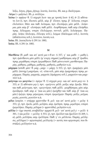 304
λέξις, λόγος, ῥῆμα, ῥήτωρ, λεκτός, λεκτέος. Βλ. και ρ. διαλέγομαι.
-λέγω (= μαζεύω). Βλ. ρ. συλλέγω.
λείπω (= αφήνω· θ. 1) ισχυρὸ λειπ- και με τροπή λοιπ- § 62, 6· 2) αδύνα-
το λιπ-)), πρτ. ἔλειπον, μέλλ. αόρ. β΄ ἔλιπον, πρκμ. β΄ λέλοιπα, υπερσ.
ἐλελοίπειν. Μέσ. και παθ. λείπομαι, πρτ. ἐλειπόμην, μέσ. μέλλ. -λείψο-
μαι, μέσ. αόρ. β΄ -ελιπόμην, παθ. μέλλ. -λειφθήσομαι, παθ. αόρ. ἐλείφθην,
πρκμ. λέλειμμαι, υπερσ. ἐλελείμμην, συντελ. μέλλ. λελείψομαι. Πα-
ράγ. λεῖψις (ἔκλειψις, ἔλλειψις κτλ.), λεῖμμα (διάλειμμα κτλ.), λειπτὸς
(ἀδιάλειπτος κτλ.), λειπτέον, λοιπὸς κ.ά.
λεύω. Βλ. (κατα)λεύω § 291 (σ. 180).
λούω. Βλ. § 291 (σ. 180).
Μ
Μανθάνω (θ. μαθ- και απ’ αυτό μα-ν-θ-αν- § 357, γ΄ και μαθε- = μαθη-),
πρτ. ἐμάνθανον, μέσ. μέλλ. (μ’ ενεργ. σημασ.) μαθήσομαι, αόρ. β΄ ἔμαθον,
πρκμ. μεμάθηκα, υπερσ. ἐμεμαθήκειν. Παθ. μόνο ενεστ. μανθάνομαι. Πα-
ράγ. μάθησις, μάθημα, μαθητής, μαθητός, μαθητέον κ.ά.
μάχομαι (αποθ. μέσ.· θ. μαχ-, μαχε- = μάχη- § 353, γ), πρτ. ἐμαχόμην, μέσ.
μέλλ. (συνηρ.) μαχοῦμαι, -εῖ, -εῖται κτλ., μέσ. αόρ. ἐμαχεσάμην, πρκμ. με-
μάχημαι. Παράγ. μαχητής, μαχητὸς (ἀμάχητος κτλ.), μαχητέον και μαχε-
τέον κ.ά.
μείγνυμι και μειγνύω (= σμίγω· θ. 1) ισχυρό μειγ- και απ’ αυτό μειγ-νυ- §
333, α· 2) αδύνατο μιγ-), πρτ. -εμείγνυν, μέλλ. μείξω, αόρ. ἔμειξα. Μέσ.
και παθ. μείγνυμαι, πρτ. -εμειγνύμην, παθ. μέλλ. -μειχθήσομαι, μέσ. αόρ.
ἐμειξάμην, παθ. αόρ. α΄ (και ως μέσ.) ἐμείχθην και παθ. αόρ. β΄ (και ως
μέσ.) ἐμίγην, πρκμ. μέμειγμαι, υπερσ. ἐμεμείγμην. Παράγ. μεῖξις, μεῖγμα,
μιγάς, μεικτός, μεικτέον κ.ά.
μέλει (απρόσ. = υπάρχει φροντίδα· θ. μελ- και απ’ αυτό μελε- = μελη- §
353, γ), πρτ. ἔμελε, μέλλ. μελήσει, αόρ. ἐμέλησε, πρκμ. μεμέληκε, υπερσ.
ἐμεμελήκει. Παράγ. μέλημα (= φροντίδα), μελητέον κ.ά.
μέλλω (= έχω σκοπό, αναβάλλω· αρχικό θ. μελ-· απ’ αυτό μελ-j- = μελλ- §
301, 1 και μελλε- = μελλη- § 353, γ), πρτ. ἔμελλον και ἤμελλον (§ 269, 1,
α), μέλλ. μελλήσω, αόρ. ἐμέλλησα. Παθ. γ΄ εν. μέλλεται. Παράγ. μέλλη-
σις, μέλλημα (= αργοπορία), μελλητὴς (= αυτός που αργοπορεί, που δι-
στάζει), μελλητέον κ.ά.
22-0012.indd 304 3/5/15 1:48 PM
 