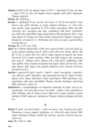 306
οἴχομαι (αποθ. ενεστ. με σημασ. πρκμ. § 359, 1 = έχω φύγει· θ. οἰχ- και οἰχε-
= οἰχη- § 353, γ), πρτ. (με σημασ. υπερσ.) ᾠχόμην, μέσ. μέλλ. οἰχήσομαι.
Παράγ. οἰχητέον.
ὄλλυμι. Βλ. ἀπόλλυμι.
ὄμνυμι (= ορκίζομαι· θ. ὀμ- και απ’ αυτό ὀμνυ- § 333, β και ὀμο(σ)-), πρτ.
ὤμνυν, μέσ. μέλλ. (συνηρ., μ’ ενεργ. σημασ.) ὀμοῦμαι, -εῖ, -εῖται κτλ.,
αόρ. ὤμοσα, πρκμ. ὀμώμοκα (§ 273), υπερσ. ὠμωμόκειν. Μέσ. και παθ.
-όμνυμαι, πρτ. -ωμνήμην, μέσ. αόρ. -ωμοσάμην, παθ. μέλλ. -ομοσθήσο-
μαι, παθ. αόρ. ὠμό(σ)θην, πρκμ. ὀμώμο(σ)ται (πβ. ὀμώμοσται Ζεύς = έχει
γίνει όρκος στ’ όνομα του Δία), υπερσ. ὠμώμο(σ)το. Παράγ. ἀνώμοτος,
ἀπώμοτος, συνώμοτον (= σύνδεσμος που έγινε με όρκο, ομοσπονδία),
συνωμότης κ.ά.
ὀνίνημι. Βλ. § 347, 3 (σ. 230).
ὁράω -ῶ (= βλέπω· θέματα βλ. § 358), πρτ. ἑώρων (§ 269, 1, δ), μέσ. μέλλ. (μ’
ενεργ. σημασ.) ὄψομαι, αόρ. β΄ εἶδον, (υποτ. ἴδω, ευκτ. ἴδοιμι, προστ. ἰδέ,
βλ. § 312, 2, απαρ. ἰδεῖν, μετ. ἰδών), πρκμ. ἑόρακα ή ἑώρακα και ποιητ.
ὄπωπα (§ 273), υπερσ. ἑωράκειν. Μέσ. και παθ. ὁρῶμαι, πρτ. ἑωρώμην,
μέσ. αόρ. β΄ -ειδόμην (υποτ. ἴδωμαι κτλ.), παθ. μέλλ. ὀφθήσομαι, παθ.
αόρ. ὤφθην, πρκμ. ἑόραμαι ή ἑώραμαι και ὦμμαι (ὦψαι, ὦπται κτλ.). Πα-
ράγ. ὅρασις, ὄψις, ὄμμα, ὀπή, ὁρατὸς (ἀόρατος κτλ.), ἄοπτος (ὕποπτος,
ἀνύποπτος κτλ.).
ὀφείλω (= χρωστώ· θ. ὀφελ-, ὀφελν- = ὀφελλ- = ὀφειλ- και ὀφειλε- = ὀφειλη-),
πρτ. ὤφειλον, μέλλ. ὀφειλήσω, αόρ. ὠφείλησα και αόρ. β΄ ὤφελον (υποτ.
ὀφέλω κτλ.), πρκμ. ὠφείληκα, υπερσ. ὠφειλήκειν. Παθ. ὀφείλομαι, πρτ.
ὠφειλόμην, παθ. αόρ. ὠφειλήθην. Παράγ. ὀφειλή, ὀφείλημα, ὀφειλέτης
(θηλ. ὀφειλέτις -ιδος) κ.ά.
ὀφλισκάνω (= καταδικάζομαι να πληρώσω πρόστιμο· θ. ὀφελ- και με συ-
γκοπή ὀφλ-· απ’ αυτό ὀφλ-ισκ-αν- και ὀφλε- = ὀφλη-), πρτ. ὠφλίσκανον,
μέλλ. ὀφλήσω, αόρ. β΄ ὦφλον (υποτ. ὄφλω κτλ.), πρκμ. ὤφληκα, υπερσ.
ὠφλήκειν. Παθ. πρκμ. μετ. ὠφλημένος. Παράγ. ὄφλησις, ὄφλημα, ὀφλητὴς
κ.ά.
Π
Παίζω (θ. παιδ-· απ’ αυτό παιδ-j- = παιζ- και παιγ-), πρτ. ἔπαιζον, μέσ. μέλλ.
(δωρικός, μ’ ενεργ. σημασ.) παιξοῦμαι, -εῖ, -εῖται κτλ., αόρ. ἔπαισα. Παθ.
πρκμ. πέπαισμαι. Παράγ. παιδιὰ (ἡ), παίκτης, παικτός, παικτέον και παι-
στέον κ.ά.
παίω. Βλ. § 291 (σ. 180).
22-0012.indd 306 2/19/14 5:36 PM
 