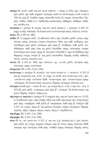 307
πάσχω (θ. πενθ-, παθ- και απ’ αυτό παθ-σκ- = πασχ- § 354), πρτ. ἔπασχον,
μέσ. μέλλ. (με παθ. σημασ.) πείσομαι (από το πενθ-σομαι, § 64, 6 και §
359, 4), αόρ. β΄ ἔπαθον, πρκμ. πέπονθα (§ 62, 6), υπερσ. ἐπεπόνθειν. Πα-
ράγ. πάθος, πάθη ἡ (= παθητική κατάσταση, πάθημα), πάθημα, πάθη-
σις, πένθος κ.ά.
πατάσσω (= χτυπώ· θ. παταγ- και απ’ αυτό παταγ-j- = πατασσ- § 292, 2),
εύχρ. ο αόρ. ἐπάταξα. Τα λοιπά από τα συνώνυμα παίω, πλήττω, τύπτω.
παύω. Βλ. § 291 (σ. 180).
πείθω (θ. 1) ισχυρό πειθ-, 2) αδύνατο πιθ-), πρτ. ἔπειθον, μέλλ. πείσω, αόρ.
ἔπεισα, πρκμ. πέπεικα, υπερσ. ἐπεπείκειν. Μέσ. και παθ. πείθομαι, πρτ.
ἐπειθόμην, μέσ. μέλλ. πείσομαι, μέσ. αόρ. β΄ ἐπιθόμην, παθ. μέλλ. πει-
σθήσομαι, παθ. αόρ. (και ως μέσ.) ἐπείσθην, πρκμ. πέπεισμαι, υπερσ.
ἐπεπείσμην και ενεργ. πρκμ. β΄ (ως μέσ.) πέποιθα (= έχω πεποίθηση, έχω
θάρρος), ενεργ. υπερσ. β΄ (ως μέσ.) ἐπεποίθειν. Παράγ. πειθώ, πιθανός,
πίστις, πιστός, πειστέον κ.ά.
πεινῶ. Βλ. § 325 (σ. 186), πρτ. ἐπείνων, -ης, -η κτλ., μέλλ. πεινήσω, αόρ.
ἐπείνησα, πρκμ. πεπείνηκα.
πέπρωται. Βλ. § 351, 14 (σ. 238).
πετάννυμι (= ανοίγω· θ. πετα(σ)-· απ’ αυτό πετασ-νυ- = πεταννυ- § 333, δ
και με συγκοπή πτα- § 62, 1), εύχρ. τα συνθ. ἀνα-πετάννυμι κτλ., πρτ.
-επετάννυν, αόρ. -επέτασα. Παθ. -πετάννυμαι, πρτ. -επεταννύμην, πρκμ.
-πέπταμαι. Τα λοιπά ποιητ. και μτγν. Παράγ. πέτασμα, πέτασος κ.ά.
πέτομαι (αποθ. μέσ. = πετώ· θ. πετ-, με συγκοπή πτ- § 62, 1 και πτε-, πτη- §
353, β), μέσ. μέλλ. -πτήσομαι, μέσ. αόρ. β΄ -επτόμην. Τα λοιπά ποιητ. και
μτγν. Παράγ. πτῆσις, πτῆμα κ.ά.
πήγνυμι και πηγνύω (= μπήγω· θ. 1) ισχυρό πηγ- και απ’ αυτό πηγ-νυ- § 333,
α· 2) αδύνατο παγ-, αόρ. ἔπηξα. Μέσ. και παθ. πήγνυμαι, πρτ. ἐπηγνύμην,
μέσ. αόρ. -επηξάμην, παθ. μέλλ. β΄ παγήσομαι, παθ. αόρ. β΄ ἐπάγην (πβ.
§ 317, 2), ενεργ. πρκμ. β΄ (ως μέσος) πέπηγα, υπερσ. ἐπεπήγειν. Παράγ.
πηκτός, πῆξις, πῆγμα, πάγος, παγίς, πάγη (= παγίδα) κ.ά.
πίμπλημι. Βλ. § 347, 1 (σ. 230).
πίμπρημι. Βλ. § 347, 2 (σ. 230).
πίνω (θ. πι-· απ’ αυτό πιν- § 357, α΄ και πο- ή μ’ έκταση πω-), πρτ. ἔπινον,
μέσ. μέλλ. (μ’ ενεργ. σημασ.) πίομαι, αόρ. β΄ ἔπιον, πρκμ. πέπωκα. Παθ.
πίνομαι, πρτ. ἐπινόμην, παθ. αόρ. -επόθην, πρκμ. πέπομαι. Παράγ. πόσις,
22-0012.indd 307 2/19/14 5:36 PM
 