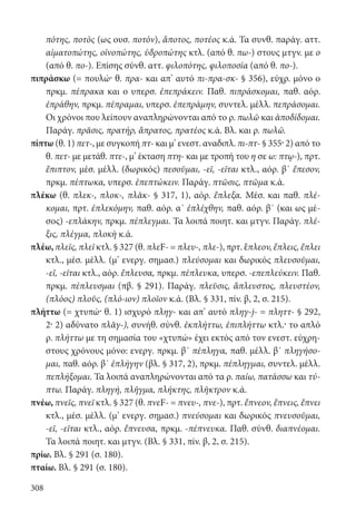 308
πότης, ποτὸς (ως ουσ. ποτόν), ἄποτος, ποτέος κ.ά. Τα συνθ. παράγ. αττ.
αἱματοπώτης, οἰνοπώτης, ὑδροπώτης κτλ. (από θ. πω-) στους μτγν. με ο
(από θ. πο-). Επίσης σύνθ. αττ. φιλοπότης, φιλοποσία (από θ. πο-).
πιπράσκω (= πουλώ· θ. πρα- και απ’ αυτό πι-πρα-σκ- § 356), εύχρ. μόνο ο
πρκμ. πέπρακα και ο υπερσ. ἐπεπράκειν. Παθ. πιπράσκομαι, παθ. αόρ.
ἐπράθην, πρκμ. πέπραμαι, υπερσ. ἐπεπράμην, συντελ. μέλλ. πεπράσομαι.
Οι χρόνοι που λείπουν αναπληρώνονται από το ρ. πωλῶ και ἀποδίδομαι.
Παράγ. πρᾶσις, πρατήρ, ἄπρατος, πρατέος κ.ά. Βλ. και ρ. πωλῶ.
πίπτω (θ. 1) πετ-, με συγκοπή πτ- και μ’ ενεστ. αναδιπλ. πι-πτ- § 355· 2) από το
θ. πετ- με μετάθ. πτε-, μ’ έκταση πτη- και με τροπή του η σε ω: πτῳ-), πρτ.
ἔπιπτον, μέσ. μέλλ. (δωρικός) πεσοῦμαι, -εῖ, -εῖται κτλ., αόρ. β΄ ἔπεσον,
πρκμ. πέπτωκα, υπερσ. ἐπεπτώκειν. Παράγ. πτῶσις, πτῶμα κ.ά.
πλέκω (θ. πλεκ-, πλοκ-, πλᾰκ- § 317, 1), αόρ. ἔπλεξα. Μέσ. και παθ. πλέ-
κομαι, πρτ. ἐπλεκόμην, παθ. αόρ. α΄ ἐπλέχθην, παθ. αόρ. β΄ (και ως μέ-
σος) -επλάκην, πρκμ. πέπλεγμαι. Τα λοιπά ποιητ. και μτγν. Παράγ. πλέ-
ξις, πλέγμα, πλοκὴ κ.ά.
πλέω, πλεῖς, πλεῖ κτλ. § 327 (θ. πλεF- = πλευ-, πλε-), πρτ. ἔπλεον, ἔπλεις, ἔπλει
κτλ., μέσ. μέλλ. (μ’ ενεργ. σημασ.) πλεύσομαι και δωρικός πλευσοῦμαι,
-εῖ, -εῖται κτλ., αόρ. ἔπλευσα, πρκμ. πέπλευκα, υπερσ. -επεπλεύκειν. Παθ.
πρκμ. πέπλευσμαι (πβ. § 291). Παράγ. πλεῦσις, ἄπλευστος, πλευστέον,
(πλόος) πλοῦς, (πλό-ιον) πλοῖον κ.ά. (Βλ. § 331, πίν. β, 2, σ. 215).
πλήττω (= χτυπώ· θ. 1) ισχυρό πληγ- και απ’ αυτό πληγ-j- = πληττ- § 292,
2· 2) αδύνατο πλᾰγ-), συνήθ. σύνθ. ἐκπλήττω, ἐπιπλήττω κτλ.· το απλό
ρ. πλήττω με τη σημασία του «χτυπώ» έχει εκτός από τον ενεστ. εύχρη-
στους χρόνους μόνο: ενεργ. πρκμ. β΄ πέπληγα, παθ. μέλλ. β΄ πληγήσο-
μαι, παθ. αόρ. β΄ ἐπλήγην (βλ. § 317, 2), πρκμ. πέπληγμαι, συντελ. μέλλ.
πεπλήξομαι. Τα λοιπά αναπληρώνονται από τα ρ. παίω, πατάσσω και τύ-
πτω. Παράγ. πληγή, πλῆγμα, πλήκτης, πλῆκτρον κ.ά.
πνέω, πνεῖς, πνεῖ κτλ. § 327 (θ. πνεF- = πνευ-, πνε-), πρτ. ἔπνεον, ἔπνεις, ἔπνει
κτλ., μέσ. μέλλ. (μ’ ενεργ. σημασ.) πνεύσομαι και δωρικός πνευσοῦμαι,
-εῖ, -εῖται κτλ., αόρ. ἔπνευσα, πρκμ. -πέπνευκα. Παθ. σύνθ. διαπνέομαι.
Τα λοιπά ποιητ. και μτγν. (Βλ. § 331, πίν. β, 2, σ. 215).
πρίω. Βλ. § 291 (σ. 180).
πταίω. Βλ. § 291 (σ. 180).
22-0012.indd 308 2/19/14 5:36 PM
 