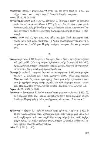 309
πτάρνυμαι (αποθ. = φτερνίζομαι· θ. πταρ- και απ’ αυτό πταρ-νυ- § 333, γ),
εύχρ. ο ενεστ. και ο ενεργ. αόρ. β΄ ἔπταρον. Παράγ. πταρμός.
πτύω. Βλ. § 291 (σ. 180).
πυνθάνομαι (αποθ. μέσ. = ρωτώ, μαθαίνω· θ. 1) ισχυρό πευθ-· 2) αδύνατο
πυθ- και απ’ αυτό πυ-ν-θ-αν- § 357, γ΄), πρτ. ἐπυνθανόμην, μέσ. μέλλ.
πεύσομαι, μέσ. αόρ. β΄ ἐπυθόμην, πρκμ. πέπυσμαι, υπερσ. ἐπεπύσμην. Πα-
ράγ. πευστέον, πύστις (= ερώτηση, πληροφορία, φήμη), πύσμα (= ερώ-
τηση).
πωλέω -ῶ (θ. πωλε-), πρτ. ἐπώλουν, μέλλ. πωλήσω. Παθ. πωλοῦμαι, πρτ.
ἐπωλούμην, παθ. αόρ. ἐπωλήθην. Τα λοιπά αναπληρώνονται από τα ρ.
πιπράσκω και ἀποδίδομαι. Παράγ. πώλησις, πωλητής. Βλ. και ρ. πιπρά-
σκω.
Ρ
Ῥέω, ῥεῖς, ῥεῖ κτλ. § 327 (θ. ῥεF- = ῥευ-, ῥε-, ῥυε- = ῥυη-), πρτ. ἔρρεον, ἔρρεις
κτλ., μέσ. μέλλ. (μ’ ενεργ. σημασ.) ῥυήσομαι, αόρ. ἐρρύην (§§ 349-350),
πρκμ. ἐρρύηκα, υπερσ. -ερρυήκειν. Παράγ. ῥεῦμα, ῥευστός, ῥυτὸς (περίρ-
ρυτος κτλ.), ῥύμη, ῥύαξ, ῥοή, (ῥό-ος) ῥοῦς κ.ά.
ῥήγνυμι (= σκίζω· θ. 1) ισχυρό ῥηγ- και απ’ αυτό ῥηγ-νυ- § 333, α και με τρο-
πή ῥωγ-· 2) αδύνατο ῥᾰγ-), πρτ. -ερρήγνυν, μέλλ. -ρήξω, αόρ. ἔρρηξα.
Μέσ. και παθ. ῥήγνυμαι, πρτ. ἐρρηγνύμην, μέσ. αόρ. -ερρηξάμην, παθ.
αόρ. β΄ ἐρράγην, ενεργ. πρκμ. ως μέσ. και παθ. -έρρωγα, υπερσ. -ερρώ-
γειν. Παράγ. ῥῆξις, ῥῆγμα, ῥήκτης, ῥηκτὸς (ἄρρηκτος κτλ.), ῥωγμὴ κ.ά.
ῥιγόω -ῶ. Βλ. § 329 (σ. 188).
ῥώννυμι (= δυναμώνω· θ. ῥω(σ)- και απ’ αυτό ῥωσ-νυ- = ῥωννυ- § 333, δ),
αόρ. ἔρρωσα. Παθ. αόρ. (και ως μέσος) ἐρρώσθην, πρκμ. ἔρρωμαι, υπερσ.
ἐρρώμην. Παράγ. ῥώμη, ῥῶσις (ἀνάρρωσις), ἄρρωστος, εὔρωστος κ.ά.
Σ
Σβέννυμι (= σβήνω· θ. 1) σβε(σ)- και απ’ αυτό σβεσ-νυ- = σβεννυ- § 333, δ·
2) σβη-), αόρ. ἔσβεσα. Παθ. -σβέννυμαι, πρτ. -εσβεννύμην, μέσ. μέλλ. (ως
παθ.) -σβήσομαι, παθ. αόρ. -εσβέσθην, ενεργ. αόρ. β΄ (ως παθ.) ἔσβην,
ενεργ. πρκμ. (ως παθ.) -έσβηκα, ενεργ. υπερσ. (ως παθ.) -εσβήκειν. Πα-
ράγ. σβέσις, σβεστὸς (ἄσβεστος) κ.ά.
σείω. Βλ. § 291 (σ. 180).
22-0012.indd 309 2/19/14 5:36 PM
 