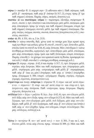 310
σήπω (= σαπίζω· θ. 1) ισχυρό σηπ-· 2) αδύνατο σᾰπ-). Παθ. σήπομαι, παθ.
μέλλ. β΄ -σαπήσομαι, παθ. αόρ. β΄ ἐσάπην (§ 317, 2), ενεργ. πρκμ. β΄ (με
παθ. σημασ.) σέσηπα. Παράγ. σῆψις, σαπρός, ἄσηπτος κ.ά.
σκοπέω -ῶ και σκοπέομαι -οῦμαι (= παρατηρώ, εξετάζω, σκέφτομαι· θ.
σκεπ-, σκοπε-), πρτ. ἐσκόπουν και ἐσκοπούμην, μέσ. μέλλ. σκέψομαι, μέσ.
αόρ. ἐσκεψάμην, πρκμ. (μ’ ενεργ. και παθ. σημασ.) ἔσκεμμαι, υπερσ. (με
παθ. σημασ.) ἐσκέμμην, συντελ. μέλλ. (με παθ. σημασ.) ἐσκέψομαι. Πα-
ράγ. σκέψις, σκέμμα, σκοπός, σκοπιά, ἄσκεπτος (ἀπερίσκεπτος κτλ.), σκε-
πτέος, σκεπτέον.
σπάω -ῶ. Βλ. § 331, πίν. α, 2 (σ. 213).
σπένδω (= κάνω σπονδή, δηλ. χύνω από το ποτήρι μου λίγο κρασί προς
τιμή των θεών· και απλώς: χύνω· θ. σπενδ-, σπονδ-), πρτ. ἔσπενδον, μέλλ.
σπείσω (από το σπένδ-σω § 64, 6), αόρ. ἔσπεισα. Μέσ. σπένδομαι (= κάνω
συνθήκη με σπονδές, ειρηνεύω), πρτ. ἐσπενδόμην, μέσ. μέλλ. σπείσομαι,
μέσ. αόρ. ἐσπεισάμην, πρκμ. (μέσ. και παθ.) ἔσπεισμαι, υπερσ. ἐσπείσμην.
Παράγ. σπονδὴ (= το χύσιμο του κρασιού κατά τη θυσία, προσφορά πο-
τού κτλ.)· πληθ. σπονδαὶ (= επίσημη συνθήκη, ανακωχή κτλ.).
στρέφω (θ. στρεφ-, στροφ-, § 62, 6 και στρᾰφ- § 317, 1), πρτ. ἔστρεφον, μέλλ.
στρέψω, αόρ. ἔστρεψα. Μέσ. και παθ. στρέφομαι, πρτ. ἐστρεφόμην, μέσ.
μέλλ. -στρέψομαι, μέσ. αόρ. -εστρεψάμην, παθ. μέλλ. β΄ -στραφήσομαι,
παθ. αόρ. β΄ (και ως μέσ.) ἐστράφην, παθ. αόρ. α΄ (σπάν.) ἐστρέφθην,
πρκμ. ἔστραμμαι § 300, υπερσ. -εστράμμην. Παράγ. στρέψις, στρέμμα,
στροφή, στρεπτός, ἀναστρεπτέον κ.ά.
στρώννυμι και ποιητ. στόρνυμι (= στρώνω· θ. 1) στρω- και απ’ αυτό στρω-
σ-νυ- = στρωννυ-· 2) στορ- και απ’ αυτό στορ-νυ- και στορ-εσ-), πρτ.
ἐστρώννυν, αόρ. ἐστόρεσα. Παθ. -στόρνυμαι, πρκμ. ἔστρωμαι. Παράγ.
στρωτός, ἄστρωτος κ.ά.
συλλέγω (σὺν + λέγω = μαζεύω· θ. λεγ-, λογ- § 62, 6), πρτ. συν-έλεγον, μέλλ.
συλ-λέξω, αόρ. συν-έλεξα, πρκμ. συν-είλοχα (§ 272, 6). Μέσ. και παθ. συλ-
λέγομαι, πρτ. συν-ελεγόμην, μέσ. μέλλ. συλ-λέξομαι, μέσ. αόρ. συν-ελε-
ξάμην, παθ. μέλλ. β΄ συλ-λεγήσομαι, παθ. αόρ. β΄ συν-ελέγην και (σπάν.)
παθ. αόρ. α΄ συν-ελέχθην, πρκμ. συν-είλεγμαι, υπερσ. συνειλέγμην. Πα-
ράγ. σύλλογος, συλλογὴ κ.ά.
Τ
Τείνω (= τεντώνω· θ. τεν-· απ’ αυτό τεν-j- = τειν- § 301, 3 και τα-), πρτ.
ἔτεινον, μέλλ. τενῶ, αόρ. ἔτεινα, πρκμ. -τέτακα (§ 309, γ). Μέσ. και παθ.
22-0012.indd 310 2/19/14 5:36 PM
 