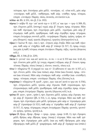 311
τείνομαι, πρτ. ἐτεινόμην, μέσ. μέλλ. -τενοῦμαι, -εῖ, -εῖται κτλ., μέσ. αόρ.
-ετεινάμην, παθ. μέλλ. -ταθήσομαι, παθ. αόρ. -ετάθην, πρκμ. τέταμαι,
υπερσ. -ετετάμην. Παράγ. τάσις, ἐκτατός, συντατέον κ.ά.
τελέω -ῶ. Βλ. § 331, πίν. β, 2 (σ. 193).
τέμνω (= κόβω· θ. τεμ-· απ’ αυτό τεμ-ν- § 357, α΄ και τμε- = τμη- § 309, δ),
πρτ. ἔτεμνον, μέλλ. (συνηρ.) τεμῶ, αόρ. β΄ ἔτεμον, πρκμ. τέτμηκα. Μέσ.
και παθ. τέμνομαι, πρτ. ἐτεμνόμην, μέσ. μέλλ. -τεμοῦμαι, μέσ. αόρ. β΄
ἐτεμόμην, παθ. μέλλ. τμηθήσομαι, παθ. αόρ. ἐτμήθην, πρκμ. τέτμημαι,
υπερσ. ἐτετμήμην, συντελ. μέλλ. -τετμήσομαι. Παράγ. τμῆσις, τμῆμα, τό-
μος (ἄτομον), τομή, τμητὸς (ἄτμητος), τμητέος (ἀποτμητέον) κ.ά.
τήκω (= λιώνω· θ. τηκ-, τακ-), πρτ. -έτηκον, αόρ. ἔτηξα. Μέσ. και παθ. τήκο-
μαι, παθ. αόρ. α΄ ἐτήχθην, παθ. αόρ. β΄ ἐτάκην (§ 317, 2), πρκμ. ενεργ.
(ως μέσ. ή παθ.) τέτηκα, υπερσ. ἐτετήκειν. Παράγ. τῆξις, τηκτὸς (ἄτηκτος
κτλ.).
τίθημι. Βλ. § 346, β (σ. 229).
τίκτω (= γεννῶ· τεκ- και απ’ αυτό τκ-, τι-τκ- = τι-κτ § 355 και τοκ- § 62, 6),
πρτ. ἔτικτον, μέσ. μέλλ. (μ’ ενεργ. σημασ.) τέξομαι, αόρ. β΄ ἔτεκον, πρκμ.
τέτοκα. Παράγ. τέκος (ποιητ.), τέκνον, τοκεύς, τόκος κ.ά.
τίνω (= πληρώνω· θ. 1) ισχυρό τει- και τῑ-· 2) αδύνατο τῐ- και τῐν- § 357, α΄),
πρτ. ἔτινον, μέλλ. τ΄ῑσω (και τείσω), αόρ. ἔτῑσα (και ἔτεισα), πρκμ. -τέτι-
κα (και τέτεικα). Μέσ. αόρ. ἐτισάμην, παθ. αόρ. -ετίσθην (και -ετείσθην),
πρκμ. -τέτισμαι, υπερσ. -ετετίσμην. Παράγ. τ΄ῐσις (ἔκτισις) κ.ά.
τιτρώσκω (= πληγώνω· θ. τρωF-, τραυ-, τρω- και απ’ αυτό τι-τρω-σκ- § 356),
πρτ. ἐτίτρωσκον, μέλλ. τρώσω, αόρ. ἔτρωσα. Παθ. τιτρώσκομαι, πρτ.
ἐτιτρωσκόμην, παθ. μέλλ. τρωθήσομαι, παθ. αόρ. ἐτρώθην, πρκμ. τέτρω-
μαι, υπερσ. ἐτετρώμην. Παράγ. τρωτὸς (ἄτρωτος κτλ.) κ.ά.
τρέπω (θ. τρεπ-, τροπ-, τρᾰπ-), πρτ. ἔτρεπον, μέλλ. τρέψω, αόρ. ἔτρεψα, ποι-
ητ. αόρ. β΄ ἔτραπον (βλ. § 314, 1, ε), πρκμ. τέτροφα. Μέσ. και παθ. τρέ-
πομαι, πρτ. ἐτρεπόμην, μέσ. μέλλ. τρέψομαι, μέσ. αόρ. α΄ ἐτρεψάμην, μέσ.
αόρ. β΄ ἐτραπόμην (§ 321), παθ. αόρ. α΄ ἐτρέφθην, παθ. αόρ. β΄ ἐτράπην
(§ 317, 1), πρκμ. τέτραμμαι, υπερσ. ἐτετράμμην. Παράγ. τρεπτός, τρεπτέ-
ον, τρέψις, τρόπος, τροπὴ κ.ά.
τρέφω (θ. θρεφ-, θροφ-, θραφ- = τρεφ-, τροφ-, τραφ- § 69, 1), πρτ. ἔτρεφον,
μέλλ. θρέψω, αόρ. ἔθρεψα, πρκμ. (ποιητ.) τέτροφα. Μέσ. και παθ. τρέ-
φομαι, πρτ. ἐτρεφόμην, μέσ. μέλλ. (και ως παθ.) θρέψομαι, μέσ. αόρ.
ἐθρεψάμην, παθ. μέλλ. β΄ τραφήσομαι, παθ. αόρ. β΄ ἐτράφην και (σπάν.)
22-0012.indd 311 3/5/15 1:50 PM
 