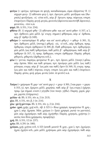 313
φεύγω (= φεύγω, τρέπομαι σε φυγή, καταδιώκομαι, είμαι εξόριστος· θ. 1)
ισχυρό φευγ- 2) αδύνατο φυγ-), πρτ. ἔφευγον, μέλλ. φεύξομαι και (δω-
ρικός) φευξοῦμαι, -εῖ, -εῖται κτλ., αόρ. β΄ ἔφυγον, πρκμ. πέφευγα, υπερσ.
ἐπεφεύγειν.Παράγ.φυγή,φυγάς,φευκτὸς(ἄφευκτοςκαισυνήθ.ἄφυκτος),
φευκτέος, -τέον κ.ά.
φημί. Βλ. § 351, 3 (σ. 234).
φθάνω (θ. 1) ισχυρό φθη-· 2) αδύνατο φθα- και απ’ αυτό φθαν- § 357, α΄),
πρτ. ἔφθανον, μέσ. μέλλ. (μ’ ενεργ. σημασ.) φθήσομαι, αόρ. α΄ ἔφθασα,
αόρ. β΄ ἔφθην (§ 349).
φθείρω (= καταστρέφω· θ. φθερ- και απ’ αυτό φθερ-j- = φθειρ- § 301, 3),
πρτ. ἔφθειρον, μέλλ. (συνηρ.) φθερῶ, -εῖς, -εῖ κτλ., αόρ. ἔφθειρα, πρκμ.
ἔφθαρκα, υπερσ. ἐφθάρκειν (§ 309, β). Παθ. φθείρομαι, πρτ. ἐφθειρόμην,
μέσ. μέλλ. (ως παθ.) φθεροῦμαι, παθ. μέλλ. β΄ -φθαρήσομαι, παθ. αόρ. β΄
ἐφθάρην (§ 317, 1), πρκμ. ἔφθαρμαι, υπερσ. ἐφθάρμην. Παράγ. φθορά,
φθορεύς, φθαρτὸς (ἄφθαρτος κτλ.),
φύω (= γεννώ, παράγω, φυτρώνω· θ. φυ-, πρτ. ἔφυον, μέλλ. (ποιητ.) φ΄ῡσω,
αόρ. ἔφῡσα. Μέσ. και παθ. φύομαι, πρτ. ἐφυόμην, μέσ. μέλλ. (ως παθ.)
φύσομαι, ενεργ. αόρ. β΄ (ως μέσ. και παθ.) ἔφυν (§ 349, 5), ενεργ. πρκμ.
(ως μέσ. και παθ.) πέφυκα, ενεργ. υπερσ. (ως μέσ. και παθ.) ἐπεφύκειν.
Παράγ. φύσις, φυή, φῦμα, φυτὸς (οὐσ. τὸ φυτὸν) κ.ά.
Χ
Χαίρω (= χαίρομαι· θ. χαρ-· απ’ αυτό χαρ-j- = χαιρ- § 301, 2 και χαρε- = χαρη-
§ 353, γ), πρτ. ἔχαιρον, μέλλ. χαιρήσω, παθ. αόρ. β΄ (ως ενεργ.) ἐχάρην,
πρκμ. (με σημασ. ενεστ.) γέγηθα (του ποιητ. γήθω). Παράγ. χαρά, χάρ-
μα, χαρτὸς (ἐπίχαρτος).
χαλάω -ῶ. Βλ. § 331, πίν. α, 2 (σ. 213).
χέω. Βλ. § 331, πίν. β, 1 (σ. 214).
χόω -χῶ ἢ χώννυμι. Βλ. § 331, πίν. γ, 2 (σ. 216).
χράω -χρῶ, χρῇς, χρῇ κτλ., πβ. § 325 (= δίνω χρησμό, προφητεύω· θ. χρη-,
χρα-), αόρ. ἔχρησα. Μέσ. χρῶμαι (= ζητώ χρησμό, ρωτώ το μαντείο),
μέσ. αόρ. ἐχρησάμην, παθ. αόρ. ἐχρήσθην. Παράγ. χρησμός, χρήστης (=
αυτός που δίνει χρησμούς, προφήτης).
χρή. Βλ. § 351, 12 (σ. 237).
χρίω. Βλ. § 291 (σ. 180).
χρῶμαι, χρῇ, χρῆται κτλ. § 325 (αποθ. μεικτό· θ. χρη-, χρα-), πρτ. ἐχρώμην,
ἐχρῶ, ἐχρῆτο κτλ., μέσ. μέλλ. χρήσομαι, μέσ. αόρ. ἐχρησάμην, παθ. αόρ.
22-0012.indd 313 2/19/14 5:36 PM
 