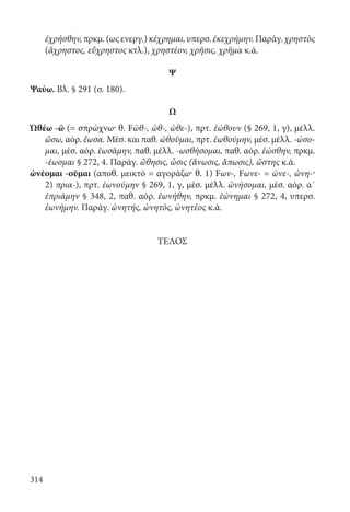 314
ἐχρήσθην,πρκμ.(ωςενεργ.)κέχρημαι,υπερσ.ἐκεχρήμην.Παράγ.χρηστὸς
(ἄχρηστος, εὔχρηστος κτλ.), χρηστέον, χρῆσις, χρῆμα κ.ά.
Ψ
Ψαύω. Βλ. § 291 (σ. 180).
Ω
Ὠθέω -ῶ (= σπρώχνω· θ. Fὠθ-, ὠθ-, ὠθε-), πρτ. ἐώθουν (§ 269, 1, γ), μέλλ.
ὤσω, αόρ. ἔωσα. Μέσ. και παθ. ὠθοῦμαι, πρτ. ἐωθούμην, μέσ. μέλλ. -ώσο-
μαι, μέσ. αόρ. ἐωσάμην, παθ. μέλλ. -ωσθήσομαι, παθ. αόρ. ἐώσθην, πρκμ.
-έωσμαι § 272, 4. Παράγ. ὤθησις, ὦσις (ἄνωσις, ἄπωσις), ὤστης κ.ά.
ὠνέομαι -οῦμαι (αποθ. μεικτό = αγοράζω· θ. 1) Fων-, Fωνε- = ὠνε-, ὠνη-·
2) πρια-), πρτ. ἐωνούμην § 269, 1, γ, μέσ. μέλλ. ὠνήσομαι, μέσ. αόρ. α΄
ἐπριάμην § 348, 2, παθ. αόρ. ἐωνήθην, πρκμ. ἐώνημαι § 272, 4, υπερσ.
ἐωνήμην. Παράγ. ὠνητής, ὠνητός, ὠνητέος κ.ά.
ΤΕΛΟΣ
22-0012.indd 314 2/19/14 5:36 PM
 