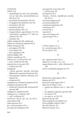 318
επένθεση 66.
επίθετα 154.
— τρικατάληκτα με τρία γένη, δικατάλη-
κτα με τρία γένη, μονοκατάληκτα με
δύο γένη 155.
— ασυναίρετα δευτερόκλιτα 158-161.
— συνηρημένα δευτερόκλιτα 162-165.
— αττικόκλιτα 166-167.
— τριτόκλιτα 168-183.
— φωνηεντόληκτα 169-171.
— συμφωνόληκτα: αφωνόληκτα 172-176,
ενρινόληκτα, υγρόληκτα 177-180, σιγ-
μόληκτα 181-183.
— ανώμαλα 184.
επίθετα αριθμητικά, βλ. αριθμητικά.
επίθετα με αλλαγμένη σημασία 443, β.
επίθετα παράγωγα 392.
— από ρήματα 393-396.
— από ονόματα 397.
— από επιρρήματα 398.
επιθέτου βαθμοί 189.
επιθέτου παραθετικά 191.
επίθετο ως α΄ συνθετικό 415-417.
— ως β΄ συνθετικό 425-426.
επιμεριστικές αντωνυμίες 238.
— η κλίση τους 239.
επιρρήματα
— τοπικά, χρονικά, τροπικά, ποσοτικά,
βεβαιωτικά, αρνητικά, διστακτικά 362.
— ερωτηματικά, αόριστα, δεικτικά, ανα-
φορικά 363.
— συσχετικά 363.
επιρρήματα με αλλαγμένη σημασία 443, δ.
επιρρήματα παράγωγα 404.
— τοπικά 405, τροπικά 406, ποσοτικά 407,
χρονικά 408.
επιρρήματος παραθετικά 203.
επίρρημα ως α΄ συνθετικό 420.
— ως β΄ συνθετικό 427.
επιτατικό ἀ- 423, β΄, ἀρι-, ἐρι-, ζα- 423, ε΄.
επιφωνήματα 368.
επιφωνηματικό 50, 5.
ἐρι-, επιτατικό μόριο, 423, ε΄.
ερωτηματικά επιρρήματα 363.
ερωτηματικές αντωνυμίες 234.
— η κλίση τους 235.
ερωτηματικό 50, 4.
-έστερος, -έστατος, παραθετικές καταλή-
ξεις 195, α.
εσωτερικά γράμματα 28.
εσωτερική αύξηση 267.
ετερόκλιτα ουσιαστικά 149.
ετυμολογικό 373.
ευκτική 250, γ.
ευφωνία 61.
ευφωνικά σύμφωνα 61.
ευχετικό μόριο 370, 2.
Ζ
ζ, διπλό σύμφωνο 21, 2.
ζα-, επιτατικό μόριο 423, ε΄.
ζῶ, ζῆς, ζῇ κτλ. 325.
Η
ἡμι-, αχώριστο μόριο 423, ζ΄.
ημίφωνα 4, 16, σημ. 4, 21, 1, β.
ημιφωνόληκτα ουσ. γ΄ κλίσ. 120, β και 125-
140.
ἡνίκα, η πολλαπλή σημασία του 371.
Θ
θαυμαστικά επιφωνήματα 369, 1.
θαυμαστικό 50, 5.
θειαστικά επιφωνήματα 369, 3.
θέμα κλιτών λέξεων 73, β.
— ισχυρό και αδύνατο ουσ. γ΄ κλίσ. 105,
2.
— του ρήματος: ρηματικό, χρονικό 262.
— του αορ. β΄ 314.
— των ρημ. σε -μι 333, 337.
θεματικό φωνήεν 282.
θέσει μακρόχρονη συλλαβή 33, β.
θετικός βαθμός επιθέτων 190, 1.
θέω, θεῖς, θεῖ κτλ. 327.
θηλυκό πτωτικών 76, α.
22-0012.indd 318 2/19/14 5:36 PM
 