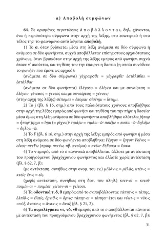 31
α) Αποβ ολή σ υμ φ ών ων
64. Σε ορισμένες περιπτώσεις ἀ π ο β ά λ λ ο ν τ α ι, δηλ. χάνονται,
ένα ή περισσότερα σύμφωνα στην αρχή της λέξης, στο εσωτερικό ή στο
τέλος της· το φαινόμενο αυτό λέγεται αποβολή.
1) Το σ, όταν βρίσκεται μέσα στη λέξη ανάμεσα σε δύο σύμφωνα ή
ανάμεσα σε δύο φωνήεντα, συχνά αποβάλλεται· επίσης στους αρχαιότατους
χρόνους, όταν βρισκόταν στην αρχή της λέξης εμπρός από φωνήεν, συχνά
έπαυε ν’ ακούεται, και τη θέση του την έπαιρνε η δασεία (η οποία συνόδευε
το φωνήεν που έμενε ως αρχικό):
(ανάμεσα σε δύο σύμφωνα) γέγραφσθε = γέγραφθε· ἐστάλσθαι =
ἐστάλθαι·
(ανάμεσα σε δύο φωνήεντα) ἐλέγεσο = ἐλέγεο και με συναίρεση =
ἐλέγου· γένεσος = γένεος και με συναίρεση = γένους·
(στην αρχή της λέξης) σέπομαι = ἕπομαι· σίστημι = ἵστημι.
2) To j (βλ. § 16, σημ.) από τους παλαιότατους χρόνους αποβλήθηκε
στην αρχή της λέξης εμπρός από φωνήεν και τη θέση του την πήρε η δασεία·
μέσα όμως στη λέξη ανάμεσα σε δύο φωνήεντα αποβλήθηκε ολότελα: jῆπαρ
= ἧπαρ· jίjημι = ἵημι (= ρίχνω)· τιμάjω = τιμάω -ῶ· ποιέjω = ποιέω -ῶ· δηλόjω
= δηλόω -ῶ.
3) To F (βλ. § 16, σημ.) στην αρχή της λέξης εμπρός από φωνήεν ή μέσα
στη λέξη ανάμεσα σε δύο φωνήεντα αποβλήθηκε: Fέργον = ἔργον· Fοῖνος =
οἶνος· πνέFω (προφ. πνεύω, πβ. πνεῦμα) = πνέω· FέFοικα = ἔοικα.
4) Το ν εμπρός από το σ κανονικά αποβάλλεται, άλλοτε με αντέκταση
του προηγούμενου βραχύχρονου φωνήεντος και άλλοτε χωρίς αντέκταση
(βλ. § 62, 7, β):
(με αντέκταση, συνήθως στην ονομ. του εν.) μέλᾰν-ς = μέλᾱς, κτὲν-ς =
κτείς· ἓν-ς = εἷς.
(χωρίς αντέκταση, συνήθως στη δοτ. του πληθ.) κτεν-σὶ = κτεσί·
ποιμέν-σι = ποιμέσι· γείτον-σι = γείτοσι.
5) Τα οδοντικά τ, δ, θ εμπρός από το σ αποβάλλονται: τάπητ-ς = τάπης,
ἐλπὶδ-ς = ἐλπίς, ὄρνιθ-ς = ὄρνις· τάπητ-σι = τάπησι· έτσι και νύκτ-ς = νύκ-ς
=νύξ, ἄνακτ-ς = ἄνακ-ς = ἄναξ (βλ. § 21, 2).
6) Τα συμπλέγματα ντ, νδ, νθ εμπρός από το σ αποβάλλονται πάντοτε
με αντέκταση του προηγούμενου βραχύχρονου φωνήεντος (βλ. § 62, 7, β):
22-0012.indd 31 3/5/15 1:11 PM
 