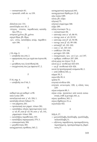 319
— ουσιαστικών 81.
— τρικατάλ. επιθ. σε -ος 159.
I
ιδιόκλιτα ουσ. 151.
ισοσύλλαβα ουσ. 85, 1.
-ίστερος, -ίστατος, παραθετικές καταλή-
ξεις 195, γ.
ιστορικοί χρόνοι, βλ. χρόνοι.
ισχυρό θέμα, βλ. θέμα.
-ιων, -ιστος, καταλήξεις ανώμ. παραθετι-
κών 196.
J
j 16, σημ. 4.
— αποβολή του j 64, 2.
— αφομοίωση του j με υγρά και ένρινα 68,
4.
— μετάθεση του j (επένθεση) 66.
— συγχώνευση του j με άφωνα 67, 2.
F
F 16, σημ. 4.
— αποβολή του F 64, 3.
Κ
καθαρό και μη καθαρό -α 90.
καίω ή κάω 289.
καταληκτικά ουσ. γ΄ κλ. 104, 1.
κατάληξη κλιτών λέξεων 73.
— του ρήματος 261.
— προσωπική των ρηματ. τύπων 281.
— καταλήξεις ολικές (φαινομενικές) ουσ.
α΄ κλ. 87, ουσ. β΄ κλ. 95, ουσ. γ΄ κλ. 141,
ρηματικών τύπων 288.
— καταλήξεις παραθετικές 193.
— καταλήξεις παραγωγικές 379, 3.
— υποκοριστικές 384.
— μεγεθυντικές 385.
καταχρηστικές προθέσεις 365, 2.
καταχρηστική παραγωγή 441.
καταχρηστικοί δίφθογγοι 25, β.
κάω (καίω) 289.
κλείω, βλ. κλῄω.
κλητική 75.
κλητικό επιφώνημα 368.
κλῄω 289.
κλίση πτωτικών 76, γ.
— ουσιαστικών 84.
— ασυναίρ. ουσ. α΄ κλ. 86-91.
— συνηρ. ουσ. α΄ κλ. 92-93.
— ασυναίρ. ουσ. β΄ κλ. 94-98.
— συνηρ. ουσ. β΄ κλ. 99-100.
— αττική β΄ κλ. 101-102.
— ουσ. γ΄ κλ. 103-145.
— επιθέτων 156-184.
— μετοχών 185-188.
— συγκριτικών, -ίων, -ιον (-ων, -ον) 197.
— αριθμητ. επιθέτων 207-209.
κλιτά μέρη του λόγου 72, β.
κλιτό ως α΄ συνθετικό 410-419.
— ως β΄ συνθετικό 424-426.
κοινά (ή προσηγορικά) ονόματα 80, 2.
— από επίθετα 441, γ.
κόμμα 50, 3.
κορωνίδα 49, 4.
κράση 55.
κτητικά σύνθετα 436.
κτητικές αντωνυμίες 228, η κλίση τους
229.
κύρια ονόματα 80, 1.
κύρια ονόμ. προσώπων από κοινά ουσια-
στικά, επίθ. ή μετοχές 441, α.
κύριες προθέσεις 365, 1.
κύριοι δίφθογγοι 25, α.
κυριολεξία 442.
Λ
λέξη 6, 27.
— μονοσύλλαβη, δισύλλαβη, τρισύλλαβη,
πολυσύλλαβη 31.
— οξύτονη, παροξύτονη, προπαροξύτονη,
περισπώμενη, προπερισπώμενη, βαρύ-
τονη 37.
22-0012.indd 319 2/19/14 5:36 PM
 