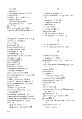 320
— άτονη 40.
— εγκλιτική 41.
— πρωτότυπη, παράγωγη 375, 1.
— ριζική 375, 3.
— σύνθετη 376, 1, απλή 376, 2.
— παρασύνθετη 378.
— ονοματοποιημένη 439.
— λέξεις που παίρνουν δασεία 47.
λήγουσα 32.
λόγος προφορικός, γραπτός 1.
— μέρη του λόγου κλιτά, άκλιτα 72.
Μ
μακρόχρονα φωνήεντα 19, 1, β, 20, β.
μακρόχρονη συλλαβή 33.
μέγας 184, 2.
μεγεθυντικά 385.
μέλλοντας απλός 253, γ.
— συντελεσμένος 253, ζ.
— παθητικός α΄ 286.
— παθητικός β΄ 315-317.
μέρη του λόγου κλιτά, άκλιτα 72.
μέσα άφωνα 22, β.
μέση διάθεση 247, β.
μέση στιγμή 50, 2.
μέση φωνή 258, β.
μέσος αόρ. β΄ 310-314.
μετάθεση φωνηέντων 62, 3.
— του j (επένθεση) 66.
μεταπλαστά ουσιαστικά 150.
μεταφορική σημασία των λέξεων 442.
μετοχή 251, β.
— κλίση των μετοχών 185-188.
— παραθετικά των μετοχών 200, 1.
μέχρι, η πολλαπλή σημασία του 371.
μη καθαρό -α 90.
μονόθεμα ουσ. γ΄ κλ. 105, 1.
μονοκατάληκτα ουσ. 82, 1 και 2.
— επίθετα 155, 3.
μονολεκτικά παραθετικά 192.
— κανονικός σχηματισμός τους 193.
— αναλογικός σχηματισμός τους 195.
μονολεκτικοί χρόνοι, βλ. χρόνοι.
μόρια 370.
— αχώριστα 370, 6 και 7.
— αχώρ. μόρια ως α΄ συνθετ. 422.
Ν
ν εμπρός από άφωνα 70, 5.
ν εμπρός από ένρινα και υγρά 68, 5, 307,
β.
ν εμπρός από το j 68, 4, β.
ν εμπρός από το σ 64, 4.
ν ευφωνικό 61, 1.
νέω, νεῖς, νεῖ 327.
νη- στερητικό 423, δ΄.
νόθα σύνθετα 428.
ντ, νδ, νθ εμπρός από σ 64, 6.
ντ, νδ, νθ εμπρός από το j 67, 2, γ.
Ξ
ξ, διπλό σύμφωνο 21, 2.
ξ από ένωση ουρανικού και σ 67, 1.
Ο
οδοντικά άφωνα 22, α.
— εμπρός από το σ 64, 5.
οδοντικόληκτα ουσ. γ΄ κλ. 121 και 122, γ,
δ, ε, ζ.
ολικές (φαινομενικές) καταλήξεις, βλ. κα-
τάληξη.
ονομαστική 75.
ονόματα 72, α.
— κύρια 80, 1.
— κοινά ή προσηγορικά 80, 2.
ονοματικοί τύποι του ρήμ. 251.
ονοματοποιημένη λέξη 439.
ονοματοποιία 439.
οξεία 36.
οξύτονη λέξη 37, 1.
ὁπηνίκα, ὁπότε, ὅπως, η πολλαπλή σημα-
σία τους 371.
ορθές πτώσεις 75, β.
ορθογραφικά σημεία βοηθητικά 49.
οριστική 250, α.
— συσχετικός πίνακας των χρόνων της
255.
οριστική αντωνυμία 225.
— η κλίση της 226.
22-0012.indd 320 2/19/14 5:36 PM
 