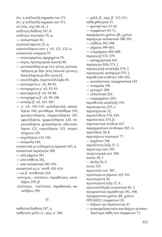 321
ὅτε, η πολλαπλή σημασία του 371.
ὅτι, η πολλαπλή σημασία του 371.
οὐ (οὐκ, οὐχ) 40, 61, 2
ουδέτερη διάθεση 247, δ.
ουδέτερο πτωτικών 76, α.
— ουσιαστικών 81.
ουρανικά άφωνα 22, α.
ουρανικόληκτα ουσ. γ΄ κλ. 121, 122, α.
ουσιαστικά ονόματα 79.
— συγκεκριμένα, αφηρημένα 79.
— κύρια, προσηγορικά (κοινά) 80.
— μονοκατάληκτα με ένα γένος, μονοκα-
τάληκτα με δύο γένη (κοινού γένους),
δικατάληκτα με δύο γένη 82.
— ισοσύλλαβα, περιττοσύλλαβα 85.
— ασυναίρετα α΄ κλ. 86-91.
— συνηρημένα α΄ κλ. 92-93.
— ασυναίρετα β΄ κλ. 94-98.
— συνηρημένα β΄ κλ. 99-100.
— αττικής β΄ κλ. 101-102.
— γ΄ κλ. 103-145: καταληκτικά, ακατά-
ληκτα 104, μονόθεμα, διπλόθεμα 105,
φωνηεντόληκτα, συμφωνόληκτα 107,
αφωνόληκτα, ημιφωνόληκτα 120, ου-
ρανικόληκτα, χειλικόληκτα, οδοντικό-
ληκτα 121, ενρινόληκτα 125, συγκο-
πτόμενα 129.
— σιγμόληκτα 133-140.
— ανώμαλα 146.
ουσιαστικά με αλλαγμένη σημασία 443, α.
ουσιαστικά παράγωγα 380.
— από ρήματα 381.
— από επίθετα 382.
— από ουσιαστικά 383-391.
ουσιαστικό ως α΄ συνθ. 410-414.
— ως β΄ συνθετικό 424.
-ούστερος, -ούστατος, παραθετικές κατα-
λήξεις 195, β.
-ο(ώ)τερος, -ο(ώ)τατος, παραθετικές κα-
ταλήξεις 194.
Π
παθητική διάθεση 247, γ.
παθητικός μέλλ. α΄, αόρ. α΄ 286.
— μέλλ. β΄, αόρ. β΄ 315-317.
πάθη φθογγικά 51.
— φωνηέντων 52-62.
— συμφώνων 63-71.
παραγόμενοι χρόνοι, βλ. χρόνοι.
παράγωγα ουσιαστικά 380-391.
— επίθετα 392-398.
— ρήματα 399-403.
— επιρρήματα 404-408.
παραγωγή 372, 379.
— καταχρηστική 441.
παράγωγη λέξη 375, 1.
παραγωγική κατάληξη 379, 3.
παραγωγικό πρόσφυμα 379, 2.
παραθετικά επιθέτων 189-202.
— μονολεκτικά, περιφραστικά 192.
— ανώμαλα 196.
— μετοχών 200.
— ελλειπτικά 201.
— επιρρημάτων 203.
παραθετική κατάληξη 193.
παρακείμενος 253, ε.
παραλήγουσα 32.
παρασύνθετα 378, 429.
παρατατικός 253, β.
παρατακτικά σύνθετα 437.
παραχωρητικοί σύνδεσμοι 367, 4.
παρένθεση 50, 8.
παρεπόμενα πτωτικών 77.
— ρημάτων 246.
παροξύτονη λέξη 37, 2.
παρώνυμα ουσ. 391.
πατρωνυμικά ουσ. 388.
παύλα 50, 7.
— διπλή 50, 9.
πεινώ 325.
περιεκτικά ουσ. 387.
περισπώμενα ρήματα 322-331.
περισπωμένη 36.
περισπώμενη λέξη 37, 4.
περιττοσύλλαβα ουσιαστικά 85, 2.
περιφραστικά παραθετικά 192, 198.
περιφραστικοί χρόνοι, βλ. χρόνοι.
ΠΙΝΑΚΕΣ: συμφώνων 24.
— λέξεων που δασύνονται 47.
— ανακεφαλαιωτικός που δείχνει τα σπου-
δαιότερα πάθη των συμφώνων 71.
22-0012.indd 321 2/19/14 5:36 PM
 