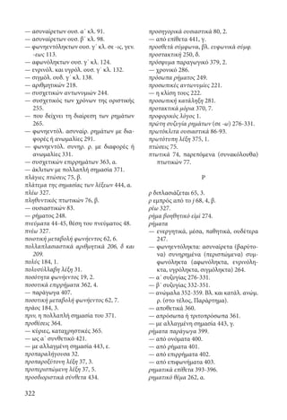 322
— ασυναίρετων ουσ. α΄ κλ. 91.
— ασυναίρετων ουσ. β΄ κλ. 98.
— φωνηεντόληκτων ουσ. γ΄ κλ. σε -ις, γεν.
-εως 113.
— αφωνόληκτων ουσ. γ΄ κλ. 124.
— ενρινόλ. και υγρόλ. ουσ. γ΄ κλ. 132.
— σιγμόλ. ουδ. γ΄ κλ. 138.
— αριθμητικών 218.
— συσχετικών αντωνυμιών 244.
— συσχετικός των χρόνων της οριστικής
255.
— που δείχνει τη διαίρεση των ρημάτων
265.
— φωνηεντόλ. ασυναίρ. ρημάτων με δια-
φορές ή ανωμαλίες 291.
— φωνηεντόλ. συνηρ. ρ. με διαφορές ή
ανωμαλίες 331.
— συσχετικών επιρρημάτων 363, α.
— άκλιτων με πολλαπλή σημασία 371.
πλάγιες πτώσεις 75, β.
πλάτεμα της σημασίας των λέξεων 444, α.
πλέω 327.
πληθυντικός πτωτικών 76, β.
— ουσιαστικών 83.
— ρήματος 248.
πνεύματα 44-45, θέση του πνεύματος 48.
πνέω 327.
ποιοτική μεταβολή φωνήεντος 62, 6.
πολλαπλασιαστικά αριθμητικά 206, δ και
209.
πολύς 184, 1.
πολυσύλλαβη λέξη 31.
ποσότητα φωνήεντος 19, 2.
ποσοτικά επιρρήματα 362, 4.
— παράγωγα 407.
ποσοτική μεταβολή φωνήεντος 62, 7.
πράος 184, 3.
πριν, η πολλαπλή σημασία του 371.
προθέσεις 364.
— κύριες, καταχρηστικές 365.
— ως α΄ συνθετικό 421.
— με αλλαγμένη σημασία 443, ε.
προπαραλήγουσα 32.
προπαροξύτονη λέξη 37, 3.
προπερισπώμενη λέξη 37, 5.
προσδιοριστικά σύνθετα 434.
προσηγορικά ουσιαστικά 80, 2.
— από επίθετα 441, γ.
προσθετά σύμφωνα, βλ. ευφωνικά σύμφ.
προστακτική 250, δ.
πρόσφυμα παραγωγικό 379, 2.
— χρονικό 286.
πρόσωπα ρήματος 249.
προσωπικές αντωνυμίες 221.
— η κλίση τους 222.
προσωπική κατάληξη 281.
προτακτικά μόρια 370, 7.
προφορικός λόγος 1.
πρώτη συζυγία ρημάτων (σε -ω) 276-331.
πρωτόκλιτα ουσιαστικά 86-93.
πρωτότυπη λέξη 375, 1.
πτώσεις 75.
πτωτικά 74, παρεπόμενα (συνακόλουθα)
πτωτικών 77.
Ρ
ρ διπλασιάζεται 65, 3.
ρ εμπρός από το j 68, 4, β.
ρέω 327.
ρήμα βοηθητικό εἰμὶ 274.
ρήματα
— ενεργητικά, μέσα, παθητικά, ουδέτερα
247.
— φωνηεντόληκτα: ασυναίρετα (βαρύτο-
να) συνηρημένα (περισπώμενα) συμ-
φωνόληκτα (αφωνόληκτα, ενρινόλη-
κτα, υγρόληκτα, σιγμόληκτα) 264.
— α΄ συζυγίας 276-331.
— β΄ συζυγίας 332-351.
— ανώμαλα 352-359. Βλ. και κατάλ. ανώμ.
ρ. (στο τέλος, Παράρτημα).
— αποθετικά 360.
— απρόσωπα ή τριτοπρόσωπα 361.
— με αλλαγμένη σημασία 443, γ.
ρήματα παράγωγα 399.
— από ονόματα 400.
— από ρήματα 401.
— από επιρρήματα 402.
— από επιφωνήματα 403.
ρηματικά επίθετα 393-396.
ρηματικό θέμα 262, α.
22-0012.indd 322 2/19/14 5:36 PM
 