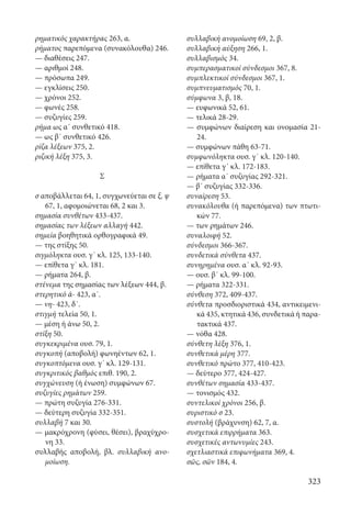 323
ρηματικός χαρακτήρας 263, α.
ρήματος παρεπόμενα (συνακόλουθα) 246.
— διαθέσεις 247.
— αριθμοί 248.
— πρόσωπα 249.
— εγκλίσεις 250.
— χρόνοι 252.
— φωνές 258.
— συζυγίες 259.
ρήμα ως α΄ συνθετικό 418.
— ως β΄ συνθετικό 426.
ρίζα λέξεων 375, 2.
ριζική λέξη 375, 3.
Σ
σ αποβάλλεται 64, 1, συγχωνεύεται σε ξ, ψ
67, 1, αφομοιώνεται 68, 2 και 3.
σημασία συνθέτων 433-437.
σημασίας των λέξεων αλλαγή 442.
σημεία βοηθητικά ορθογραφικά 49.
— της στίξης 50.
σιγμόληκτα ουσ. γ΄ κλ. 125, 133-140.
— επίθετα γ΄ κλ. 181.
— ρήματα 264, β.
στένεμα της σημασίας των λέξεων 444, β.
στερητικό ἀ- 423, α΄.
— νη- 423, δ΄.
στιγμή τελεία 50, 1.
— μέση ή άνω 50, 2.
στίξη 50.
συγκεκριμένα ουσ. 79, 1.
συγκοπή (αποβολή) φωνηέντων 62, 1.
συγκοπτόμενα ουσ. γ΄ κλ. 129-131.
συγκριτικός βαθμός επιθ. 190, 2.
συγχώνευση (ή ένωση) συμφώνων 67.
συζυγίες ρημάτων 259.
— πρώτη συζυγία 276-331.
— δεύτερη συζυγία 332-351.
συλλαβή 7 και 30.
— μακρόχρονη (φύσει, θέσει), βραχύχρο-
νη 33.
συλλαβής αποβολή, βλ. συλλαβική ανο-
μοίωση.
συλλαβική ανομοίωση 69, 2, β.
συλλαβική αύξηση 266, 1.
συλλαβισμός 34.
συμπερασματικοί σύνδεσμοι 367, 8.
συμπλεκτικοί σύνδεσμοι 367, 1.
συμπνευματισμός 70, 1.
σύμφωνα 3, β, 18.
— ευφωνικά 52, 61.
— τελικά 28-29.
— συμφώνων διαίρεση και ονομασία 21-
24.
— συμφώνων πάθη 63-71.
συμφωνόληκτα ουσ. γ΄ κλ. 120-140.
— επίθετα γ΄ κλ. 172-183.
— ρήματα α΄ συζυγίας 292-321.
— β΄ συζυγίας 332-336.
συναίρεση 53.
συνακόλουθα (ή παρεπόμενα) των πτωτι-
κών 77.
— των ρημάτων 246.
συναλοιφή 52.
σύνδεσμοι 366-367.
συνδετικά σύνθετα 437.
συνηρημένα ουσ. α΄ κλ. 92-93.
— ουσ. β΄ κλ. 99-100.
— ρήματα 322-331.
σύνθεση 372, 409-437.
σύνθετα προσδιοριστικά 434, αντικειμενι-
κά 435, κτητικά 436, συνδετικά ή παρα-
τακτικά 437.
— νόθα 428.
σύνθετη λέξη 376, 1.
συνθετικά μέρη 377.
συνθετικό πρώτο 377, 410-423.
— δεύτερο 377, 424-427.
συνθέτων σημασία 433-437.
— τονισμός 432.
συντελικοί χρόνοι 256, β.
συριστικό σ 23.
συστολή (βράχυνση) 62, 7, α.
συσχετικά επιρρήματα 363.
συσχετικές αντωνυμίες 243.
σχετλιαστικά επιφωνήματα 369, 4.
σῶς, σῶν 184, 4.
22-0012.indd 323 2/19/14 5:36 PM
 
