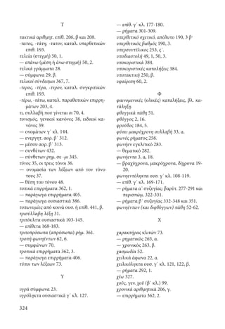 324
Τ
τακτικά αριθμητ. επίθ. 206, β και 208.
-τατος, -τάτη, -τατον, καταλ. υπερθετικών
επιθ. 193.
τελεία (στιγμή) 50, 1.
— επάνω (μέση ή άνω στιγμή) 50, 2.
τελικά γράμματα 28.
— σύμφωνα 29, β.
τελικοί σύνδεσμοι 367, 7.
-τερος, -τέρα, -τερον, καταλ. συγκριτικών
επιθ. 193.
-τέρω, -τάτω, καταλ. παραθετικών επιρρη-
μάτων 203, 4.
τι, συλλαβή που γίνεται σι 70, 4.
τονισμός, γενικοί κανόνες 38, ειδικοί κα-
νόνες 39.
— ονομάτων γ΄ κλ. 144.
— ενεργητ. αορ. β΄ 312.
— μέσου αορ. β΄ 313.
— συνθέτων 432.
— σύνθετων ρημ. σε -μι 345.
τόνος 35, οι τρεις τόνοι 36.
— ονομασία των λέξεων από τον τόνο
τους 37.
— θέση του τόνου 48.
τοπικά επιρρήματα 362, 1.
— παράγωγα επιρρήματα 405.
— παράγωγα ουσιαστικά 386.
τοπωνυμίες από κοινά ουσ. ή επίθ. 441, β.
τρισύλλαβη λέξη 31.
τριτόκλιτα ουσιαστικά 103-145.
— επίθετα 168-183.
τριτοπρόσωπα (απρόσωπα) ρήμ. 361.
τροπή φωνηέντων 62, 6.
— συμφώνων 70.
τροπικά επιρρήματα 362, 3.
— παράγωγα επιρρήματα 406.
τύποι των λέξεων 73.
Υ
υγρά σύμφωνα 23.
υγρόληκτα ουσιαστικά γ΄ κλ. 127.
— επίθ. γ΄ κλ. 177-180.
— ρήματα 301-309.
υπερθετικό σχετικό, απόλυτο 190, 3 β·
υπερθετικός βαθμός 190, 3.
υπερσυντέλικος 253, ϛ΄.
υποδιαστολή 49, 1, 50, 3.
υποκοριστικά 384.
υποκοριστικές καταλήξεις 384.
υποτακτική 250, β.
υφαίρεση 60, 2.
Φ
φαινομενικές (ολικές) καταλήξεις, βλ. κα-
τάληξη.
φθογγικά πάθη 51.
φθόγγος 2, 16.
φροῦδος 184, 5.
φύσει μακρόχρονη συλλαβή 33, α.
φωνές ρήματος 258.
φωνήεν εγκλιτικό 283.
— θεματικό 282.
φωνήεντα 3, α, 18.
— βραχύχρονα, μακρόχρονα, δίχρονα 19-
20.
φωνηεντόληκτα ουσ. γ΄ κλ. 108-119.
— επίθ. γ΄ κλ. 169-171.
— ρήματα α΄ συζυγίας: βαρύτ. 277-291 και
περισπώμ. 322-331.
— ρήματα β΄ συζυγίας 332-348 και 351.
φωνηέντων (και διφθόγγων) πάθη 52-62.
Χ
χαρακτήρας κλιτών 73.
— ρηματικός 263, α.
— χρονικός 263, β.
χασμωδία 52.
χειλικά άφωνα 22, α.
χειλικόληκτα ουσ. γ΄ κλ. 121, 122, β.
— ρήματα 292, 1.
χέω 327.
χοῦς, γεν. χοῦ (β΄ κλ.) 99.
χρονικά αριθμητικά 206, γ.
— επιρρήματα 362, 2.
22-0012.indd 324 2/19/14 5:36 PM
 
