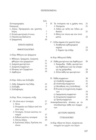 327
Συντομογραφίες
Εισαγωγή
1. Λόγος. Προφορικός και γραπτός
λόγος
2. Γενικές φωνητικές έννοιες
3. Γλώσσα και διάλεκτοι
4. Γραμματική
ΠΡΩΤΟ ΜΕΡΟΣ
ΦΘΟΓΓΟΛΟΓΙΚΟ
1ο Κεφ. Φθόγγοι και Γράμματα
1. Φθόγγοι. Γράμματα. Διαίρεση
φθόγγων και γραμμάτων
2. Διαίρεση φωνηέντων
3. Διαίρεση συμφώνων
4. Πίνακας των Συμφώνων
5. Δίφθογγοι
2ο Κεφ. Λέξεις και Συλλαβές
1. Λέξη. Γράμματα της λέξης
2. Συλλαβή
3. Συλλαβισμός
3ο Κεφ. Τόνοι, πνεύματα, στίξη
Α΄.	Οι τόνοι και ο τονισμός
	 1. Τόνοι
	 2. Ονομασία των λέξεων από τον
τόνο τους
	 3. Τονισμός. Γενικοί κανόνες το-
νισμού
	 4. Ειδικοί κανόνες τονισμού
	 5. Άτονες λέξεις
	 6. Εγκλιτικές λέξεις. Έγκλιση του
τόνου
Β΄. Τα πνεύματα και η χρήση τους
1. Πνεύματα
	 2. Λέξεις με ψιλή και λέξεις με
δασεία
	 3. Θέση του τόνου και του πνεύ-
ματος
Γ΄. Άλλα σημεία στο γραπτό λόγο
1. Βοηθητικά ορθογραφικά
σημεία
2. Σημεία της στίξης
4ο Κεφ. Φθογγικά Πάθη
Α΄. Πάθη φωνηέντων και διφθόγγων
1. Χασμωδία. Πάθη φωνηέντων
και διφθόγγων για την αποφυ-
γή της χασμωδίας
	 2. Άλλα πάθη των φωνηέντων
Β΄. Πάθη συμφώνων
	 α) Αποβολή συμφώνων
	 β) Ανάπτυξη συμφώνων
	 γ) Μετάθεση του j (επένθεση)
	 δ) Ένωση ή συγχώνευση συμφώ-
νων
	 ε) Αφομοίωση συμφώνων
	 ζ) Ανομοίωση συμφώνων
	 η) Τροπή συμφώνων
Ανακεφαλαιωτικός πίνακας με τα
σπουδαιότερα πάθη των συμφώ-
νων
ΔΕΥΤΕΡΟ ΜΕΡΟΣ
ΤΥΠΟΛΟΓΙΚΟ
5o Κεφ. Μέρη του λόγου. Διαίρεση και
στοιχεία των μερών του λόγου
ΠΕΡΙΕΧΟΜΕΝΑ
Σελ.
5
7
7
7
9
10
11
11
12
14
14
15
15
16
17
17
17
17
18
19
19
21
21
21
22
23
23
26
26
29
30
31
32
32
33
34
35
36
37
22-0012.indd 327 3/5/15 1:50 PM
 
