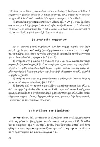 32
τοῖς λεόντ-σι = λέουσι, τοῖς ἀνδριάντ-σι = ἀνδριᾶσι, ὁ λυθέντ-ς = λυθείς, ὁ
χαρίεντ-ς = χαρίεις· σπένδ-ω (= κάνω σπονδή), μέλλ. σπένδ-σω = σπείσω·
πάσχω, μέλλ. (από το θ. πενθ-) πένθ-σομαι = πείσομαι (= θα πάθω).
7) Σύμφωνα όχι τελικά ελληνικών λέξεων (βλ. § 29, β), όταν βρεθούν
στο τέλος μιας λέξης, χωρίς άλλη κατάληξη, αποβάλλονται: (τοῦ σώματ-ος)
τὸ σῶματ = τὸ σῶμα· (τοῦ λέοντ-ος) ὦ λέοντ = ὦ λέον· (τοῦ γάλακτ-ος) τὸ
γάλακτ = τὸ γάλα· (τοῦ παντ-ὸς) τὸ παντ = τὸ πᾶν.
β) Αν άπτ υ ξη σ υμ φ ών ων
65. Η εμφάνιση νέου συμφώνου, που δεν υπήρχε αρχικά, στο θέμα
μιας λέξης λέγεται ανάπτυξη (το σύμφωνο α ν α π τ ύ σ σ ε τ α ι, δηλ.
παρουσιάζεται εκεί όπου πριν δεν υπήρχε). Η ανάπτυξη συνήθως γίνεται
για να διευκολυνθεί η προφορά (πβ. § 62, 2):
1) Ανάμεσα στο μ και το ρ ή ανάμεσα στο μ και το λ αναπτύσσεται σε
μερικές λέξεις ο φθόγγος β: (από το μεσημερία =) μεσημ-ρία = μεσημ-β-ρία·
(ἔ-μολ-ον = ήρθα· πβ. μολὼν λαβέ· θ. μολ- = μλω-· από αυτό ο παρακείμ. μέ-
μλω-κα =) μέμ-β-λωκα· γαμρὸς = γαμ-β-ρὸς (πβ. ιδιωματικό νεοελλ. χαμηλά
= χαμλά = χαμπλά).
2) Ανάμεσα στο ν και το ρ αναπτύσσεται ο φθόγγος δ: (από το ἀνέρ-ος
με συγκοπή: ἀνρ-ὸς =) ἀνδρὸς (βλ. § 130, 1).
3) Εμπρός από το αρχικό ρ μιας λέξης αναπτύσσεται και ένα άλλο ρ,
δηλ. το αρχικό ρ διπλασιάζεται, όταν βρεθεί πριν από αυτό βραχύχρονο
φωνήεν από αύξηση ή αναδιπλασιασμό ή από σύνθεση με άλλη λέξη: ῥίπτω
- ἔρριπτον - ἔρριφα· ῥητὸς - ἄρρητος - ἀπόρρητος· ῥυθμὸς - ἄρρυθμος· ῥωστὸς
- ἄρρωστος· αλλά: εὔρυθμος, εὔρωστος.
γ ) Με τά θ ε σ η το υ j (επένθεση)
66. Μετάθεση, δηλ. μετατόπιση σε άλλη θέση μέσα στη λέξη, μπορεί να
πάθει όχι μόνο ένα βραχύχρονο φωνήεν (όπως είδαμε στην § 62, 3), αλλά
και το ημίφωνο j (βλ. § 16, σημ.). Τούτο, όταν βρίσκεται ύστερ’ από τους
φθόγγους -αν-, -αρ-, -ορ-, μετατοπίζεται πριν από το ν ή το ρ· τότε ενώνεται
με το προηγούμενο α ή ο σε δίφθογγο αι ή οι.
22-0012.indd 32 3/5/15 1:12 PM
 
