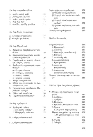 329
Παρατηρήσεις στα αριθμητικά
	 α) Θέματα των αριθμητικών
	 β) Εκφορά των σύνθετων αριθ-
μών
	 γ) Εκφορά των κλασματικών
αριθμών
	 δ) Γραφική παράσταση των αριθ-
μών
Πίνακας των αριθμητικών
19ο Κεφ. Αντωνυμίες
Είδη αντωνυμιών
	 1. Προσωπικές
	 2. Δεικτικές
	 3. Οριστική ή επαναληπτική
	 4. Κτητικές
	 5. Αυτοπαθητικές
	 6. Αλληλοπαθητική
	 7. Ερωτηματικές
	 8. Αόριστες
Επιμεριστικές
	 9. Αναφορικές
Συσχετικές αντωνυμίες
Πίνακας των συσχετικών αντωνυμι-
ών
20ό Κεφ. Ρήμα. Στοιχεία του ρήματος
Α΄.	Ορισμός και παρεπόμενα του ρή-
ματος
	 1. Διαθέσεις
	 2. Αριθμοί
	 3. Πρόσωπα
	 4. Εγκλίσεις. Ονοματικοί τύποι
	 5. Χρόνοι
I. Οι χρόνοι στην οριστική
	 Πίνακαςτωνχρόνωντηςοριστικής
II. Οι χρόνοι στις άλλες εγκλί-
σεις
	 6. Φωνές
	 7. Συζυγίες
15ο Κεφ. Ανώμαλα επίθετα
1.	 πολύς, πολλή, πολὺ
2.	 μέγας, μεγάλη, μέγα
3.	 πρᾶος, πραεῖα, πρᾶον
4.	 σῶς, σῶς, σῶν
5.	 φροῦδος, φρούδη, φροῦδον
16ο Κεφ. Κλίση των μετοχών
α) Μετοχές δευτερόκλιτες
β) Μετοχές τριτόκλιτες
17ο Κεφ. Παραθετικά
1.	Βαθμοί και παραθετικά των επι-
θέτων
2.	Κανονικός σχηματισμός μονολε-
κτικών παραθετικών
3.	Παραθετικά σε -ότερος, -ότατος
και -ώτερος, -ώτατος
4.	Αναλογικός σχηματισμός παρα-
θετικών
	 α) -έστερος, -έστατος
	 β) -ούστερος, -ούστατος
	 γ) -ίστερος, -ίστατος
	 δ) -αίτερος, -αίτατος
5.	 Ανώμαλα παραθετικά
6.	 Κλίση των συγκριτικών σε -ίων,
-ιον (και -ων, -ον)
7.	 Περιφραστικά παραθετικά. Πα-
ραθετικά μετοχών
8.	 Ελλειπτικά παραθετικά
9.	 Παραθετικά επιρρημάτων
18ο Κεφ. Αριθμητικά
Α΄.	Αριθμητικά επίθετα
	 1. Είδη αριθμ. επιθέτων
	 2. Κλίση αριθμ. επιθέτων
Β΄. Αριθμητικά ουσιαστικά
Γ΄. Αριθμητικά επιρρήματα
131
131
131
132
133
133
136
136
137
138
139
140
141
141
142
142
144
146
146
147
147
148
148
148
149
149
151
151
152
152
112
113
113
113
114
114
114
119
120
121
121
121
122
122
122
123
124
125
126
126
128
128
129
130
131
22-0012.indd 329 2/19/14 5:36 PM
 