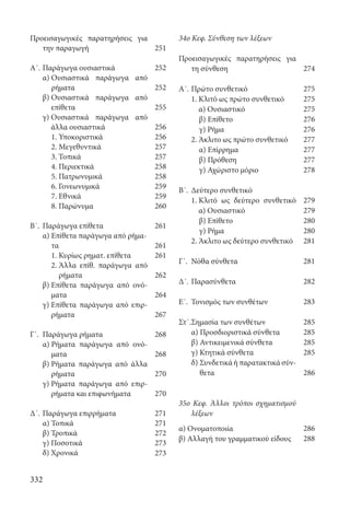 332
34ο Κεφ. Σύνθεση των λέξεων
Προεισαγωγικές παρατηρήσεις για
τη σύνθεση
Α΄.	Πρώτο συνθετικό
	 1. Κλιτό ως πρώτο συνθετικό
α) Ουσιαστικό
		 β) Επίθετο
		 γ) Ρήμα
	 2. Άκλιτο ως πρώτο συνθετικό
		 α) Επίρρημα
		 β) Πρόθεση
		 γ) Αχώριστο μόριο
Β΄.	 Δεύτερο συνθετικό
	 1. Κλιτό ως δεύτερο συνθετικό
α) Ουσιαστικό
		 β) Επίθετο
		 γ) Ρήμα
	 2. Άκλιτο ως δεύτερο συνθετικό
Γ΄.	 Νόθα σύνθετα
Δ΄.	Παρασύνθετα
Ε΄.	 Τονισμός των συνθέτων
Στ΄.	Σημασία των συνθέτων
	 α) Προσδιοριστικά σύνθετα
	 β) Αντικειμενικά σύνθετα
	 γ) Κτητικά σύνθετα
	 δ) Συνδετικά ή παρατακτικά σύν-
θετα
35ο Κεφ. Άλλοι τρόποι σχηματισμού
λέξεων
α) Ονοματοποιία
β) Αλλαγή του γραμματικού είδους
Προεισαγωγικές παρατηρήσεις για
την παραγωγή
Α΄.	Παράγωγα ουσιαστικά
	 α) Ουσιαστικά παράγωγα από
ρήματα
	 β) Ουσιαστικά παράγωγα από
επίθετα
	 γ) Ουσιαστικά παράγωγα από
άλλα ουσιαστικά
	 1. Υποκοριστικά
	 2. Μεγεθυντικά
	 3. Τοπικά
	 4. Περιεκτικά
	 5. Πατρωνυμικά
	 6. Γονεωνυμικά
	 7. Εθνικά
	 8. Παρώνυμα
Β΄.	 Παράγωγα επίθετα
	 α) Επίθετα παράγωγα από ρήμα-
τα
1. Κυρίως ρηματ. επίθετα
		 2. Άλλα επίθ. παράγωγα από
ρήματα
	 β) Επίθετα παράγωγα από ονό-
ματα
	 γ) Επίθετα παράγωγα από επιρ-
ρήματα
Γ΄.	 Παράγωγα ρήματα
	 α) Ρήματα παράγωγα από ονό-
ματα
	 β) Ρήματα παράγωγα από άλλα
ρήματα
	 γ) Ρήματα παράγωγα από επιρ-
ρήματα και επιφωνήματα
Δ΄.	Παράγωγα επιρρήματα
	 α) Τοπικά
	 β) Τροπικά
	 γ) Ποσοτικά
	 δ) Χρονικά
251
252
252
255
256
256
257
257
258
258
259
259
260
261
261
261
262
264
267
268
268
270
270
271
271
272
273
273
274
275
275
275
276
276
277
277
277
278
279
279
280
280
281
281
282
283
285
285
285
285
286
286
288
22-0012.indd 332 3/5/15 1:53 PM
 