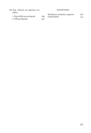 333
ΠΑΡΑΡΤΗΜΑ
Κατάλογος ανώμαλων ρημάτων
ΕΥΡΕΤΗΡΙΟ
36ο Κεφ. Αλλαγή της σημασίας των
λέξεων
	 1. Κυριολεξία και μεταφορά
	 2. Είδη μεταφοράς
290
291
293
315
22-0012.indd 333 2/19/14 5:36 PM
 