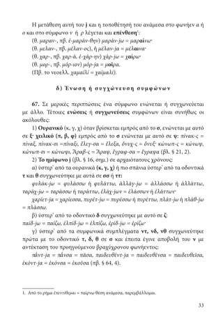 33
Η μετάθεση αυτή του j και η τοποθέτησή του ανάμεσα στο φωνήεν α ή
ο και στο σύμφωνο ν ή ρ λέγεται και επένθεση1
:
(θ. μαραν-, πβ. ἐ-μαράν-θην) μαράν-jω = μαραίνω·
(θ. μελαν-, πβ. μέλαν-ος), ἡ μέλαν-jα = μέλαινα·
(θ. χαρ-, πβ. χαρ-ά, ἐ-χάρ-ην) χάρ-jω = χαίρω·
(θ. μορ-, πβ. μόρ-ιον) μόρ-jα = μοῖρα.
(Πβ. το νεοελλ. χαμαϊλί = χαϊμαλί).
δ) Έν ω σ η ή σ υγ χών ε υ σ η σ υμφ ών ων
67. Σε μερικές περιπτώσεις ένα σύμφωνο ενώνεται ή συγχωνεύεται
με άλλο. Τέτοιες ενώσεις ή συγχωνεύσεις συμφώνων είναι συνήθως οι
ακόλουθες:
1) Ουρανικό (κ, γ, χ) όταν βρίσκεται εμπρός από το σ, ενώνεται με αυτό
σε ξ· χειλικό (π, β, φ) εμπρός από το σ ενώνεται με αυτό σε ψ: πίνακ-ς =
πίναξ, πίνακ-σι =πίναξι, ἔλεγ-σα = ἔλεξα, ὄνυχ-ς = ὄνυξ· κώνωπ-ς = κώνωψ,
κώνωπ-σι = κώνωψι, Ἄραβ-ς = Ἄραψ, ἔγραφ-σα = ἔγραψα (βλ. § 21, 2).
2) Το ημίφωνο j (βλ. § 16, σημ.) σε αρχαιότατους χρόνους:
α) ύστερ’ από τα ουρανικά (κ, γ, χ) ή πιο σπάνια ύστερ’ από τα οδοντικά
τ και θ συγχωνεύτηκε με αυτά σε σσ ή ττ:
φυλάκ-jω = φυλάσσω ή φυλάττω, ἀλλάγ-jω = ἀλλάσσω ή ἀλλάττω,
ταράχ-jω = ταράσσω ή ταράττω, ἐλάχ-jων = ἐλάσσων ή ἐλάττων·
χαρίετ-jα = χαρίεσσα, πυρέτ-jω = πυρέσσω ή πυρέττω, πλάτ-jω ή πλάθ-jω
= πλάσσω.
β) ύστερ’ από το οδοντικό δ συγχωνεύτηκε με αυτό σε ζ:
παίδ-jω = παίζω, ἐλπίδ-jω = ἐλπίζω, ἐρίδ-jω = ἐρίζω·
γ) ύστερ’ από τα συμφωνικά συμπλέγματα ντ, νδ, νθ συγχωνεύτηκε
πρώτα με το οδοντικό τ, δ, θ σε σ και έπειτα έγινε αποβολή του ν με
αντέκταση του προηγούμενου βραχύχρονου φωνήεντος:
π΄ᾰντ-jα = π΄ᾰνσα = πᾶσα, παιδευθέντ-jα = παιδευθένσα = παιδευθεῖσα,
ἑκόντ-jα = ἑκόνσα = ἑκοῦσα (πβ. § 64, 4).
1. Από το ρήμα ἐπεντίθεμαι = παίρνω θέση ανάμεσα, παρεμβάλλομαι.
22-0012.indd 33 2/19/14 5:36 PM
 