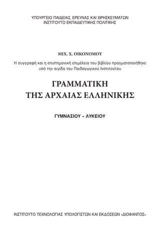 MIX. Χ. ΟΙΚΟΝΟΜΟΥ
ΓΡΑΜΜΑΤΙΚΗ
ΤΗΣ ΑΡΧΑΙΑΣ ΕΛΛΗΝΙΚΗΣ
ΓΥΜΝΑΣΙΟΥ – ΛΥΚΕΙΟΥ
ΥΠΟΥΡΓΕΙΟ ΠΑΙΔΕΙΑΣ, ΕΡΕΥΝΑΣ ΚΑΙ ΘΡΗΣΚΕΥΜΑΤΩΝ
ΙΝΣΤΙΤΟΥΤΟ ΕΚΠΑΙΔΕΥΤΙΚΗΣ ΠΟΛΙΤΙΚΗΣ
ΙΝΣΤΙΤΟΥΤΟ ΤΕΧΝΟΛΟΓΙΑΣ ΥΠΟΛΟΓΙΣΤΩΝ ΚΑΙ ΕΚΔΟΣΕΩΝ «ΔΙΟΦΑΝΤΟΣ»
Η συγγραφή και η επιστηµονική επιµέλεια του βιβλίου πραγµατοποιήθηκε
υπό την αιγίδα του Παιδαγωγικού Ινστιτούτου
22-0012.indd 3 18/1/2016 3:13:30 µµ
 