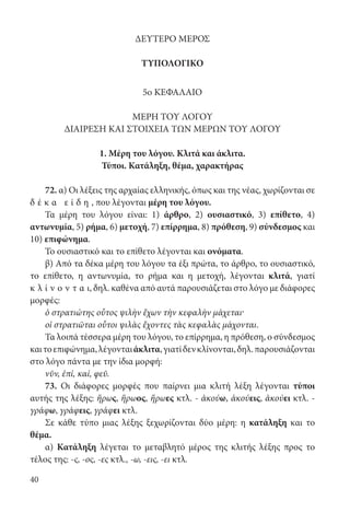 40
ΔΕΥΤΕΡΟ ΜΕΡΟΣ
ΤΥΠΟΛΟΓΙΚΟ
5ο ΚΕΦΑΛΑΙΟ
ΜΕΡΗ ΤΟΥ ΛΟΓΟΥ
ΔΙΑΙΡΕΣΗ ΚΑΙ ΣΤΟΙΧΕΙΑ ΤΩΝ ΜΕΡΩΝ ΤΟΥ ΛΟΓΟΥ
1. Μέρη του λόγου. Κλιτά και άκλιτα.
Τύποι. Κατάληξη, θέμα, χαρακτήρας
72. α) Οι λέξεις της αρχαίας ελληνικής, όπως και της νέας, χωρίζονται σε
δ έ κ α ε ί δ η , που λέγονται μέρη του λόγου.
Τα μέρη του λόγου είναι: 1) άρθρο, 2) ουσιαστικό, 3) επίθετο, 4)
αντωνυμία, 5) ρήμα, 6) μετοχή, 7) επίρρημα, 8) πρόθεση, 9) σύνδεσμος και
10) επιφώνημα.
Το ουσιαστικό και το επίθετο λέγονται και ονόματα.
β) Από τα δέκα μέρη του λόγου τα έξι πρώτα, το άρθρο, το ουσιαστικό,
το επίθετο, η αντωνυμία, το ρήμα και η μετοχή, λέγονται κλιτά, γιατί
κ λ ί ν ο ν τ α ι, δηλ. καθένα από αυτά παρουσιάζεται στο λόγο με διάφορες
μορφές:
ὁ στρατιώτης οὗτος ψιλὴν ἔχων τὴν κεφαλὴν μάχεται·
oἱ στρατιῶται οὗτοι ψιλὰς ἔχοντες τὰς κεφαλὰς μάχονται.
Τα λοιπά τέσσερα μέρη του λόγου, το επίρρημα, η πρόθεση, ο σύνδεσμος
καιτοεπιφώνημα,λέγονταιάκλιτα,γιατίδενκλίνονται,δηλ.παρουσιάζονται
στο λόγο πάντα με την ίδια μορφή:
νῦν, ἐπί, καί, φεῦ.
73. Οι διάφορες μορφές που παίρνει μια κλιτή λέξη λέγονται τύποι
αυτής της λέξης: ἥρως, ἥρωος, ἥρωες κτλ. - ἀκούω, ἀκούεις, ἀκούει κτλ. -
γράφω, γράφεις, γράφει κτλ.
Σε κάθε τύπο μιας λέξης ξεχωρίζονται δύο μέρη: η κατάληξη και το
θέμα.
α) Κατάληξη λέγεται το μεταβλητό μέρος της κλιτής λέξης προς το
τέλος της: -ς, -ος, -ες κτλ., -ω, -εις, -ει κτλ.
22-0012.indd 40 2/19/14 5:36 PM
 