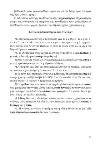 41
β) Θέμα λέγεται το αμετάβλητο μέρος της κλιτής λέξης προς την αρχή
της: ἡρω-, ἀκου-, γραφ-.
Ο τελευταίος φθόγγος του θέματος λέγεται χαρακτήρας. Ο χαρακτήρας
μπορεί να είναι φωνήεν ή σύμφωνο· π.χ. του θέματος ηρω- χαρακτήρας ω·
του θέματος ακου- χαρακτήρας ου· του θέματος γραφ- χαρακτήρας φ.
2. Πτωτικά. Παρεπόμενα των πτωτικών
74. Στην αρχαία ελληνική, όπως και στη νέα, το ά ρ θ ρ ο , το ο υ σ ι α­
σ τ ι κ ό , το ε π ί θ ε τ ο , η α ν τ ω ν υ μ ί α και η μ ε τ ο χ ή σχηματί-
ζουν τύπους που λέγονται πτώσεις. Γι’ αυτό τα πέντε αυτά κλιτά μέρη του
λόγου λέγονται πτωτικά.
75. α) Οι πτώσεις στην αρχαία ελληνική είναι πέντε: η ονομαστική, η
γενική, η δοτική, η αιτιατική και η κλητική.
β) Από τις πέντε πτώσεις η ονομαστική και η κλητική λέγονται ορθές, η
γενική, η δοτική και η αιτιατική λέγονται πλάγιες.
76. Όπως στη νέα, έτσι και στην αρχαία ελληνική τα πτωτικά, εκτός από
τις πτώσεις, έχουν ακόμα γ έ ν ο ς, α ρ ι θ μ ό και κ λ ί σ η.
α) Τα γένη των πτωτικών είναι τρία: αρσενικό, θηλυκό και ουδέτερο: ὁ
πατήρ, ἡ μήτηρ, τὸ βιβλίον (βλ. § 81-82) - ὁ καλός, ἡ καλή, τὸ καλὸν - ἐκεῖνος,
ἐκείνη, ἐκεῖνο - ὁ γράφων, ἡ γράφουσα, τὸ γράφον.
β) Οι αριθμοί των πτωτικών στην αρχαία γλώσσα ήταν τρεις: ο ενικός,
που φανερώνει ότι γίνεται λόγος για ένα, ο πληθυντικός, που φανερώνει ότι
γίνεται λόγος για πολλά, και ο δυϊκός, που φανερώνει ότι γίνεται λόγος για
δύο (ὁ παῖς - οἱ παῖδες - τὼ παῖδε).
γ) Κλίση λέγεται ο ιδιαίτερος τρόπος με τον οποίο σχηματίζονται οι
πτώσεις ενός πτωτικού. Οι κλίσεις των πτωτικών είναι τρεις: η πρώτη, η
δεύτερη και η τρίτη.
77. Η πτώση, το γένος, ο αριθμός και η κλίση λέγονται με μία λέξη
παρεπόμενα (ή συνακόλουθα) των πτωτικών.
22-0012.indd 41 2/19/14 5:36 PM
 