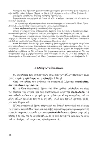 44
β) ονόματα που δηλώνουν φυσικά σώματα ή φαινόμενα ή καταστάσεις: ἡ γῆ, ὁ οὐρανός, ὁ
ἀήρ, ὁ αἰθήρ, τὸ ἔαρ, ὁ βορέας (βορρᾶς), ἡ ἠώς, ἡ ἠχώ, τὸ γῆρας, ἡ νεότης, ἡ δίψα, ἡ πεῖνα κ.ά.
γ) ονόματα μετάλλων: ὁ ἄργυρος, ὁ σίδηρος, ὁ χαλκὸς κ.ά.
δ) μερικά άλλα προσηγορικά: τὸ ἔλαιον, τὸ μέλι, τὸ κνέφας (= σκότος), τὸ νέκταρ (= το
ποτό των θεών) κ.ά.
ε) τα περισσότερα κύρια ονόματα (που κανονικά εκφέρονται στον ενικό): Αἴγινα, Ἄργος,
Ἀττική, Ἑλλάς, Εὐρώτας, Ὄλυμπος, Ξενοφῶν, Περικλῆς, Σωκράτης κ.ά.
2) Στον πληθυντικό (μόνο ή προπάντων) είναι εύχρηστα:
α) πολύ λίγα προσηγορικά αἱ δυσμαὶ (από άχρηστο ενικό ἡ δυσμή), τὰ ἔγκατα (από άχρη-
στο ενικό τὸ ἔγκατον), οἱ ἐτησίαι (= μελτέμια, από άχρηστο ενικό ὁ ἐτησίας, βλ. § 88, 3).
β) μερικά κύρια ονόματα πόλεων, τόπων, γιορτών κτλ.: αἱ Ἀθῆναι, οἱ Δελφοί, αἱ Θῆβαι, τὰ
Μέγαρα, αἱ Πλαταιαὶ - τὰ Τέμπη - τὰ Διονύσια, Ἐλευσίνια, Ἴσθμια, Νέμεα, Ὀλύμπια, Παναθήναια
κ.ά. (πβ. τα νεοελλ. Σπέτσες, Ψαρά - Χριστούγεννα, Θεοφάνεια κ.ά.).
3) Στο δυϊκό (που δεν τον έχει η νέα ελληνική) ήταν εύχρηστα στην αρχαία, και μάλιστα
στην αττική διάλεκτο, κυρίως όσα δηλώνουν πράγματα που από τη φύση τους αποτελούν ζεύγη:
τὼ ὀφθαλμὼ (= οι δύο ὀφθαλμοί), τὼ πόδε (= τα δύο πόδια), τὼ χεῖρε (= τα δύο χέρια)· επίσης
ο δυϊκός συνηθιζόταν για δύο πρόσωπα, ζώα ή πράγματα που ήταν γνωστό ότι ήταν δύο (και
αναφέρονταν μαζί) ή χρησιμοποιούνται κατά δύο ζεύγη: τὼ ἀδελφὼ (= οι δύο αδελφοί), τὼ
Διοσκούρω (= οι δύο Διόσκουροι), τὼ Αἴαντε (= οι δύο Αίαντες), τὼ βόε (= τα δύο βόδια) κτλ.
4. Κλίση των ουσιαστικών
84. Οι κλίσεις των ουσιαστικών, όπως και των άλλων πτωτικών, είναι
τρεις: η πρώτη, η δεύτερη και η τρίτη (βλ. § 76, γ).
Κατά την κλίση που ανήκουν τα ουσιαστικά λέγονται πρωτόκλιτα,
δευτερόκλιτα ή τριτόκλιτα.
85. 1) Όσα ουσιαστικά έχουν τον ίδιο αριθμό συλλαβών σε όλες
τις πτώσεις του ενικού και του πληθυντικού λέγονται ισοσύλλαβα. Τα
ισοσύλλαβα ανήκουν στην πρώτη και τη δεύτερη κλίση: ὁ τα-μί-ας, τοῦ τα-
μί-ου κτλ., οἱ τα-μί-αι, τῶν τα-μι-ῶν κτλ. - ὁ λό-γος, τοῦ λό-γου κτλ., οἱ λό-
γοι, τῶν λό-γων κτλ.
2) Όσα ουσιαστικά έχουν στη γενική και δοτική του ενικού και σε όλες
τις πτώσεις του πληθυντικού μία συλλαβή περισσότερη από την ονομαστική
(και κλητική) του ενικού λέγονται περιττοσύλλαβα και ανήκουν στην τρίτη
κλίση: ὁ πί-ναξ, τοῦ πί-να-κος κτλ., οἱ πί-να-κες, τῶν πι-νά-κων, τοῖς πί-να-ξι
κτλ. – τὸ σῶμα, τοῦ σώ-μα-τος, τῷ σώ-μα-τι κτλ.
22-0012.indd 44 3/5/15 1:14 PM
 