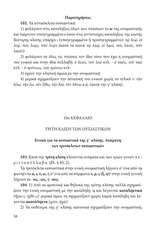 58
Παρατηρήσεις
102. Τα αττικόκλιτα ουσιαστικά:
1) φυλάγουν στις καταλήξεις όλων των πτώσεων το ω της ονομαστικής
και παίρνουν υπογεγραμμένο ι όπου στις αντίστοιχες καταλήξεις της κοινής
δεύτερης κλίσης υπάρχει ι (υπογεγραμμένο ή προσγεγραμμένο): τῷ λεῴ, oἱ
λεῴ, τοῖς λεῴς, τοῖν λεῴν (κατά τα κοινά τῷ λαῷ, oἱ λαοί, τοῖς λαοῖς, τοῖν
λαοῖν)·
2) φυλάγουν σε όλες τις πτώσεις τον ίδιο τόνο που έχει η ονομαστική
του ενικού και στην ίδια συλλαβή: ὁ λεώς, τοῦ λεὼ κτλ. - ὁ ταῶς, τοῦ ταῶ
κτλ. - ὁ πρόνεως, τοῦ πρόνεω κτλ·
3) έχουν την κλητική όμοια με την ονομαστική·
4) μερικά σχηματίζουν την αιτιατική του ενικού χωρίς το τελικό ν: τὴν
ἅλω, τὴν ἕω, τὸν Ἄθω, τὴν Κῶ, τὸν Μίνω κ.ά. (κατά την γʹ κλίση).
10ο ΚΕΦΑΛΑΙΟ
ΤΡΙΤΗ ΚΛΙΣΗ ΤΩΝ ΟΥΣΙΑΣΤΙΚΩΝ
Γενικά για τα ουσιαστικά της γ΄ κλίσης. Διαίρεση
των τριτόκλιτων ουσιαστικών
103. Κατά την τρίτη κλίση κλίνονται ονόματα και των τριών γενών π ε -
ρ ι τ τ ο σ ύ λ λ α β α (βλ. § 85, 2).
Τα τριτόκλιτα ουσιαστικά στην ενική ονομαστική λήγουν σ’ ένα από τα
φωνήεντα α, ι, υ, ω, ή σ’ ένα από τα σύμφωνα ν, ρ, ς (ξ, ψ)· στην ενική γενική
λήγουν σε -ος, -ως, ή -ους.
104. 1) Από τα αρσενικά και θηλυκά της τρίτης κλίσης πολλά σχηματί-
ζουν την ενική ονομαστική με την κατάληξη -ς και λέγονται καταληκτικά
(ἥρω-ς, ἰχθύ-ς)· μερικά όμως τη σχηματίζουν χωρίς καμιά κατάληξη και λέ-
γονται ακατάληκτα (χιών, ἠχώ).
2) Τα ουδέτερα της γʹ κλίσης κανονικά σχηματίζουν την ονομαστική,
22-0012.indd 58 3/5/15 1:16 PM
 