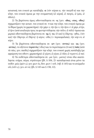 70
αιτια­τική του ενικού με κατάληξη -α (τὸν κόρακ-α, τὴν πατρίδ-α) και την
κλητ. του ενικού όμοια με την ονομαστική (ὦ κόραξ, ὦ πατρίς, ὦ ἱμάς, ὦ
ὀδούς).
2) Τα βαρύτονα όμως οδοντικόληκτα σε -ις (γεν. -ιδος, -ιτος, -ιθος)
σχηματίζουν την αιτιατ. του ενικού σε -ν και την κλητ. του ενικού όμοια με
το θέμα (χωρίς το χαρακτήρα): τὴν χάρι-ν, τὴν ἔρι-v, τὴν ὄρνι-ν· ὦ χάρι, ὦ ἔρι,
ὦ ὄρνι (από αναλογία προς τα φωνηεντόληκτα: τὴν πόλιν, ὦ πόλι)· όμοια και
μερικά οδοντικόληκτα βαρύτονα σε -ης ή -υς: (ὁ καὶ) ἡ Πάρνης -ηθος, (τὸν
καὶ) τὴν Πάρνην, ὦ Πάρνη· ἡ κόρυς -υθος (= περικεφαλαία), τὴν κόρ-υν, ὦ
κόρυ.
3) Τα βαρύτονα οδοντικόληκτα σε -ων (γεν. -οντος) και -ας (γεν.
-αντος), το οξύτονο τυραννὶς (-ίδος) και το περισπώμενο (ὁ καὶ) ἡ παῖς (από
τὸ πάις, γεν. παιδὸς) σχηματίζουν την κλητ. του ενικού χωρίς κατάληξη (με
αφαίρεση του οδοντ. χαρακτήρα): ὦ γέρον, ὦ γίγαν, ὦ Αἶαν, ὦ τυραννί, ὦ παῖ.
4) Τα ουδέτερα οδοντικόληκτα σε -μα (γεν. -ματος) είναι όλα ακατά-
ληκτα: κτῆμα, σῶμα, στράτευμα (βλ. § 104, 2)· καταληκτικά είναι μόνο τα
ουδέτ. φῶς (φῶτ-ς), γεν. φωτ-ός, δοτ. φωτ-ὶ κτλ. (πβ. § 145) και το ανώμαλο
οὖς (οὖτ-ς), γεν. ὠτ-ὸς (βλ. § 145 και § 150, 12).
22-0012.indd 70 2/19/14 5:36 PM
 
