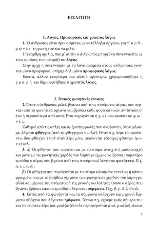 7
ΕΙΣΑΓΩΓΗ
1. Λόγος. Προφορικός και γραπτός λόγος
1. Ο άνθρωπος είναι προικισμένος με κατάλληλα όργανα, για ν’ α ρ θ ­
ρ ώ ν ε ι τη φωνή του και να μιλεί.
Η έναρθρη ομιλία, που μ’ αυτήν ο άνθρωπος μπορεί να συνεννοείται με
τους ομοίους του, ονομάζεται λόγος.
Στην αρχή η συνεννόηση με το λόγο ανάμεσα στους ανθρώπους γινό-
ταν μόνο προφορικά, υπήρχε δηλ. μόνο προφορικός λόγος.
Έπειτα, αλλού ενωρίτερα και αλλού αργότερα, χρησιμοποιήθηκε η
γ ρ α φ ή και δημιουργήθηκε ο γραπτός λόγος.
2. Γενικές φωνητικές έννοιες
2. Όταν ο άνθρωπος μιλεί, βγαίνει από τους πνεύμονες αέρας, που περ-
νάει από τα φωνητικά όργανα και βρίσκει κάθε φορά κάποιαν αντίσταση σ’
ένα ή περισσότερα από αυτά. Έτσι παράγονται ή χ ο ι και ακούονται φ ω -
ν έ ς.
Καθεμιά από τις απλές και αμέριστες φωνές που ακούονται, όταν μιλού-
με, λέγεται φθόγγος (από το φθέγγομαι = μιλώ). Όταν π.χ. λέμε τό, ακούο-
νται δύο φθόγγοι (τ-ο)· όταν λέμε μένε, ακούονται τέσσερις φθόγγοι (μ-ε-
ν-ε) κτλ.
3. α) Οι φθόγγοι που παράγονται με το στόμα ανοιχτό ή μισοανοιχτό
και μόνο με τις φωνητικές χορδές του λάρυγγα (χωρίς να βρίσκει παραπέρα
εμπόδιο ο αέρας που βγαίνει από τους πνεύμονες) λέγονται φωνήεντα. Π.χ.
α, ε, ι, ο, ου.
β) Οι φθόγγοι που παράγονται με το στόμα κλεισμένο εντελώς ή κάπου
φραγμένο και με τη βοήθεια όχι μόνο των φωνητικών χορδών του λάρυγγα,
αλλά και μέρους του στόματος ή της ρινικής κοιλότητας (όπου ο αέρας που
βγαίνει βρίσκει κάποιο εμπόδιο), λέγονται σύμφωνα. Π.χ. β, γ, δ, ζ, θ κτλ.
4. Εκτός από τα φωνήεντα και τα σύμφωνα υπάρχουν και μερικοί διά-
μεσοι φθόγγοι που λέγονται ημίφωνα. Τέτοια π.χ. έχουμε εμείς σήμερα το ι
και το ου, όταν λέμε μιά, μοιάζω (όσο δεν προφέρονται μνιά, μνιάζω), άκουα
22-0012.indd 7 2/19/14 5:36 PM
 