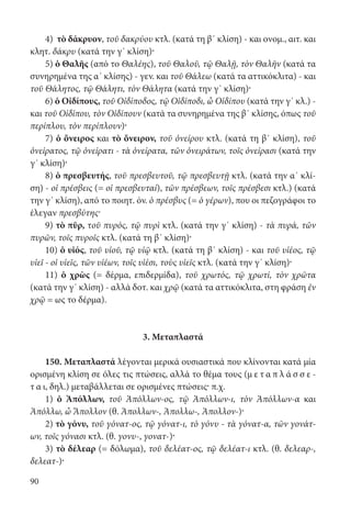 90
4) τὸ δάκρυον, τοῦ δακρύου κτλ. (κατά τη β΄ κλίση) - και ονομ., αιτ. και
κλητ. δάκρυ (κατά την γ΄ κλίση)·
5) ὁ Θαλῆς (από το Θαλέης), τοῦ Θαλοῦ, τῷ Θαλῇ, τὸν Θαλῆν (κατά τα
συνηρημένα της α΄ κλίσης) - γεν. και τοῦ Θάλεω (κατά τα αττικόκλιτα) - και
τοῦ Θάλητος, τῷ Θάλητι, τὸν Θάλητα (κατά την γ΄ κλίση)·
6) ὁ Οἰδίπους, τοῦ Οἰδίποδος, τῷ Οἰδίποδι, ὦ Οἰδίπου (κατά την γ΄ κλ.) -
και τοῦ Οἰδίπου, τὸν Οἰδίπουν (κατά τα συνηρημένα της β΄ κλίσης, όπως τοῦ
περίπλου, τὸν περίπλουν)·
7) ὁ ὄνειρος και τὸ ὄνειρον, τοῦ ὀνείρου κτλ. (κατά τη β΄ κλίση), τοῦ
ὀνείρατος, τῷ ὀνείρατι - τὰ ὀνείρατα, τῶν ὀνειράτων, τοῖς ὀνείρασι (κατά την
γ΄ κλίση)·
8) ὁ πρεσβευτής, τοῦ πρεσβευτοῦ, τῷ πρεσβευτῇ κτλ. (κατά την α΄ κλί-
ση) - oἱ πρέσβεις (= οἱ πρεσβευταί), τῶν πρέσβεων, τοῖς πρέσβεσι κτλ.) (κατά
την γ΄ κλίση), από το ποιητ. όν. ὁ πρέσβυς (= ὁ γέρων), που οι πεζογράφοι το
έλεγαν πρεσβύτης·
9) τὸ πῦρ, τοῦ πυρός, τῷ πυρὶ κτλ. (κατά την γ΄ κλίση) - τὰ πυρά, τῶν
πυρῶν, τοῖς πυροῖς κτλ. (κατά τη β΄ κλίση)·
10) ὁ υἱός, τοῦ υἱοῦ, τῷ υἱῷ κτλ. (κατά τη β΄ κλίση) - και τοῦ υἱέος, τῷ
υἱεῖ - οἱ υἱεῖς, τῶν υἱέων, τοῖς υἱέσι, τοὺς υἱεῖς κτλ. (κατά την γ΄ κλίση)·
11) ὁ χρὼς (= δέρμα, επιδερμίδα), τοῦ χρωτός, τῷ χρωτί, τὸν χρῶτα
(κατά την γ΄ κλίση) - αλλά δοτ. και χρῷ (κατά τα αττικόκλιτα, στη φράση ἐν
χρῷ = ως το δέρμα).
3. Μεταπλαστά
150. Μεταπλαστά λέγονται μερικά ουσιαστικά που κλίνονται κατά μία
ορισμένη κλίση σε όλες τις πτώσεις, αλλά το θέμα τους (μ ε τ α π λ ά σ σ ε -
τ α ι, δηλ.) μεταβάλλεται σε ορισμένες πτώσεις· π.χ.
1) ὁ Ἀπόλλων, τοῦ Ἀπόλλων-ος, τῷ Ἀπόλλων-ι, τὸν Ἀπόλλων-α και
Ἀπόλλω, ὦ Ἄπολλον (θ. Ἀπολλων-, Ἀπολλω-, Ἀπολλον-)·
2) τὸ γόνυ, τοῦ γόνατ-ος, τῷ γόνατ-ι, τὸ γόνυ - τὰ γόνατ-α, τῶν γονάτ-
ων, τοῖς γόνασι κτλ. (θ. γονυ-, γονατ-)·
3) τὸ δέλεαρ (= δόλωμα), τοῦ δελέατ-ος, τῷ δελέατ-ι κτλ. (θ. δελεαρ-,
δελεατ-)·
22-0012.indd 90 2/19/14 5:36 PM
 