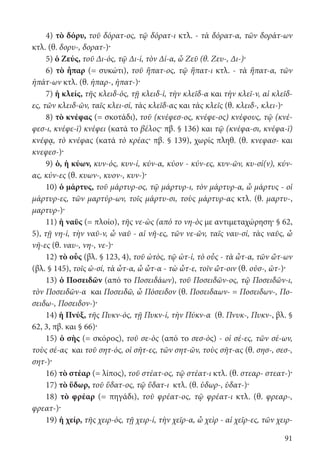 91
4) τὸ δόρυ, τοῦ δόρατ-ος, τῷ δόρατ-ι κτλ. - τὰ δόρατ-α, τῶν δοράτ-ων
κτλ. (θ. δορυ-, δορατ-)·
5) ὁ Ζεύς, τοῦ Δι-ός, τῷ Δι-ί, τὸν Δί-α, ὦ Ζεῦ (θ. Ζευ-, Δι-)·
6) τὸ ἧπαρ (= συκώτι), τοῦ ἥπατ-ος, τῷ ἥπατ-ι κτλ. - τὰ ἥπατ-α, τῶν
ἡπάτ-ων κτλ. (θ. ἡπαρ-, ἡπατ-)·
7) ἡ κλείς, τῆς κλειδ-ός, τῇ κλειδ-ί, τὴν κλεῖδ-α και τὴν κλεῖ-ν, αἱ κλεῖδ-
ες, τῶν κλειδ-ῶν, ταῖς κλει-σί, τὰς κλεῖδ-ας και τὰς κλεῖς (θ. κλειδ-, κλει-)·
8) τὸ κνέφας (= σκοτάδι), τοῦ (κνέφεσ-ος, κνέφε-ος) κνέφους, τῷ (κνέ-
φεσ-ι, κνέφε-ϊ) κνέφει (κατά το βέλος· πβ. § 136) και τῷ (κνέφα-σι, κνέφα-ϊ)
κνέφᾳ, τὸ κνέφας (κατά τὸ κρέας· πβ. § 139), χωρίς πληθ. (θ. κνεφασ- και
κνεφεσ-)·
9) ὁ, ἡ κύων, κυν-ός, κυν-ί, κύν-α, κύον - κύν-ες, κυν-ῶν, κυ-σί(ν), κύν-
ας, κύν-ες (θ. κυων-, κυον-, κυν-)·
10) ὁ μάρτυς, τοῦ μάρτυρ-ος, τῷ μάρτυρ-ι, τὸν μάρτυρ-α, ὦ μάρτυς - οἱ
μάρτυρ-ες, τῶν μαρτύρ-ων, τοῖς μάρτυ-σι, τοὺς μάρτυρ-ας κτλ. (θ. μαρτυ-,
μαρτυρ-)·
11) ἡ ναῦς (= πλοίο), τῆς νε-ὼς (από το νη-ὸς με αντιμεταχώρηση· § 62,
5), τῇ νη-ί, τὴν ναῦ-ν, ὦ ναῦ - αἱ νῆ-ες, τῶν νε-ῶν, ταῖς ναυ-σί, τὰς ναῦς, ὦ
νῆ-ες (θ. ναυ-, νη-, νε-)·
12) τὸ οὖς (βλ. § 123, 4), τοῦ ὠτὸς, τῷ ὠτ-ί, τὸ οὖς - τὰ ὦτ-α, τῶν ὤτ-ων
(βλ. § 145), τοῖς ὠ-σί, τὰ ὦτ-α, ὦ ὦτ-α - τὼ ὦτ-ε, τοῖν ὤτ-οιν (θ. οὐσ-, ὠτ-)·
13) ὁ Ποσειδῶν (από το Ποσειδάων), τοῦ Ποσειδῶν-ος, τῷ Ποσειδῶν-ι,
τὸν Ποσειδῶν-α και Ποσειδῶ, ὦ Πόσειδον (θ. Ποσειδαων- = Ποσειδων-, Πο-
σειδω-, Ποσειδον-)·
14) ἡ Πνύξ, τῆς Πυκν-ός, τῇ Πυκν-ί, τὴν Πύκν-α (θ. Πνυκ-, Πυκν-, βλ. §
62, 3, πβ. και § 66)·
15) ὁ σὴς (= σκόρος), τοῦ σε-ὸς (από το σεσ-ὸς) - οἱ σέ-ες, τῶν σέ-ων,
τοὺς σέ-ας και τοῦ σητ-ός, οἱ σῆτ-ες, τῶν σητ-ῶν, τοὺς σῆτ-ας (θ. σησ-, σεσ-,
σητ-)·
16) τὸ στέαρ (= λίπος), τοῦ στέατ-ος, τῷ στέατ-ι κτλ. (θ. στεαρ- στεατ-)·
17) τὸ ὕδωρ, τοῦ ὕδατ-ος, τῷ ὕδατ-ι κτλ. (θ. ὑδωρ-, ὑδατ-)·
18) τὸ φρέαρ (= πηγάδι), τοῦ φρέατ-ος, τῷ φρέατ-ι κτλ. (θ. φρεαρ-,
φρεατ-)·
19) ἡ χείρ, τῆς χειρ-ός, τῇ χειρ-ί, τὴν χεῖρ-α, ὦ χεὶρ - αἱ χεῖρ-ες, τῶν χειρ-
22-0012.indd 91 3/5/15 1:25 PM
 
