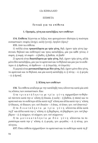 94
12ο ΚΕΦΑΛΑΙΟ
ΕΠΙΘΕΤΑ
Γε ν ι κ ά γ ι α τα επί θ ετα
1. Ορισμός, γένη και καταλήξεις των επιθέτων
154. Επίθετα λέγονται οι λέξεις που φανερώνουν ιδιότητα ή ποιότητα
ουσιαστικών: σοφὸς (ἀνήρ), καλὴ (γυνή), ὑψηλὸν (ὄρος)·
155. Από τα επίθετα:
1) πολλά είναι τρικατάληκτα με τρία γένη, δηλ. έχουν τρία γένη (αρ-
σενικό, θηλυκό και ουδέτερο) και τρεις καταλήξεις, μία για κάθε γένος: ὁ
σοφός, ἡ σοφή, τὸ σοφὸν – ὁ βαθύς, ἡ βαθεῖα, τὸ βαθύ·
2) αρκετά είναι δικατάληκτα με τρία γένη, δηλ. έχουν τρία γένη, αλλά
μόνο δύο καταλήξεις, μία για το αρσενικό και το θηλυκό και μία για το ουδέ-
τερο: ὁ, ἡ ἄφθονος, τὸ ἄφθονον – ὁ, ἡ ἐπιμελής, τὸ ἐπιμελές·
3) μερικά είναι μονοκατάληκτα με δύο γένη, δηλ. έχουν μόνο δύο γένη,
το αρσενικό και το θηλυκό, και μία κοινή κατάληξη: ὁ, ἡ πένης – ὁ, ἡ φυγὰς
– ὁ, ἡ ἅρπαξ.
2. Κλίση των επιθέτων
156. Τα επίθετα ανάλογα με την κατάληξή τους κλίνονται κατά μία από
τις κλίσεις των ουσιαστικών. Και:
1) τα τ ρ ι κ α τ ά λ η κ τ α με τ ρ ί α γ έ ν η σχηματίζουν το θηλυ-
κό πάντοτε κατά την α΄ κλίση (ἡ δικαία, ἡ καλή – ἡ βαθεῖα, ἡ πᾶσα) και το
αρσενικό και το ουδέτερο άλλα κατά τη β΄ κλίση και άλλα κατά την γ΄ κλίση
(ὁ δίκαιος, τὸ δίκαιον, γεν. τοῦ δικαίου – ὁ ἅπας, τὸ ἅπαν, γεν. τοῦ ἅπαντος)·
2) τα δ ι κ α τ ά λ η κ τ α με τ ρ ί α γ έ ν η κλίνονται άλλα κατά
τη β΄ και άλλα κατά την γ΄ κλίση: ὁ, ἡ βάρβαρος, τὸ βάρβαρον, γεν. τοῦ βαρ-
βάρου – ὁ, ἡ σώφρων, τὸ σῶφρον, γεν. τοῦ σώφρονος·
3) τα μ ο ν ο κ α τ ά λ η κ τ α με δ ύ ο γ έ ν η κλίνονται τα πε-
ρισσότερα κατά την γ΄ κλίση: ὁ, ἡ φυγάς, γεν. φυγάδος – ὁ, ἡ πένης, γεν.
πένητος.
157. Όσα επίθετα σχηματίζουν το αρσενικό και το ουδέτερο κατά τη β΄
22-0012.indd 94 2/19/14 5:36 PM
 