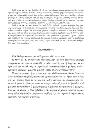 96
Επίθετα σε ος, -η, -ον: ἀγαθὸς (-ή, -όν), ἁγνός, θερμός, κακός, καλός, πιστός, σεμνός,
ὑψηλός· ἀρχικός, ἠθικός, θετικός, λογικός, σωματικός, φυσικός, ψυχικός· ἐαρινός, νυκτερινός,
χειμερινὸς - φίλος (φίλη, φίλον), ἴσος, κοῦφος, μέσος, ἀνθρώπινος (-ίνη, -ινον), κρίθινος, λίθινος,
ξύλινος κ.ά.– Επίσης τα ρηματ. επίθ. σε -τός: ἁλωτὸς (-ή, -όν), βατός, γραπτός, δυνατός, θαυμα-
στός κ.ά. (§ 393)· τα τακτικά αριθμητικά: πρῶτος (πρώτη, πρῶτον), τρίτος, τέταρτος, πέμπτος,
ἕκτος, ἕβδομος, ὄγδοος,... εἰκοστός,... ἑκατοστός,... χιλιοστός κτλ. (§ 208) κ.ά.
Επίθετα σε -ος, -α, -ον: ἀραιὸς (-ά, -όν), δεξιός, παλαιός, στερεός· καθαρός, λαμπρός,
μικρός, πονηρὸς - ἀνδρεῖος (-εία, -εῖον), ἀρχαῖος, γενναῖος, νέος, λεῖος, ὡραῖος· διψαλέος, θαρ-
ραλέος, πειναλέος - ἅγιος (-ία, -ιον), ἄξιος, βέβαιος, ἐπιτήδειος, πλούσιος, τέλειος κ.ά. – Επίσης
τα ρηματ. επίθ. σε -τέος: γραπτέος, διαβατέος, εὐεργετητέος, ὠφελητέος κ.ά. (§ 393)· τα από-
λυτα αριθμητικά σε πληθυντικό: διακόσιοι (-αι, -α), τριακόσιοι, τετρακόσιοι,... χίλιοι,... μύριοι
κτλ. (§ 207, γ)· τα χρονικά αριθμητικά: δευτεραῖος, τριταῖος, τεταρταῖος κτλ.· τα αναλογικά
αριθμητικά: διπλάσιος (-ία, -ιον), τριπλάσιος, τετραπλάσιος κτλ. (§ 208 ), το τακτικό αριθμητ.
δεύτερος (-έρα, -ερον) κ.ά.
Παρατηρήσεις
159. Το θηλυκό των τρικατάληκτων επιθέτων σε -ος:
1) λήγει σε -η, αν πριν από την κατάληξη -ος του αρσενικού υπάρχει
σύμφωνο εκτός από το ρ: ἀγαθός, ἀγαθὴ – πιστός, πιστή· λήγει σε -α, αν
πριν από την κατάλ. -ος του αρσενικού υπάρχει φωνήεν ή ρ: ἅγιος, ἁγία –
γενναῖος, γενναία – φαιδρός, φαιδρὰ (εκτός από το ὄγδοος, ὀγδόη)·
2) στην ονομαστική, γεν. και κλητ. του πληθυντικού τονίζεται όπου και
όπως τονίζεται στις ίδιες πτώσεις το αρσενικό: ἡ ἁγία – αἱ ἅγιαι, τῶν ἁγίων,
ὦ ἅγιαι (όπως οἱ ἅγιοι, τῶν ἁγίων, ὦ ἅγιοι)· ἡ γενναία – αἱ γενναῖαι, τῶν γεν-
ναίων, ὦ γενναῖαι (όπως οἱ γενναῖοι, τῶν γενναίων, ὦ γενναῖοι)· ἡ φαιδρὰ – αἱ
φαιδραί, τῶν φαιδρῶν, ὦ φαιδραὶ (όπως οἱ φαιδροί, τῶν φαιδρῶν, ὦ φαιδροί).
Έτσι και αἱ μύριαι (= δέκα χιλιάδες), τῶν μυρίων, ὦ μύριαι (όπως οἱ μύριοι,
τῶν μυρίων, ὦ μύριοι)· αἱ μυρίαι (= αναρίθμητες), τῶν μυρίων, ὦ μυρίαι (όπως
οἱ μυρίοι, τῶν μυρίων, ὦ μυρίοι).
22-0012.indd 96 2/19/14 5:36 PM
 