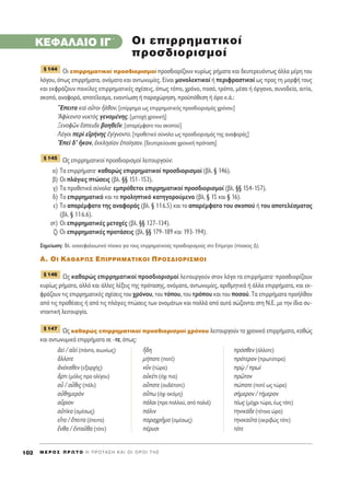 KEº∞§∞πO I°΄
√È ÂÈÚÚËÌ·ÙÈÎÔ› ÚÔÛ‰ÈÔÚÈÛÌÔ› ÚÔÛ‰ÈÔÚ›˙Ô˘Ó Î˘Ú›ˆ˜ Ú‹Ì·Ù· Î·È ‰Â˘ÙÂÚÂ˘ﬁÓÙˆ˜ ¿ÏÏ· Ì¤ÚË ÙÔ˘
ÏﬁÁÔ˘, ﬁˆ˜ ÂÈÚÚ‹Ì·Ù·, ÔÓﬁÌ·Ù· Î·È ·ÓÙˆÓ˘Ì›Â˜. ∂›Ó·È ÌÔÓÔÏÂÎÙÈÎÔ› ‹ ÂÚÈÊÚ·ÛÙÈÎÔ› ˆ˜ ÚÔ˜ ÙË ÌÔÚÊ‹ ÙÔ˘˜
Î·È ÂÎÊÚ¿˙Ô˘Ó ÔÈÎ›ÏÂ˜ ÂÈÚÚËÌ·ÙÈÎ¤˜ Û¯¤ÛÂÈ˜, ﬁˆ˜ ÙﬁÔ, ¯ÚﬁÓÔ, ÔÛﬁ, ÙÚﬁÔ, Ì¤ÛÔ ‹ ﬁÚÁ·ÓÔ, Û˘ÓÔ‰Â›·, ·ÈÙ›·,
ÛÎÔﬁ, ·Ó·ÊÔÚ¿, ·ÔÙ¤ÏÂÛÌ·, ÂÓ·ÓÙ›ˆÛË ‹ ·Ú·¯ÒÚËÛË, ÚÔ¸ﬁıÂÛË ‹ ﬁÚÔ Î.¿.:
òEÂÈÙ· Î·d ÔyÙÔÈ qÏıÔÓ. [Â›ÚÚËÌ· ˆ˜ ÂÈÚÚËÌ·ÙÈÎﬁ˜ ÚÔÛ‰ÈÔÚÈÛÌﬁ˜ ¯ÚﬁÓÔ˘]
AÊ›ÎÔÓÙÔ Ó˘ÎÙe˜ ÁÂÓÔÌ¤ÓË˜. [ÌÂÙÔ¯‹ ¯ÚÔÓÈÎ‹]
•ÂÓÔÊáÓ öÛÂ˘‰Â ‚ÔËıÂÖÓ. [··Ú¤ÌÊ·ÙÔ ÙÔ˘ ÛÎÔÔ‡]
§ﬁÁÔÈ ÂÚd ÂåÚ‹ÓË˜ âÁ›ÁÓÔÓÙÔ. [ÚÔıÂÙÈÎﬁ Û‡ÓÔÏÔ ˆ˜ ÚÔÛ‰ÈÔÚÈÛÌﬁ˜ ÙË˜ ·Ó·ÊÔÚ¿˜]
EÂd ‰’ wÎÔÓ, âÎÎÏËÛ›·Ó âÔ›ËÛ·Ó. [‰Â˘ÙÂÚÂ‡Ô˘Û· ¯ÚÔÓÈÎ‹ ÚﬁÙ·ÛË]
ø˜ ÂÈÚÚËÌ·ÙÈÎÔ› ÚÔÛ‰ÈÔÚÈÛÌÔ› ÏÂÈÙÔ˘ÚÁÔ‡Ó:
·) Δ· ÂÈÚÚ‹Ì·Ù·Ø Î·ı·ÚÒ˜ ÂÈÚÚËÌ·ÙÈÎÔ› ÚÔÛ‰ÈÔÚÈÛÌÔ› (‚Ï. ¨ 146).
‚) √È Ï¿ÁÈÂ˜ ÙÒÛÂÈ˜ (‚Ï. ¨¨ 151-153).
Á) Δ· ÚÔıÂÙÈÎ¿ Û‡ÓÔÏ·Ø ÂÌÚﬁıÂÙÔÈ ÂÈÚÚËÌ·ÙÈÎÔ› ÚÔÛ‰ÈÔÚÈÛÌÔ› (‚Ï. ¨¨ 154-157).
‰) ΔÔ ÂÈÚÚËÌ·ÙÈÎﬁ Î·È ÙÔ ÚÔÏËÙÈÎﬁ Î·ÙËÁÔÚÔ‡ÌÂÓÔ (‚Ï. ¨ 15 Î·È ¨ 16).
Â) ΔÔ ··Ú¤ÌÊ·ÙÔ ÙË˜ ·Ó·ÊÔÚ¿˜ (‚Ï. ¨ 116.5) Î·È ÙÔ ··Ú¤ÌÊ·ÙÔ ÙÔ˘ ÛÎÔÔ‡ ‹ ÙÔ˘ ·ÔÙÂÏ¤ÛÌ·ÙÔ˜
(‚Ï. ¨ 116.6).
ÛÙ) √È ÂÈÚÚËÌ·ÙÈÎ¤˜ ÌÂÙÔ¯¤˜ (‚Ï. ¨¨ 127-134).
˙) √È ÂÈÚÚËÌ·ÙÈÎ¤˜ ÚÔÙ¿ÛÂÈ˜ (‚Ï. ¨¨ 179-189 Î·È 193-194).
™ËÌÂ›ˆÛË: BÏ. ·Ó·ÎÂÊ·Ï·ÈˆÙÈÎﬁ ›Ó·Î· ÁÈ· ÙÔ˘˜ ÂÈÚÚËÌ·ÙÈÎÔ‡˜ ÚÔÛ‰ÈÔÚÈÛÌÔ‡˜ ÛÙÔ E›ÌÂÙÚÔ (›Ó·Î·˜ ¢).
A. OI KA£APø™ ∂¶IPPHMATIKOI ¶PO™¢IOPI™MOI
ø˜ Î·ı·ÚÒ˜ ÂÈÚÚËÌ·ÙÈÎÔ› ÚÔÛ‰ÈÔÚÈÛÌÔ› ÏÂÈÙÔ˘ÚÁÔ‡Ó ÛÙÔÓ ÏﬁÁÔ Ù· ÂÈÚÚ‹Ì·Ù·Ø ÚÔÛ‰ÈÔÚ›˙Ô˘Ó
Î˘Ú›ˆ˜ Ú‹Ì·Ù·, ·ÏÏ¿ Î·È ¿ÏÏÂ˜ Ï¤ÍÂÈ˜ ÙË˜ ÚﬁÙ·ÛË˜, ÔÓﬁÌ·Ù·, ·ÓÙˆÓ˘Ì›Â˜, ·ÚÈıÌËÙÈÎ¿ ‹ ¿ÏÏ· ÂÈÚÚ‹Ì·Ù·, Î·È ÂÎ-
ÊÚ¿˙Ô˘Ó ÙÈ˜ ÂÈÚÚËÌ·ÙÈÎ¤˜ Û¯¤ÛÂÈ˜ ÙÔ˘ ¯ÚﬁÓÔ˘, ÙÔ˘ ÙﬁÔ˘, ÙÔ˘ ÙÚﬁÔ˘ Î·È ÙÔ˘ ÔÛÔ‡. Δ· ÂÈÚÚ‹Ì·Ù· ÚÔ‹Ïı·Ó
·ﬁ ÙÈ˜ ÚÔı¤ÛÂÈ˜ ‹ ·ﬁ ÙÈ˜ Ï¿ÁÈÂ˜ ÙÒÛÂÈ˜ ÙˆÓ ÔÓÔÌ¿ÙˆÓ Î·È ÔÏÏ¿ ·ﬁ ·˘Ù¿ ÛÒ˙ÔÓÙ·È ÛÙË ¡.∂. ÌÂ ÙËÓ ›‰È· Û˘-
ÓÙ·ÎÙÈÎ‹ ÏÂÈÙÔ˘ÚÁ›·.
ø˜ Î·ı·ÚÒ˜ ÂÈÚÚËÌ·ÙÈÎÔ› ÚÔÛ‰ÈÔÚÈÛÌÔ› ¯ÚﬁÓÔ˘ ÏÂÈÙÔ˘ÚÁÔ‡Ó Ù· ¯ÚÔÓÈÎ¿ ÂÈÚÚ‹Ì·Ù·, Î·ıÒ˜
Î·È ·ÓÙˆÓ˘ÌÈÎ¿ ÂÈÚÚ‹Ì·Ù· ÛÂ -ÙÂ, ﬁˆ˜:
àÂd / ·åÂd (¿ÓÙ·, ·ÈˆÓ›ˆ˜) õ‰Ë ÚﬁÛıÂÓ (¿ÏÏÔÙÂ)
ôÏÏÔÙÂ Ì‹ÔÙÂ (ÔÙ¤) ÚﬁÙÂÚÔÓ (ÚˆÙ‡ÙÂÚ·)
àÓ¤Î·ıÂÓ (ÂÍ·Ú¯‹˜) ÓÜÓ (ÙÒÚ·) Úˇg / Úˆd
ôÚÙÈ (ÌﬁÏÈ˜ ÚÔ ÔÏ›ÁÔ˘) ÔéÎ¤ÙÈ (ﬁ¯È È·) ÚáÙÔÓ
·s / ·sıÈ˜ (¿ÏÈ) ÔûÔÙÂ (Ô˘‰¤ÔÙÂ) ÒÔÙÂ (ÔÙ¤ ˆ˜ ÙÒÚ·)
·éıËÌÂÚeÓ Ôûˆ (ﬁ¯È ·ÎﬁÌË) Û‹ÌÂÚÔÓ / Ù‹ÌÂÚÔÓ
·ûÚÈÔÓ ¿Ï·È (ÚÔ ÔÏÏÔ‡, ·ﬁ ·ÏÈ¿) Ù¤ˆ˜ (Ì¤¯ÚÈ ÙÒÚ·, ¤ˆ˜ ÙﬁÙÂ)
·éÙ›Î· (·Ì¤Ûˆ˜) ¿ÏÈÓ ÙËÓÈÎ¿‰Â (Ù¤ÙÔÈ· ÒÚ·)
ÂrÙ· / öÂÈÙ· (¤ÂÈÙ·) ·Ú·¯ÚÉÌ· (·Ì¤Ûˆ˜) ÙËÓÈÎ·ÜÙ· (·ÎÚÈ‚Ò˜ ÙﬁÙÂ)
öÓı· / âÓÙ·Üı· (ÙﬁÙÂ) ¤Ú˘ÛÈ ÙﬁÙÂ
¨ 147
¨ 146
¨ 145
¨ 144
OÈ ÂÈÚÚËÌ·ÙÈÎÔ›
ÚÔÛ‰ÈÔÚÈÛÌÔ›
M E ƒ O ™ ¶ ƒ ø Δ O ∏ ¶ ƒ O Δ ∞ ™ ∏ ∫ ∞ π O π O ƒ O π Δ ∏ ™102
 