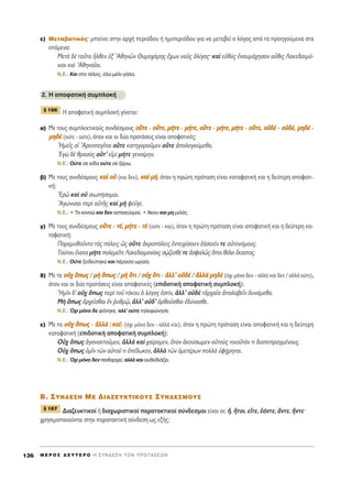 Â) ªÂÙ·‚·ÙÈÎﬁ˜Ø Ì·›ÓÂÈ ÛÙËÓ ·Ú¯‹ ÂÚÈﬁ‰Ô˘ ‹ ËÌÈÂÚÈﬁ‰Ô˘ ÁÈ· Ó· ÌÂÙ·‚Â› Ô ÏﬁÁÔ˜ ·ﬁ Ù· ÚÔËÁÔ‡ÌÂÓ· ÛÙ·
ÂﬁÌÂÓ·:
ªÂÙa ‰b Ù·ÜÙ· qÏıÂÓ âÍ AıËÓáÓ £˘ÌÔ¯¿ÚË˜ ö¯ˆÓ Ó·Ü˜ çÏ›Á·˜Ø Î·d Âéıf˜ âÓ·˘Ì¿¯ËÛ·Ó ·sıÈ˜ §·ÎÂ‰·ÈÌﬁ-
ÓÈÔÈ Î·d AıËÓ·ÖÔÈ.
N.E.: ∫·È ÛÙÔ Ù¤ÏÔ˜, ﬁÏ· Ì¤ÏÈ-Á¿Ï·.
2. ∏ ·ÔÊ·ÙÈÎ‹ Û˘ÌÏÔÎ‹
∏ ·ÔÊ·ÙÈÎ‹ Û˘ÌÏÔÎ‹ Á›ÓÂÙ·È:
·) ªÂ ÙÔ˘˜ Û˘ÌÏÂÎÙÈÎÔ‡˜ Û˘Ó‰¤ÛÌÔ˘˜ ÔÔûûÙÙÂÂ - ÔÔûûÙÙÂÂ, ÌÌ‹‹ÙÙÂÂ - ÌÌ‹‹ÙÙÂÂ, ÔÔûûÙÙÂÂ - ÌÌ‹‹ÙÙÂÂ, ÌÌ‹‹ÙÙÂÂ - ÔÔûûÙÙÂÂ, ÔÔéé‰‰bb - ÔÔéé‰‰¤¤, ÌÌËË‰‰bb -
ÌÌËË‰‰bb (Ô‡ÙÂ - Ô‡ÙÂ), ﬁÙ·Ó Î·È ÔÈ ‰‡Ô ÚÔÙ¿ÛÂÈ˜ Â›Ó·È ·ÔÊ·ÙÈÎ¤˜:
^HÌÂÖ˜ Ôî AÚÂÔ·ÁÖÙ·È ÔûÙÂ Î·ÙËÁÔÚÔÜÌÂÓ ÔûÙÂ àÔÏÔÁÔ‡ÌÂı·.
EÁg ‰b ıÚ·Ûf˜ ÔûÙ’ ÂåÌd Ì‹ÙÂ ÁÂÓÔ›ÌËÓ.
N.E.: O‡ÙÂ ÛÂ Â›‰· Ô‡ÙÂ ÛÂ Í¤Úˆ.
‚) ªÂ ÙÔ˘˜ Û˘Ó‰¤ÛÌÔ˘˜ ÎÎ··dd ÔÔéé (Î·È ‰ÂÓ), ÎÎ··dd ÌÌ‹‹, ﬁÙ·Ó Ë ÚÒÙË ÚﬁÙ·ÛË Â›Ó·È Î·Ù·Ê·ÙÈÎ‹ Î·È Ë ‰Â‡ÙÂÚË ·ÔÊ·ÙÈ-
Î‹:
EÚá Î·d Ôé ÛÈˆ‹ÛÔÌ·È.
AÁÒÓÈÛ·È ÂÚd ·éÙÉ˜ Î·d Ìc ÊÂÜÁÂ.
N.E.: ñ ΔÔ ÂÓÓÔÒ Î·È ‰ÂÓ ·ÛÙÂÈÂ‡ÔÌ·È. ñ ÕÎÔ˘ Î·È ÌË ÌÈÏ¿˜.
Á) ªÂ ÙÔ˘˜ Û˘Ó‰¤ÛÌÔ˘˜ ÔÔûûÙÙÂÂ - ÙÙ¤¤, ÌÌ‹‹ÙÙÂÂ - ÙÙbb (Ô‡ÙÂ - Î·È), ﬁÙ·Ó Ë ÚÒÙË ÚﬁÙ·ÛË Â›Ó·È ·ÔÊ·ÙÈÎ‹ Î·È Ë ‰Â‡ÙÂÚË Î·-
Ù·Ê·ÙÈÎ‹:
¶·ÚÂÌ˘ıÔÜÓÙÔ Ùa˜ ﬁÏÂÈ˜ ó˜ ÔûÙÂ àÎÚÔﬁÏÂÈ˜ âÓÙÂÈ¯›ÛÔÈÂÓ â¿ÛÔÈ¤Ó ÙÂ ·éÙÔÓﬁÌÔ˘˜.
ΔÔ‡ÙÔ˘ ≤ÓÂÎ· Ì‹ÙÂ ÔÏÂÌÂÖÙÂ §·ÎÂ‰·ÈÌÔÓ›ÔÈ˜ ÛˇÒ˙ÂÛı¤ ÙÂ àÛÊ·Ïá˜ ¬ÔÈ ı¤ÏÂÈ ≤Î·ÛÙÔ˜.
N.E.: O‡ÙÂ ÍÔ‰Â‡ÙËÎ· Î·È ¤Ú·Û· ˆÚ·›·.
‰) ªÂ Ù· ÔÔéé¯¯ ¬¬ˆˆ˜˜ / ÌÌcc ¬¬ˆˆ˜˜ / ÌÌcc ¬¬ÙÙÈÈ / ÔÔéé¯¯ ¬¬ÙÙÈÈ - ààÏÏÏÏ’’ ÔÔéé‰‰bb / ààÏÏÏÏaa ÌÌËË‰‰bb (ﬁ¯È ÌﬁÓÔ ‰ÂÓ - ·ÏÏ¿ Î·È ‰ÂÓ / ·ÏÏ¿ Ô‡ÙÂ),
ﬁÙ·Ó Î·È ÔÈ ‰‡Ô ÚÔÙ¿ÛÂÈ˜ Â›Ó·È ·ÔÊ·ÙÈÎ¤˜ (ÂÈ‰ÔÙÈÎ‹ ·ÔÊ·ÙÈÎ‹ Û˘ÌÏÔÎ‹):
^HÌÖÓ ‰’ Ôé¯ ¬ˆ˜ ÂÚd ÙÔÜ ÙﬁÎÔ˘ ï ÏﬁÁÔ˜ âÛÙ›Ó, àÏÏ’ Ôé‰b ÙàÚ¯·Ö· àÔÏ·‚ÂÖÓ ‰˘Ó¿ÌÂı·.
ªc ¬ˆ˜ çÚ¯ÂÖÛı·È âÓ ®˘ıÌˇá, àÏÏ’ Ôé‰’ çÚıÔÜÛı·È â‰‡Ó·ÛıÂ.
N.E.: Ÿ¯È ÌﬁÓÔ ‰Â Ê¿ÓËÎÂ, ·ÏÏ’ Ô‡ÙÂ ÙËÏÂÊÒÓËÛÂ.
Â) ªÂ Ù· ÔÔéé¯¯ ¬¬ˆˆ˜˜ - ààÏÏÏÏaa (ÎÎ··dd) (ﬁ¯È ÌﬁÓÔ ‰ÂÓ - ·ÏÏ¿ Î·È), ﬁÙ·Ó Ë ÚÒÙË ÚﬁÙ·ÛË Â›Ó·È ·ÔÊ·ÙÈÎ‹ Î·È Ë ‰Â‡ÙÂÚË
Î·Ù·Ê·ÙÈÎ‹ (ÂÈ‰ÔÙÈÎ‹ ·ÔÊ·ÙÈÎ‹ Û˘ÌÏÔÎ‹):
√é¯ ¬ˆ˜ àÁ·Ó·ÎÙÔÜÌÂÓ, àÏÏa Î·d ¯·›ÚÔÌÂÓ, ¬Ù·Ó àÎÔ‡ÛˆÌÂÓ ·éÙÔf˜ ÙÔÈÔÜÙﬁÓ ÙÈ ‰È·ÂÚ·ÁÌ¤ÓÔ˘˜.
√é¯ ¬ˆ˜ ñÌÖÓ ÙáÓ ·ñÙÔÜ ÙÈ â¤‰ˆÎÂÓ, àÏÏa ÙáÓ ñÌÂÙ¤ÚˆÓ ÔÏÏa ñÊ÷‹ÚËÙ·È.
N.E.: Ÿ¯È ÌﬁÓÔ ‰ÂÓ ÂÈı·Ú¯Â›, ·ÏÏ¿ Î·È ·˘ı·‰È¿˙ÂÈ.
B. ™YN¢E™H ME ¢IAZEYKTIKOY™ ™YN¢E™MOY™
¢È·˙Â˘ÎÙÈÎÔ› ‹ ‰È·¯ˆÚÈÛÙÈÎÔ› ·Ú·Ù·ÎÙÈÎÔ› Û‡Ó‰ÂÛÌÔÈ Â›Ó·È ÔÈ: õ, õÙÔÈ, ÂúÙÂ, â¿ÓÙÂ, ôÓÙÂ, õÓÙÂØ
¯ÚËÛÈÌÔÔÈÔ‡ÓÙ·È ÛÙËÓ ·Ú·Ù·ÎÙÈÎ‹ Û‡Ó‰ÂÛË ˆ˜ ÂÍ‹˜:
¨ 167
¨ 166
M E ƒ O ™ ¢ E Y T E P O H ™ Y N ¢ E ™ H T ø N ¶ P O T A ™ E ø N136
 