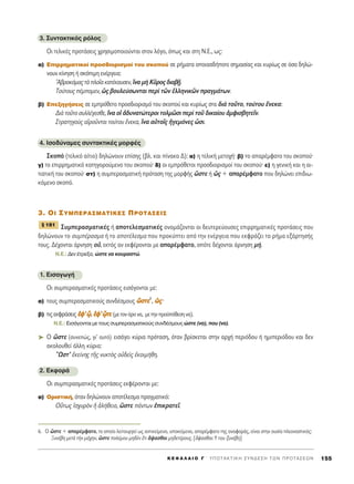 3. ™˘ÓÙ·ÎÙÈÎﬁ˜ ÚﬁÏÔ˜
OÈ ÙÂÏÈÎ¤˜ ÚÔÙ¿ÛÂÈ˜ ¯ÚËÛÈÌÔÔÈÔ‡ÓÙ·È ÛÙÔÓ ÏﬁÁÔ, ﬁˆ˜ Î·È ÛÙË ¡.∂., ˆ˜:
·) ∂ÈÚÚËÌ·ÙÈÎÔ› ÚÔÛ‰ÈÔÚÈÛÌÔ› ÙÔ˘ ÛÎÔÔ‡ ÛÂ Ú‹Ì·Ù· ÔÔÈ·Û‰‹ÔÙÂ ÛËÌ·Û›·˜ Î·È Î˘Ú›ˆ˜ ÛÂ ﬁÛ· ‰ËÏÒ-
ÓÔ˘Ó Î›ÓËÛË ‹ ÛÎﬁÈÌË ÂÓ¤ÚÁÂÈ·:
A‚ÚÔÎﬁÌ·˜ÙaÏÔÖ·Î·Ù¤Î·˘ÛÂÓ,¥Ó· Ìc ∫ÜÚÔ˜‰È·‚FÉ.
ΔÔ‡ÙÔ˘˜ ¤ÌÔÌÂÓ, ó˜ ‚Ô˘ÏÂ‡ÛˆÓÙ·È ÂÚd ÙáÓ ëÏÏËÓÈÎáÓ Ú·ÁÌ¿ÙˆÓ.
‚) ∂ÂÍËÁ‹ÛÂÈ˜ ÛÂ ÂÌÚﬁıÂÙÔ ÚÔÛ‰ÈÔÚÈÛÌﬁ ÙÔ˘ ÛÎÔÔ‡ Î·È Î˘Ú›ˆ˜ ÛÙ· ‰Èa ÙÔÜÙÔ, ÙÔ‡ÙÔ˘ ≤ÓÂÎ·:
¢Èa ÙÔÜÙÔ Û˘ÏÏ¤ÁÂÛıÂ, ¥Ó· Ôî à‰˘Ó·ÙÒÙÂÚÔÈ ÙÔÏÌáÛÈ ÂÚd ÙÔÜ ‰ÈÎ·›Ô˘ àÌÊÈÛ‚ËÙÂÖÓ.
™ÙÚ·ÙËÁÔf˜ ·îÚÔÜÓÙ·È ÙÔ‡ÙÔ˘ ≤ÓÂÎ·, ¥Ó· ·éÙÔÖ˜ ìÁÂÌﬁÓÂ˜ tÛÈ.
4. IÛÔ‰‡Ó·ÌÂ˜ Û˘ÓÙ·ÎÙÈÎ¤˜ ÌÔÚÊ¤˜
™ÎÔﬁ (ÙÂÏÈÎﬁ ·›ÙÈÔ) ‰ËÏÒÓÔ˘Ó Â›ÛË˜ (‚Ï. Î·È ›Ó·Î· ¢): ·) Ë ÙÂÏÈÎ‹ ÌÂÙÔ¯‹Ø ‚) ÙÔ ··Ú¤ÌÊ·ÙÔ ÙÔ˘ ÛÎÔÔ‡Ø
Á) ÙÔ ÂÈÚÚËÌ·ÙÈÎﬁ Î·ÙËÁÔÚÔ‡ÌÂÓÔ ÙÔ˘ ÛÎÔÔ‡Ø ‰) ÔÈ ÂÌÚﬁıÂÙÔÈ ÚÔÛ‰ÈÔÚÈÛÌÔ› ÙÔ˘ ÛÎÔÔ‡Ø Â) Ë ÁÂÓÈÎ‹ Î·È Ë ·È-
ÙÈ·ÙÈÎ‹ ÙÔ˘ ÛÎÔÔ‡Ø ÛÙ) Ë Û˘ÌÂÚ·ÛÌ·ÙÈÎ‹ ÚﬁÙ·ÛË ÙË˜ ÌÔÚÊ‹˜ œÛÙÂ ‹ ó˜ + ··Ú¤ÌÊ·ÙÔ Ô˘ ‰ËÏÒÓÂÈ ÂÈ‰Èˆ-
ÎﬁÌÂÓÔ ÛÎÔﬁ.
3. OI ™Àª¶∂ƒ∞™ª∞Δπ∫∂™ ¶ƒOΔ∞™∂π™
™˘ÌÂÚ·ÛÌ·ÙÈÎ¤˜ ‹ ·ÔÙÂÏÂÛÌ·ÙÈÎ¤˜ ÔÓÔÌ¿˙ÔÓÙ·È ÔÈ ‰Â˘ÙÂÚÂ‡Ô˘ÛÂ˜ ÂÈÚÚËÌ·ÙÈÎ¤˜ ÚÔÙ¿ÛÂÈ˜ Ô˘
‰ËÏÒÓÔ˘Ó ÙÔ Û˘Ì¤Ú·ÛÌ· ‹ ÙÔ ·ÔÙ¤ÏÂÛÌ· Ô˘ ÚÔÎ‡ÙÂÈ ·ﬁ ÙËÓ ÂÓ¤ÚÁÂÈ· Ô˘ ÂÎÊÚ¿˙ÂÈ ÙÔ Ú‹Ì· ÂÍ¿ÚÙËÛ‹˜
ÙÔ˘˜. ¢¤¯ÔÓÙ·È ¿ÚÓËÛË Ôé, ÂÎÙﬁ˜ ·Ó ÂÎÊ¤ÚÔÓÙ·È ÌÂ ··Ú¤ÌÊ·ÙÔ, ÔﬁÙÂ ‰¤¯ÔÓÙ·È ¿ÚÓËÛË Ì‹.
N.E.: ¢ÂÓ ¤ÙÚÂÍ·, ÒÛÙÂ Ó· ÎÔ˘Ú·ÛÙÒ.
1. EÈÛ·ÁˆÁ‹
OÈ Û˘ÌÂÚ·ÛÌ·ÙÈÎ¤˜ ÚÔÙ¿ÛÂÈ˜ ÂÈÛ¿ÁÔÓÙ·È ÌÂ:
·) ÙÔ˘˜ Û˘ÌÂÚ·ÛÌ·ÙÈÎÔ‡˜ Û˘Ó‰¤ÛÌÔ˘˜ œœÛÛÙÙÂÂ6
, óó˜˜Ø
‚) ÙÈ˜ÂÎÊÚ¿ÛÂÈ˜ ââÊÊ’’ˇˇzz, ââÊÊ’’ˇˇzzÙÙÂÂ (ÌÂÙÔÓﬁÚÔÓ·, ÌÂÙËÓÚÔ¸ﬁıÂÛËÓ·).
N.E.: EÈÛ¿ÁÔÓÙ·È ÌÂ ÙÔ˘˜ Û˘ÌÂÚ·ÛÌ·ÙÈÎÔ‡˜ Û˘Ó‰¤ÛÌÔ˘˜ ÒÛÙÂ (Ó·), Ô˘ (Ó·).
➤ O œÛÙÂ (Û˘ÓÂÒ˜, ÁÈ’ ·˘Ùﬁ) ÂÈÛ¿ÁÂÈ Î‡ÚÈ· ÚﬁÙ·ÛË, ﬁÙ·Ó ‚Ú›ÛÎÂÙ·È ÛÙËÓ ·Ú¯‹ ÂÚÈﬁ‰Ô˘ ‹ ËÌÈÂÚÈﬁ‰Ô˘ Î·È ‰ÂÓ
·ÎÔÏÔ˘ıÂ› ¿ÏÏË Î‡ÚÈ·:
≠øÛÙ’ âÎÂ›ÓË˜ ÙÉ˜ Ó˘ÎÙe˜ Ôé‰Âd˜ âÎÔÈÌ‹ıË.
2. EÎÊÔÚ¿
OÈ Û˘ÌÂÚ·ÛÌ·ÙÈÎ¤˜ ÚÔÙ¿ÛÂÈ˜ ÂÎÊ¤ÚÔÓÙ·È ÌÂ:
·) OÚÈÛÙÈÎ‹, ﬁÙ·Ó ‰ËÏÒÓÔ˘Ó ·ÔÙ¤ÏÂÛÌ· Ú·ÁÌ·ÙÈÎﬁ:
√≈Ùˆ˜ åÛ¯˘ÚeÓ ì àÏ‹ıÂÈ·, œÛÙÂ ¿ÓÙˆÓ âÈÎÚ·ÙÂÖ.
¨ 181
K E º ∞ § ∞ π O ° ΄ Y ¶ O T A K T I K H ™ Y N ¢ E ™ H T ø N ¶ P O T A ™ E ø N 155
6. √ œÛÙÂ + ··Ú¤ÌÊ·ÙÔ, ÙÔ ÔÔ›Ô ÏÂÈÙÔ˘ÚÁÂ› ˆ˜ ·ÓÙÈÎÂ›ÌÂÓÔ, ˘ÔÎÂ›ÌÂÓÔ, ··Ú¤ÌÊ·ÙÔ ÙË˜ ·Ó·ÊÔÚ¿˜, Â›Ó·È ÛÙËÓ Ô˘Û›· ÏÂÔÓ·ÛÙÈÎﬁ˜:
•˘Ó¤‚Ë ÌÂÙa ÙcÓ Ì¿¯ËÓ, œÛÙÂ ÔÏ¤ÌÔ˘ ÌË‰bÓ öÙÈ ±„·Ûı·È ÌË‰ÂÙ¤ÚÔ˘˜. [±„·Ûı·È: À ÙÔ˘ Í˘Ó¤‚Ë]
 